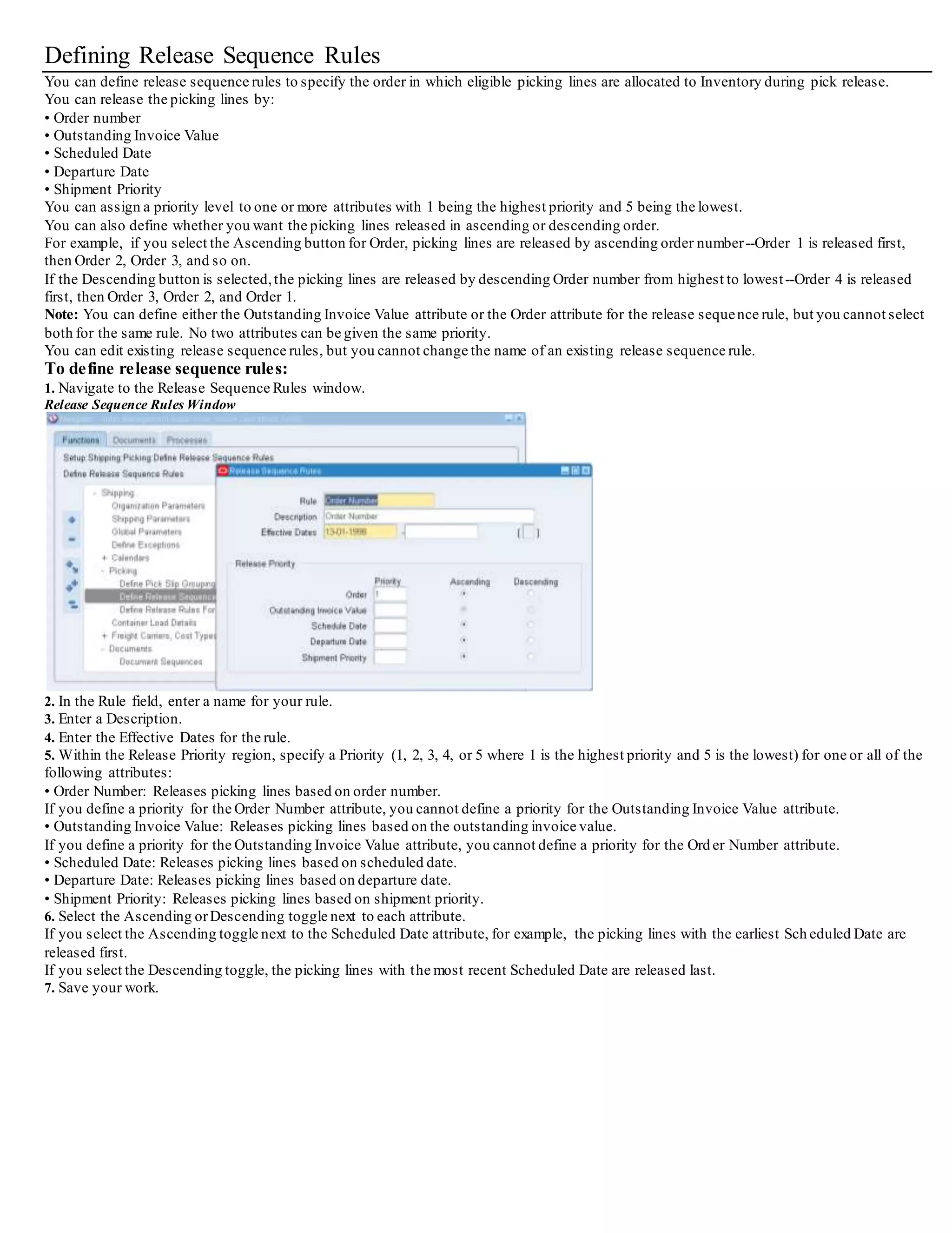 Release Rules Window - Inventory Tab
22. Select the Warehouse (organization code) and default Pick Slip Grouping Rule for grouping the pick slips.
23. Optionally, enter a specific Subinventory for your rule.
This value determines which lines are considered for picking based on the subinventory name assigned to the sales order line.
24. If Oracle Project Manufacturing is installed, specify a Project and Task for your rule.
25. If Oracle Warehouse Management is installed, then you can select an Allocation Method to be used:
• Inventory Only: (Default) If you select this allocation method, then pick release allocates inventory materials only.
• Cross Dock Only: If you select this allocation method, then pick release allocates cross docking materials only.
• Prioritize Inventory: If you select this allocation method, then pick release checks for inventory availability before all othersources,
then allocates material from othersources if needed.
• Prioritize Cross Dock: If you select this allocation method, then pick release checks for material available for cross docking from all
other sources otherthan Inventory, then allocates materials from Inventory if needed.
The Allocation Method field cannot be updated unless Oracle Warehouse Management is installed.
See: Oracle Warehouse Management User's Guide and Oracle Warehouse Management Implementation Guide for more information.
26. If Oracle Warehouse Management is installed and if you selected Cross Dock Only or Prioritize Cross Dock in the Allocation Method,
then select a Cross Dock Criteria.
Enables a rule to be named, which limits the cross docking criteria. This field is disabled if the organization is not WMS Enabled, or the
Allocation Method is Inventory Only.
See: Oracle Warehouse Management User's Guide and Oracle Warehouse Management Implementation Guide for more information.
27. Select Auto Allocate if you want to allocate the order lines automatically at pick release.
If Auto Allocate is selected, order lines are automatically allocated and reserved.
If not selected,you must allocate the lines and create reservations using the Inventory Transact Move Orders window.
28. Select either Yes or No to Enable Plan Tasks if Oracle Warehouse Management is installed and you choose to utilize the Plan Tasks
feature.
29. Enter a Task Priority.
30. In the Pick From region, select the Subinventory and Locator of the default picking location.
Pick From Subinventory determines where the line items are picked/allocated from.
31. In the Default Stage region, select the Subinventory and Locator of the default staging area.
32. Save your work.
 