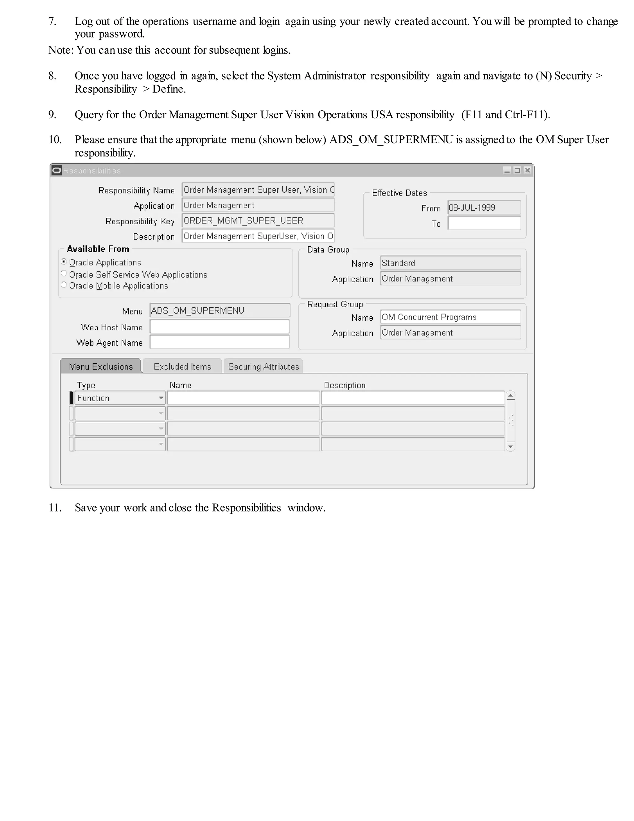 7. Log out of the operations username and login again using your newly created account. You will be prompted to change
your password.
Note: You can use this account for subsequent logins.
8. Once you have logged in again, select the System Administrator responsibility again and navigate to (N) Security >
Responsibility > Define.
9. Query for the Order Management Super User Vision Operations USA responsibility (F11 and Ctrl-F11).
10. Please ensure that the appropriate menu (shown below) ADS_OM_SUPERMENU is assigned to the OM Super User
responsibility.
11. Save your work and close the Responsibilities window.
 