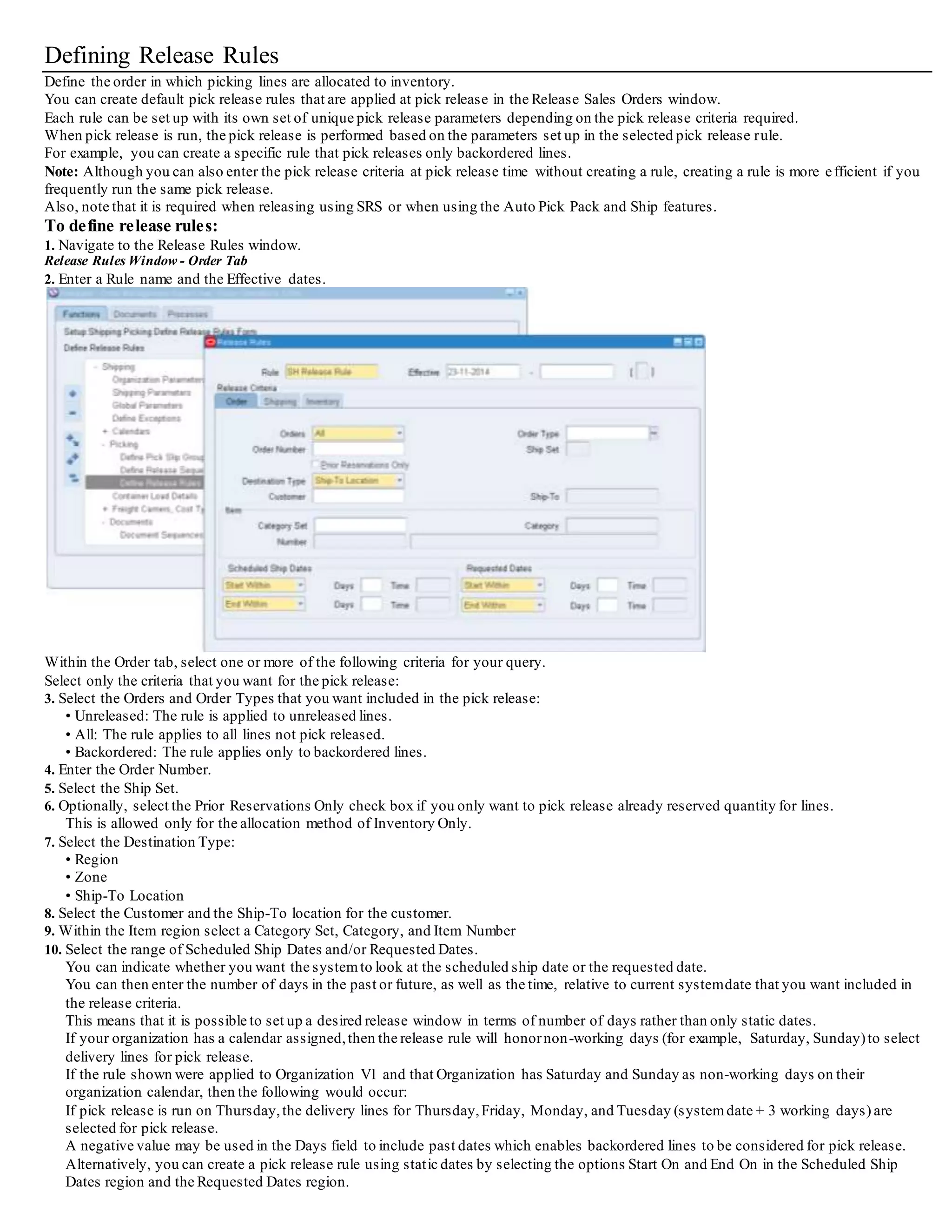 Shipping Parameters
You define the default values for basic shipping information such as units of measurement, pick release rules, weight and volume
calculations, and delivery grouping rules.
Shipping parameters are organization specific.
The parameters are arranged into the following tabbed regions in the Shipping Parameters window:
• General: You can define the shipping weight and volume unit of measure classes, criteria for calculating percent fill basis like weight,
volume, or quantity, and shipping events at which export compliance screening will be performed.
(Screening is only applicable if Oracle Shipping Execution is integrated with a third party ITM partner application).
• Pick Release: You can define Release Sequence rules and Pick Slip Grouping rules, limiting the number of lines in the pick slip, printing
behavior, document set to be printed at pick release, default staging subinventory,locator,and decision points to autocreate delivery, auto
allocation, enforcing ship sets and ship models, and task planning at the time of pick release.
• Shipping Transaction: You can define document sets to be printed at the time of ship confirm, ship confirm rule, auto-pack options,goods
dispatched (COGS) account and whether to enforce packing in containers.
• Delivery: You can define the attributes forming the basis of delivery grouping for the organization.
You can also specify if delivery grouping is limited to lines within the same sales order or across orders. For consolidation of deliveries, you
specify the event at which appending will stop for the appending of delivery lines to the delivery stops.
• Transportation: If Oracle Transportation Execution is installed, you specify whether or not to Apply Routing Rules automatically, define
Freight Payment and Audit related parameters, and define Freight Rating parameters.
Defining Shipping Parameters
On the General tab, you define general Shipping Execution parameters such as weight and volume unit of measure (UOM) class parameters,
criteria for percent fill basis calculations, International Trade Management (ITM) screening generation, and Oracle Workflow settings.
To define shipping parameters:
1. Navigate to the Shipping Parameters window.
Shipping Parameters Window - General Tab
2. Select the General tab.
3. Select the default Weight UOM Class from the valid UOM classes.
4. Select the Volume UOM Class from the valid UOM classes.
Note: The seeded values shown in the UOM class are created in Oracle Inventory.
5. Select the default unit of measure for the Percent Fill Basis of a container.
You can select Weight, Volume, or Quantity.
Percent Fill Basis is used to determine if containers have met their minimum fill percentage requirements.
If you select Weight or Volume, the calculation uses the item and container physical attributes in Oracle Inventory.
If you select Quantity, the calculation uses the Container Load Relationship details to determine the maximum number of items that will
fit into the container.
6. In the Export Compliance Screening field, select one of the following: (Requires ITM Partnership Integration)
• Not Required: Use this option if ITM Partner Integration is not used
• At Delivery Creation: Use this option if Export Compliance Screening is to be enforced when the delivery is created
• At Ship Confirm: Use this option if Export Compliance Screening is to be enforced at ship confirm
• At Delivery Creation and Ship Confirm: Use this option if Export Compliance Screening is to be enforced when the delivery is created and
at ship confirm
7. Enable Workflows by selecting whether you want Delivery workflows or None of the workflows enabled. Specific tasks and output are
enabled through the use of customized business objects.For example, the workflow can be configured so that specific users receive a
notification email when an overship or backorder occurs.
8. Depending on yourbusiness needs,select the Raise Business Events check box.
Business events are optional. Individual Business Events can be enabled via the Business Events definition window.
 