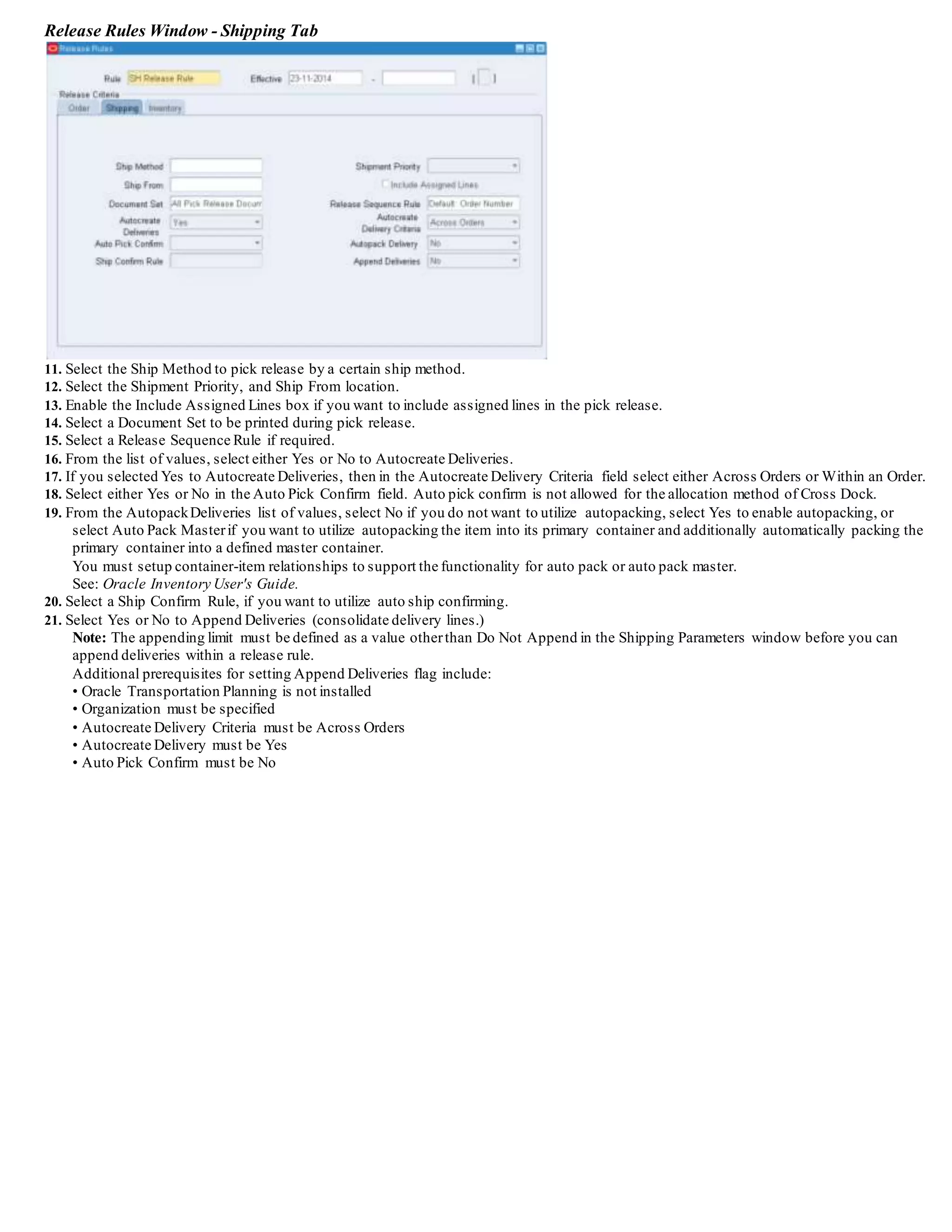 See: Shipping Execution Workflows and Oracle Workflow User's Guide.
9. Save your work.
Defining Pick Release Parameters
You can define default picking criteria that is used at pick release. You can also select the default settings for auto-detailing and auto-creating
deliveries.
To define pick release parameters:
1. Navigate to the Shipping Parameters window.
Shipping Parameters Window - Pick Release Tab
2. Select the Pick Release tab.
3. Select the Release Sequence Rule.
During pick release, this rule determines the order in which delivery lines are allocated to inventory.
It appears as the default release sequence rule in the Release Sales Order window.
Note: It is recommended that you select the most frequently used release sequence rule; although it becomes the default, you can change it
any time you launch pick release.
4. Select the Pick Slip Grouping Rule.
This rule dictates how the released delivery lines are grouped on pick slips and how the pick slip number is generated by pick release.
It appears as the default pick slip grouping rule in the Release Sales Order form.
Note: It is recommended that you select the most frequently used pick slip grouping rule; although it becomes the default, you can change it
any time you launch pick release.
5. From the Print Pick Slip list of values, select when you want the pick slips printed.
• If you select At the End, pick slips will be generated when the pick release process has completed.
• If you select Immediate, you specify the number of lines per pick slip.
Wheneverthis threshold is reached, a pick slip document is submitted for printing. Every time the threshold is reached, another pick slip
document will be submitted for printing. This continues until all lines meeting the release criteria for a batch have been pick released. For
example, if there are 20 customdefined lines, all pick slips belonging to these 20 lines are printed in a single pick slip report. The number of
pick slips printed depends on the pick slip grouping rule and the customdefined lines. This choice has more impact on systemresources.
 