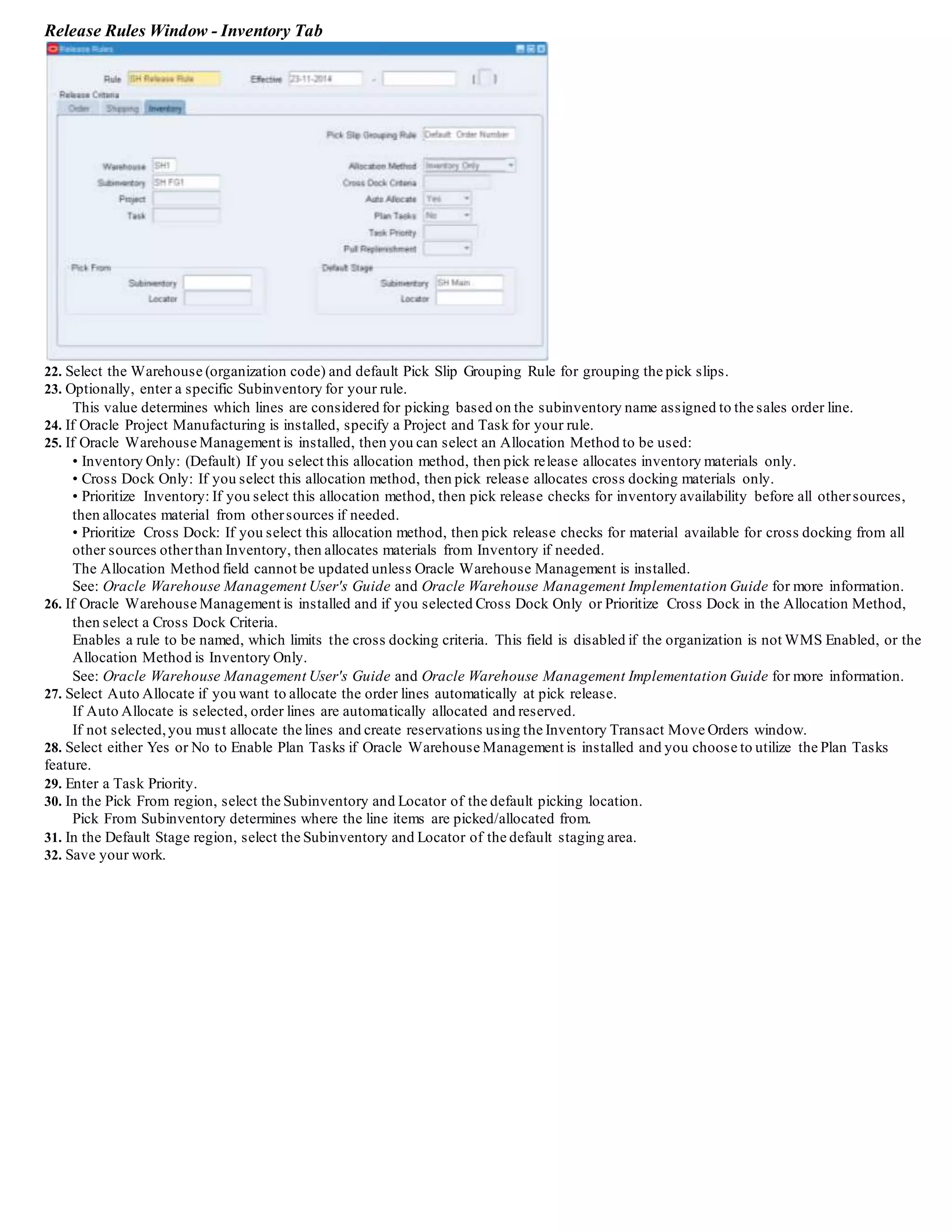 6. Enter the Number of Pick Slip Lines to print on each pick slip.
If Print Pick Slip is Immediate, enter the maximum Number of Pick Slip Lines to print on each pick slip.
For example, if Number of Pick Slip Lines is 25 and pick release selects 40 lines, it prints two pick slips, one with 25 lines and the other with
15 lines.
7. Select the Default Pick Release Document set to be printed at pick release.
8. Select the Default Stage Subinventory.
The process of Pick Confirmation transfers move orders to this staging subinventory.The list of values displays all subinventories in the
organization. Staging subinventories should be reservable.
9. Select the Default Stage Locator.
Move orders move material to this locator. The list of values displays all locators in the Default Stage Subinventory.
10. Select the Autocreate Deliveries option to specify yourpreference for delivery creation. You can override this preference at pick release
execution.
• Selected: Pick release automatically creates deliveries based on the delivery grouping rules and assigns delivery lines to them.
When pick releasing, the Autocreate Deliveries check box in the pick release form defaults to this parameter setting if you enter a warehouse.
If you do not enter a warehouse, pick release uses this parameter setting from the organization of the warehouse on each sales order line.
• Cleared: Pick release does not automatically create deliveries.
Note: There are six descriptive flex field defaulting types supported when auto-creating deliveries:
SQL Statement (Not having references to:$FLEX$.<VALUE_SET_NAME> and:block.field),Constant, Current Date, Current Time, Previous
Segment, and Profile Option value.
11. Select Auto Allocate to automatically allocate delivery lines at pick release.
• Selected: Pick release creates move orders and automatically allocates them.
• Cleared: Pick release creates move orders.
You must manually allocate the order lines using the Inventory Transact Move Orders window.
12. Select Enforce Ship Sets and Ship Models to enforce that all lines in the Ship Set or Ship Model are released together.
• If you do not select the Enforce Ship Sets and Ship Model's check box, delivery lines for ship sets and ship models are not validated during
picking even if the ship set is specified on order lines.
Note: Depending on your business needs,you must set up the Enforce Ship Sets and Ship Models parameter for each warehouse.
• If you select the Enforce Ship Sets and Ship Models check box, delivery lines for ship sets and ship models are validated during picking.
All order lines in ship sets are either released completely or auto-backordered during pick release.
If any portion is not available, then all lines in the entire ship set are backordered.
When you create the order, you must specify if you want to retain (or not retain) the ship set for the back-ordered lines.
You can do this in the Sales Order window in Order Management.
Note: Ship sets for non-transactable delivery lines are validated during ship confirm.
However, a ship set for non-transactable delivery lines is not validated during pick release because the item(s) are not picked from inventory.
13. Select Plan Tasks if Oracle Warehouse Management is enabled within your organization.
See: Oracle Warehouse Management User's Guide.
Defining Shipping Transaction Parameters
You can define parameters for yourshipping transactions such as default ship confirm document set, ship confirm rule, auto -pack options,
goods dispatched account and whetherto enforce packing into containers.
To define shipping transaction parameters:
1. Navigate to the Shipping Parameters window.
Shipping Parameters Window - Shipping Transaction Tab
2. Select the Shipping Transaction tab.
3. Select the Default Ship Confirm Document Set that prints as part of the ship confirm process.
The list of values displays the valid delivery document sets.See: Defining Shipping Document Sets .
 