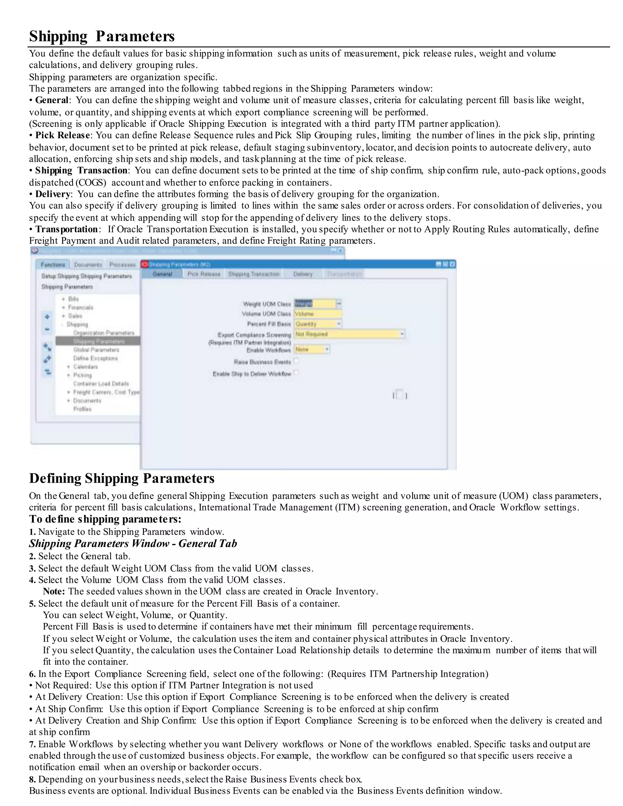 4. Select a Ship Confirm Rule that your organization will use as a default for auto ship confirming.
Note: If you want to define a default ship confirm rule, then you must select Ship All as your option when you define your ship confirm rules
in the Ship Confirm window.
5. Select your AutopackOptions. From the list of values, select either No, Yes, or AutopackMaster.
• No: Autopack will not be enabled
• Yes: Autopackwill be enabled and delivery line items will be systematically packed into LPNs based on container-item relationships
• AutopackMaster: Autopackwill be enabled and delivery line items will be systematically packed into LPNs based on container-item
relationships and the container will then be packed into another container, such as a freight container for transport.
You can autopack delivery lines for a delivery into LPNs (containers).
When you autopacka delivery, the delivery lines are grouped togetherby shared attributes such as the Ship To location, and are packed into
LPNs based on the delivery grouping rules.
Once a delivery is packed, the delivery line information cannot be changed until you unpackthe delivery.
The weight and volume is calculated at ship confirm automatically.
6. Select a default Goods Dispatched Account.
Use the Cost of Goods Sold (COGS) account for this organization.
The sales order issue transaction uses this account if the Oracle Order Management workflow cannot determine one.
7. Select a value for Enforce Packing in Containers:
• If you select Yes, ship confirm displays a warning when confirming a delivery or trip with unpacked delivery line items.
You can bypass the warning and complete the shipment.
• If you select No, ship confirm does not display the warning.
8. Save your work.
Defining Delivery Parameters
Delivery parameters enable you to define how to group delivery lines for a delivery.
The mandatory default attributes are Ship From Location and Ship To Location;
however, you can select additional optional grouping parameters that include:
• Customer
• Freight Terms
• FOB Code
• Intermediate Ship To location
• Ship Method
The delivery attributes determine how delivery lines are grouped into deliveries when auto-creating deliveries.
For example, if the grouping attribute Customer is selected,the delivery lines are grouped into deliveries by customer: for example, deliveries
for Customer A are grouped into Delivery A, deliveries for Customer B are grouped into Delivery B.
You can select more than one grouping attribute to refine your grouping criteria further: for example, if you select Customer and Ship
Method as grouping criteria, delivery lines with the same customer and carrier criteria are grouped into deliveries.
If each optional grouping attribute is checked, the delivery's corresponding field cannot be updated if delivery lines are assigned to the
delivery. This ensures that the delivery lines' grouping criteria is not broken by a different attribute value:
for example, if someone tries to select a different ship method.
If each optional grouping attribute is unchecked,its field in the delivery record can be updated until the ship confirm stage.
For example, if you want to change the Ship Method in the delivery and do not need to enforce it as a grouping attribute, you can deselect
Ship Method.
Do not change these options if you have deliveries that are not ship confirmed.
To define delivery parameters:
1. Navigate to the Shipping Parameters window.
Shipping Parameters Window - Delivery Tab
2. Select the Delivery tab.
 