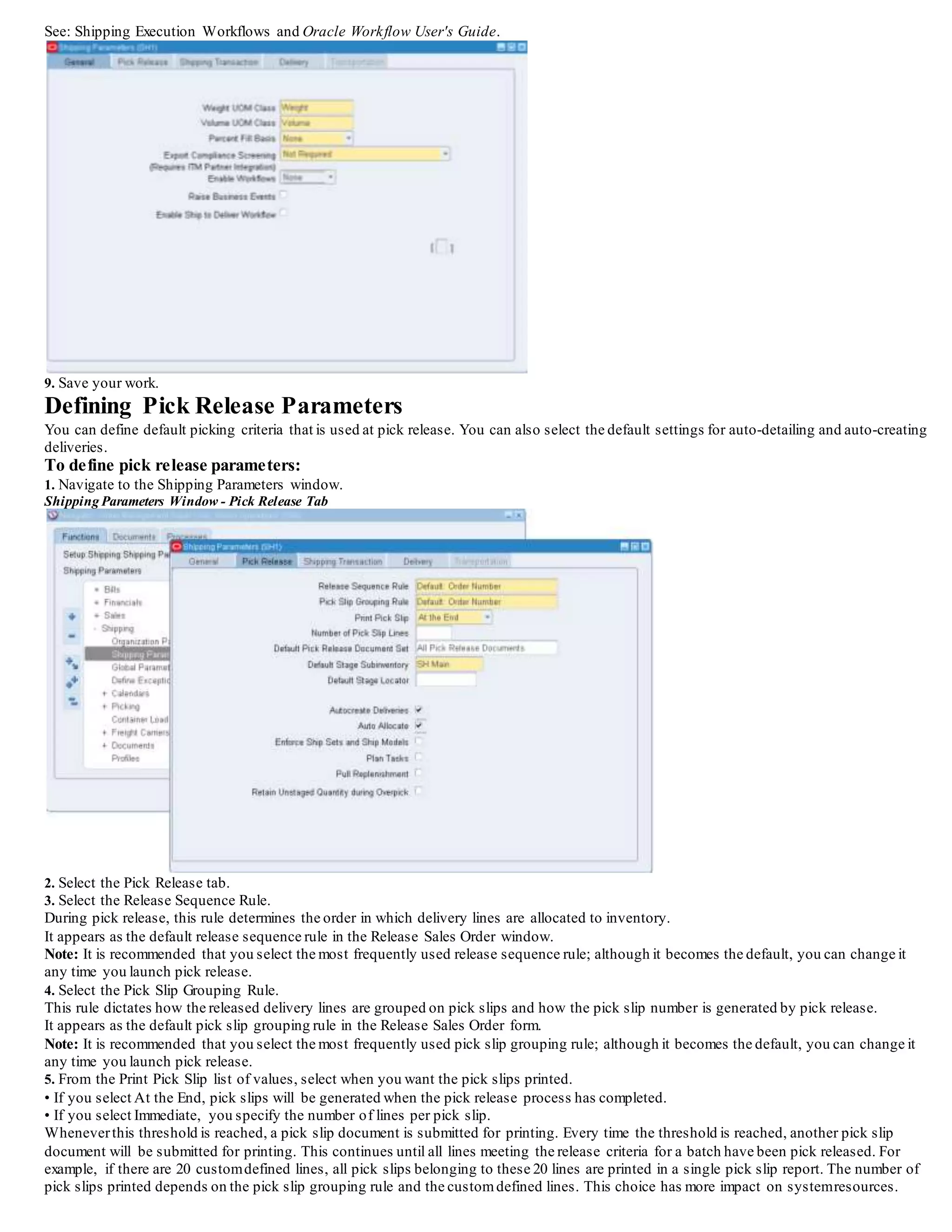 3. Choose the attributes for grouping the delivery lines.
4. Optionally, select Autocreate Delivery Criteria if you enabled the Autocreate Delivery option on the Pick Release tab.
• Select Within An Order to autocreate deliveries whose lines all belong to the same sales order and match on the Delivery Grouping
Attributes.
• Select Across Orders to autocreate deliveries across orders.
All selected delivery lines that match on the Delivery Grouping Attributes are eligible to appear on one delivery.
5. Select an Appending Limit.
The appending limit enables you to indicate the point at which you want to stop the systemfrom adding lines to a delivery (the point that ends
the ability to merge deliveries).
You must set the appending limit to a value other than Do Not Append in order to use the Append Deliveries option within Release Rules and
the Process Deliveries SRS. The Appending Limits include:
• Do Not Append
• Start of Staging
• End of Staging
• Start of Packing (Oracle WMS enabled organizations only)
• Start of Shipping (Oracle WMS enabled organizations only)
6. Save your work.
 