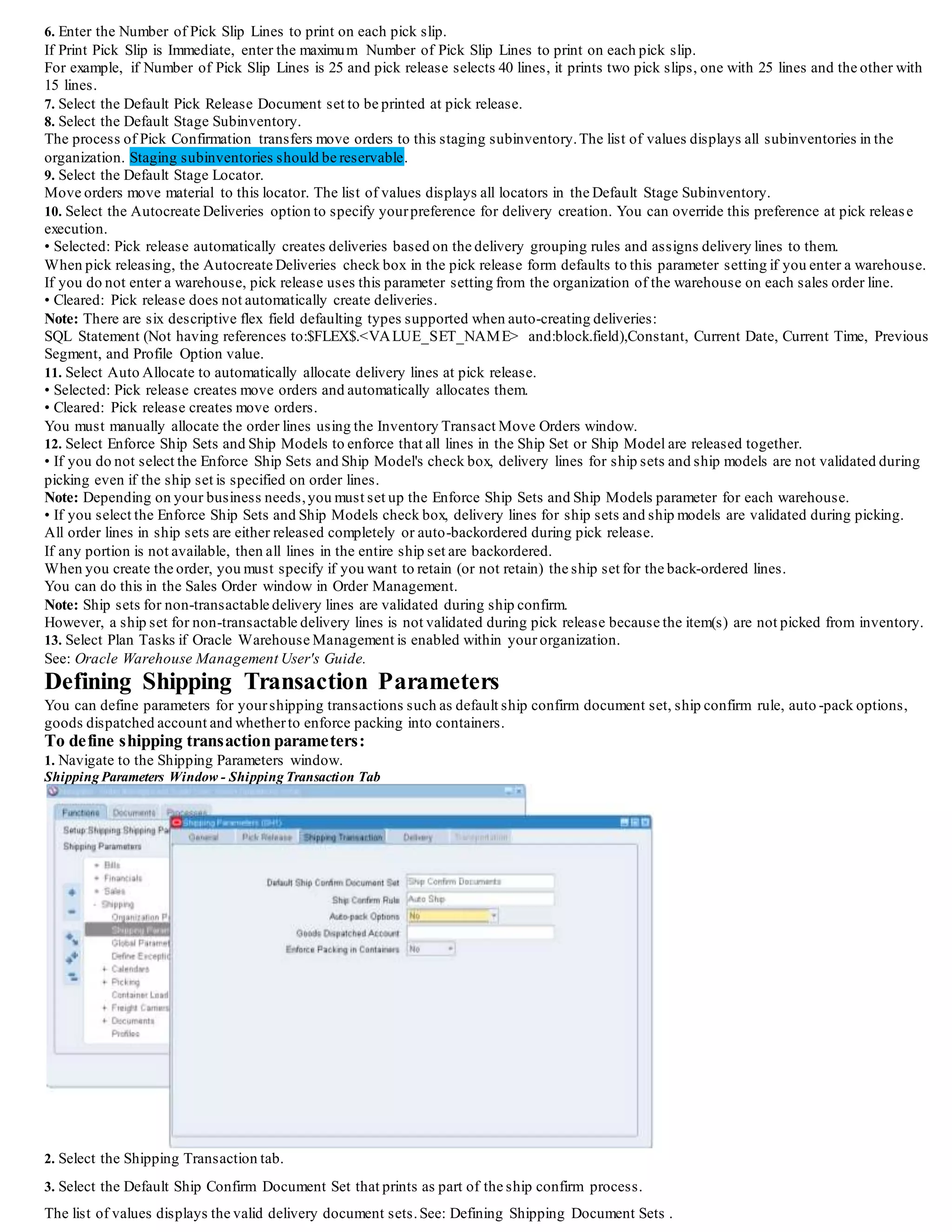 Ship Confirm Rule
(N) Shipping > Setup > Ship Confirm Rules
You use the Ship Confirm Rules window to define the Ship Confirm Rules based on your business needs.
Within the Ship Confirm Rules window, there are several options,which are covered next.
Ship Confirm Rule Ship Options
The Ship Options region of the Ship Confirm Rules window enables you to specify the default action to take when ship confirming.
It also enables you to choose what to do when the Action is Ship Entered Quantities and the quantities are unspecified.
The following describes the default actions:
• Action:
- Ship Entered Quantities: This action enables you to ship the quantities entered at ship confirm time.
- Ship All: This action enables you to ship all lines, regardless of the actual quantity. Ship All is required if you choose t o use a
default ship confirm rule.
- Backorder All: This actions enables you to backorder all lines, regardless of the quantity.
- Cycle Count All: This action enables you to cycle count all line items, regardless of the quantity.
• Unspecified Quantities (only available when the Action is Ship Entered Quantities):
- Ship: Ship confirms the quantity of items specified in the Shipped Quantity field and treats blank values as full quantity (shipped
quantity = requested quantity).
- Backorder: Ship confirms the quantity of items specified in the Shipped Quantity field and treats blank quantities as full
backorders (backorder quantity = requested quantity).
- Stage: Leaves the unspecified delivery line quantity as staged and removes it from the delivery.
Note: If a non-zero Stage Quantity exists on a line, it is split from the line and unassigned from the delivery.
If the Create Delivery for Staged Quantities is enabled, all staged delivery lines are grouped togetherin a new delivery.
Cycle Count: Ship confirms the quantity of items specified in the Shipped Quantity field, treats blank quantities as full backorders
(backorder quantity = requested quantity),and transfers the backorder reservation to cycle counting.
 