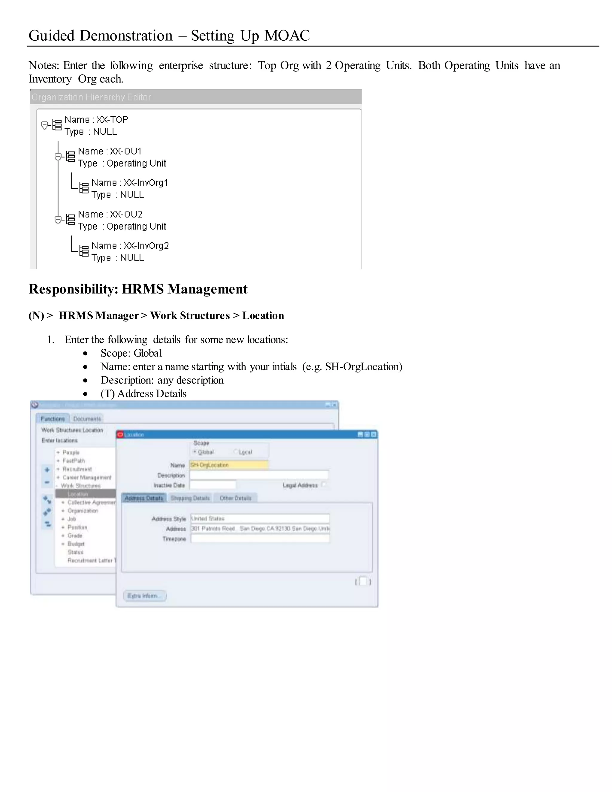 Guided Demonstration – Setting Up MOAC
Notes: Enter the following enterprise structure: Top Org with 2 Operating Units. Both Operating Units have an
Inventory Org each.
Responsibility: HRMS Management
(N) > HRMS Manager > Work Structures > Location
1. Enter the following details for some new locations:
 Scope: Global
 Name: enter a name starting with your intials (e.g. SH-OrgLocation)
 Description: any description
 (T) Address Details
 
