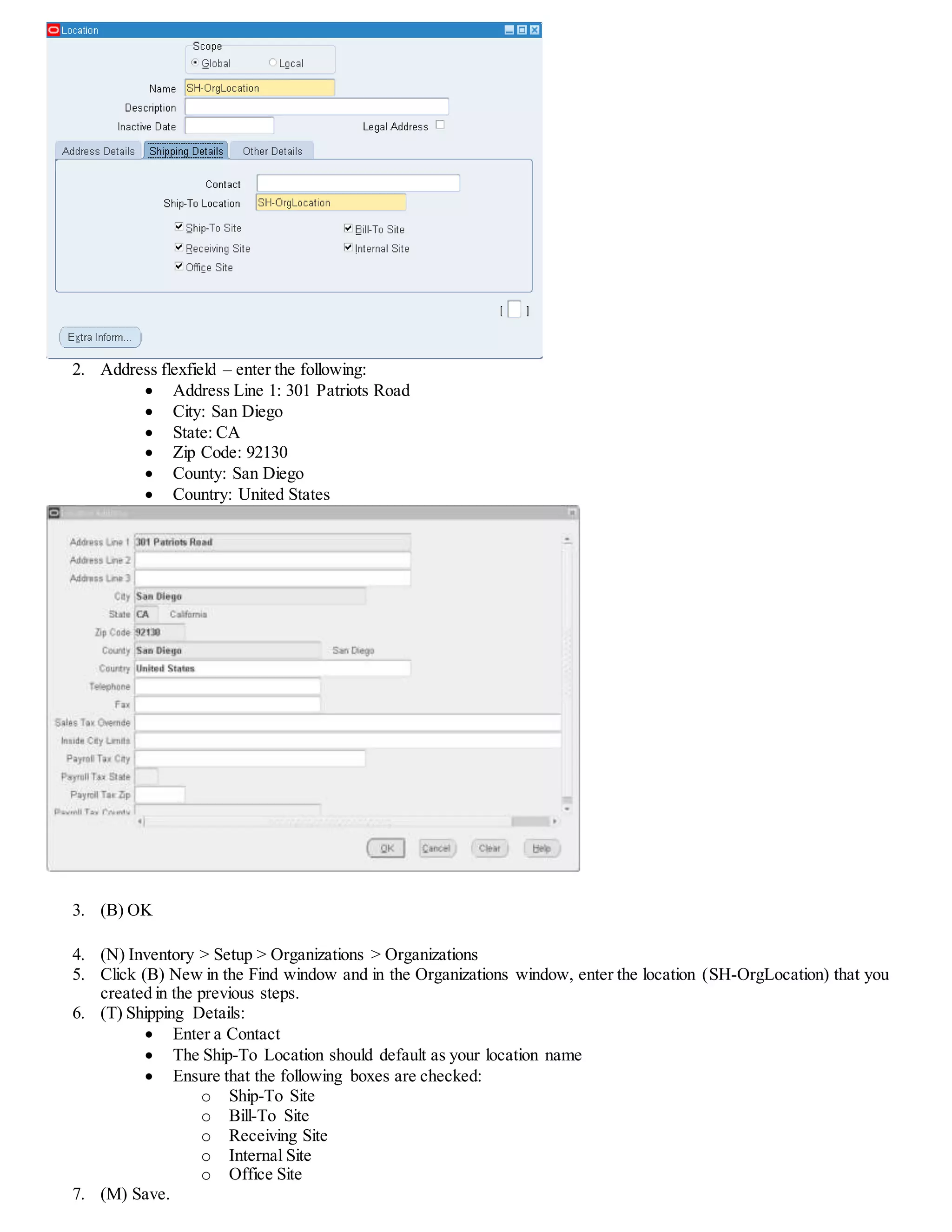 2. Address flexfield – enter the following:
 Address Line 1: 301 Patriots Road
 City: San Diego
 State: CA
 Zip Code: 92130
 County: San Diego
 Country: United States
3. (B) OK
4. (N) Inventory > Setup > Organizations > Organizations
5. Click (B) New in the Find window and in the Organizations window, enter the location (SH-OrgLocation) that you
created in the previous steps.
6. (T) Shipping Details:
 Enter a Contact
 The Ship-To Location should default as your location name
 Ensure that the following boxes are checked:
o Ship-To Site
o Bill-To Site
o Receiving Site
o Internal Site
o Office Site
7. (M) Save.
 