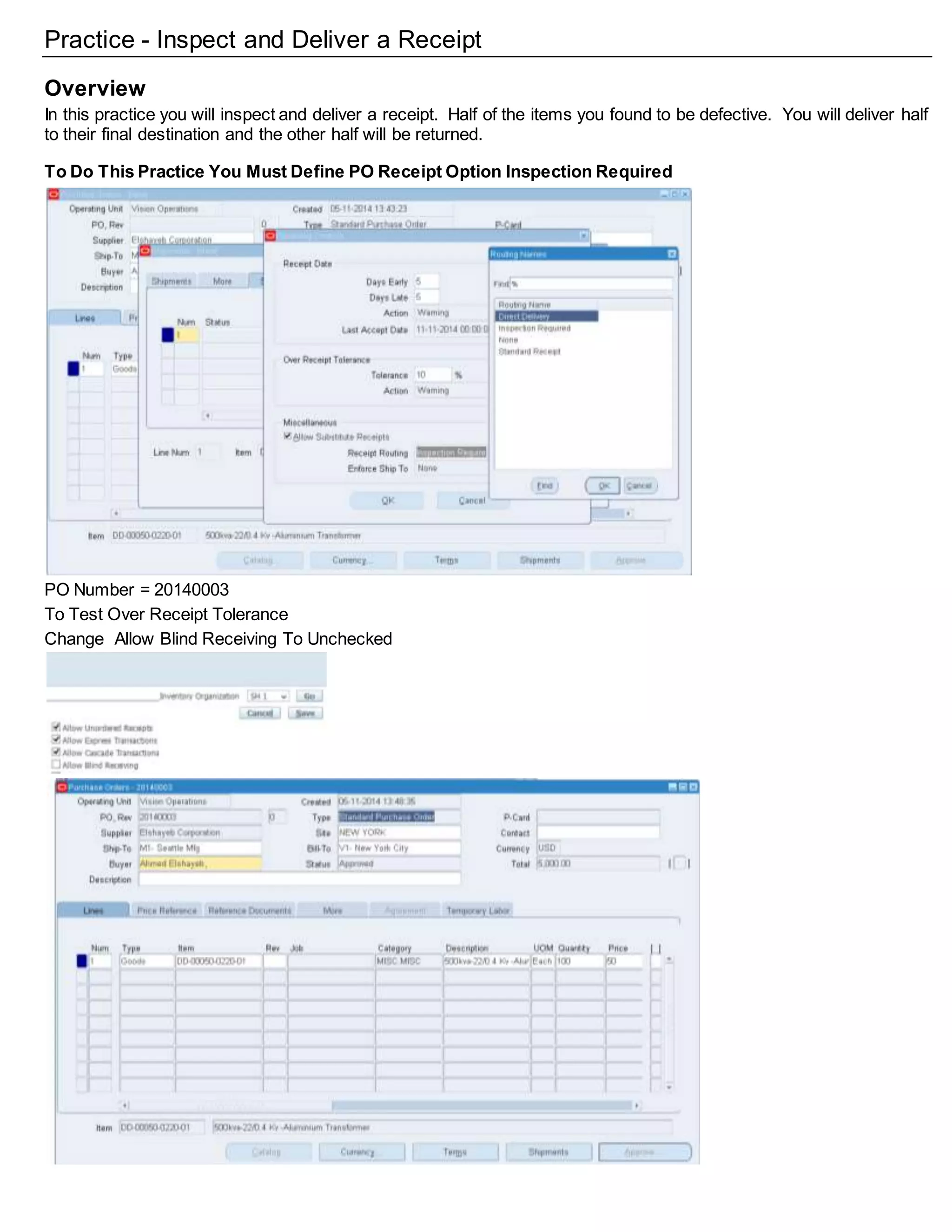 Practice - Inspect and Deliver a Receipt
Overview
In this practice you will inspect and deliver a receipt. Half of the items you found to be defective. You will deliver half
to their final destination and the other half will be returned.
To Do This Practice You Must Define PO Receipt Option Inspection Required
PO Number = 20140003
To Test Over Receipt Tolerance
Change Allow Blind Receiving To Unchecked
 