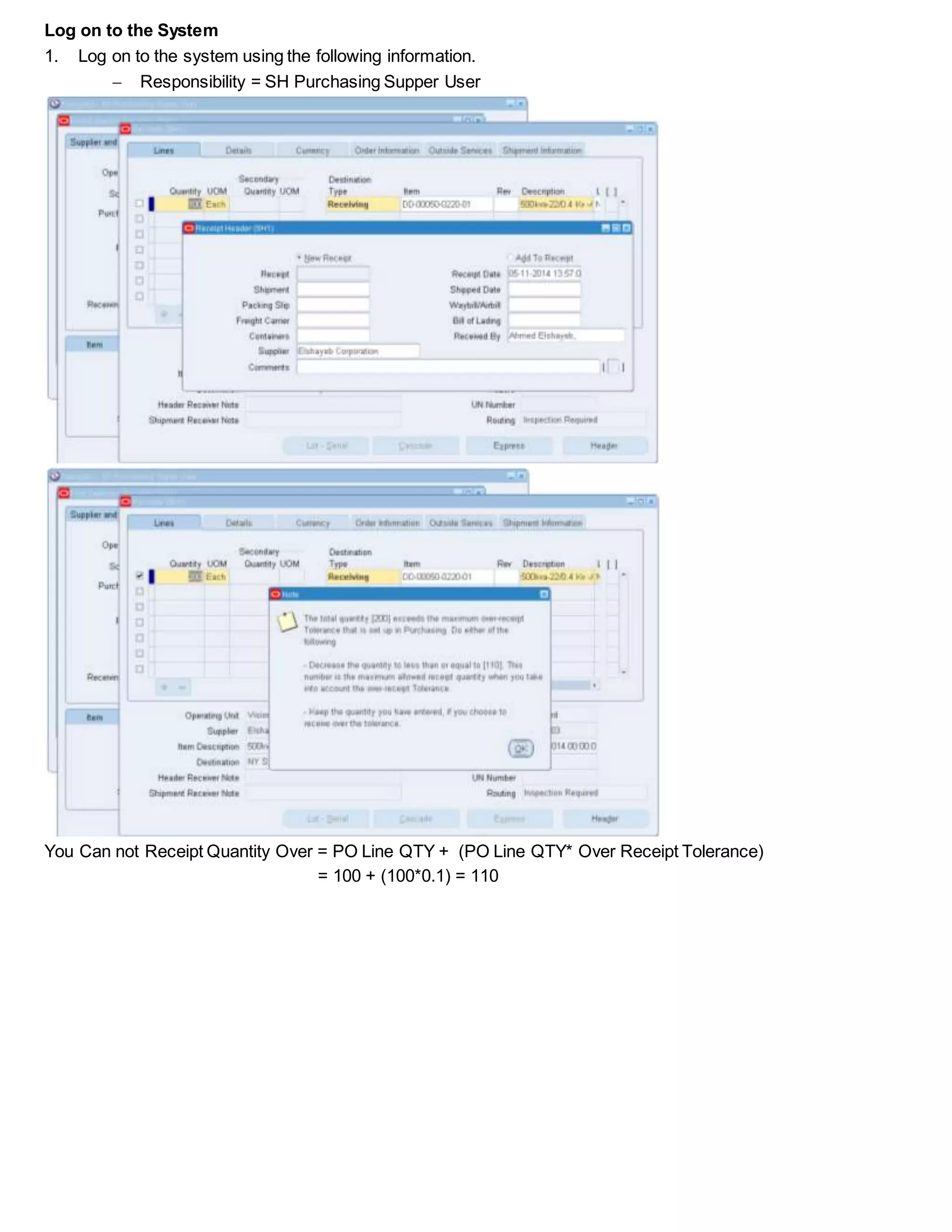 Log on to the System
1. Log on to the system using the following information.
 Responsibility = SH Purchasing Supper User
You Can not Receipt Quantity Over = PO Line QTY + (PO Line QTY* Over Receipt Tolerance)
= 100 + (100*0.1) = 110
 