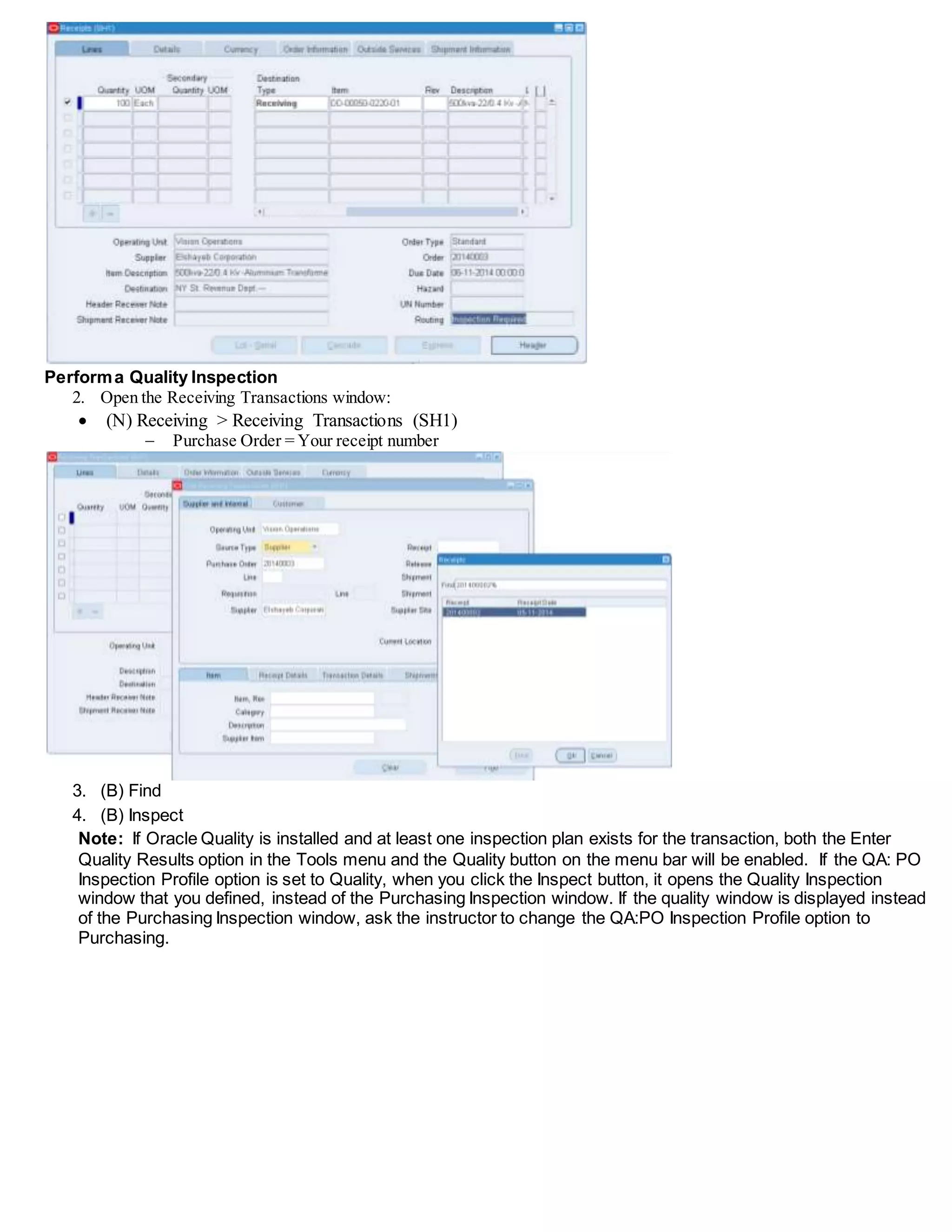Performa Quality Inspection
2. Open the Receiving Transactions window:
 (N) Receiving > Receiving Transactions (SH1)
 Purchase Order = Your receipt number
3. (B) Find
4. (B) Inspect
Note: If Oracle Quality is installed and at least one inspection plan exists for the transaction, both the Enter
Quality Results option in the Tools menu and the Quality button on the menu bar will be enabled. If the QA: PO
Inspection Profile option is set to Quality, when you click the Inspect button, it opens the Quality Inspection
window that you defined, instead of the Purchasing Inspection window. If the quality window is displayed instead
of the Purchasing Inspection window, ask the instructor to change the QA:PO Inspection Profile option to
Purchasing.
 