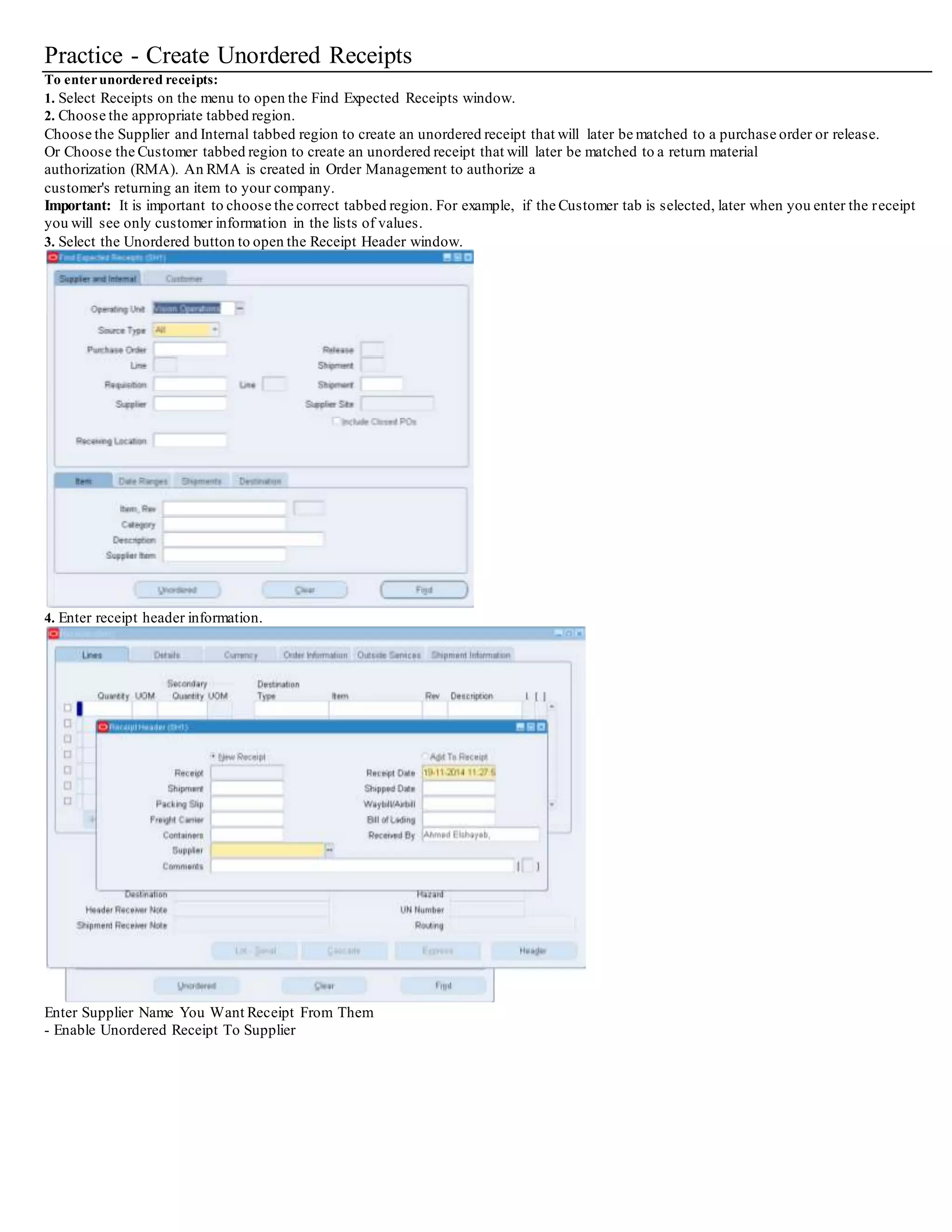 Practice - Create Unordered Receipts
To enterunordered receipts:
1. Select Receipts on the menu to open the Find Expected Receipts window.
2. Choose the appropriate tabbed region.
Choose the Supplier and Internal tabbed region to create an unordered receipt that will later be matched to a purchase order or release.
Or Choose the Customer tabbed region to create an unordered receipt that will later be matched to a return material
authorization (RMA). An RMA is created in Order Management to authorize a
customer's returning an item to your company.
Important: It is important to choose the correct tabbed region. For example, if the Customer tab is selected, later when you enter the receipt
you will see only customer information in the lists of values.
3. Select the Unordered button to open the Receipt Header window.
4. Enter receipt header information.
Enter Supplier Name You Want Receipt From Them
- Enable Unordered Receipt To Supplier
 
