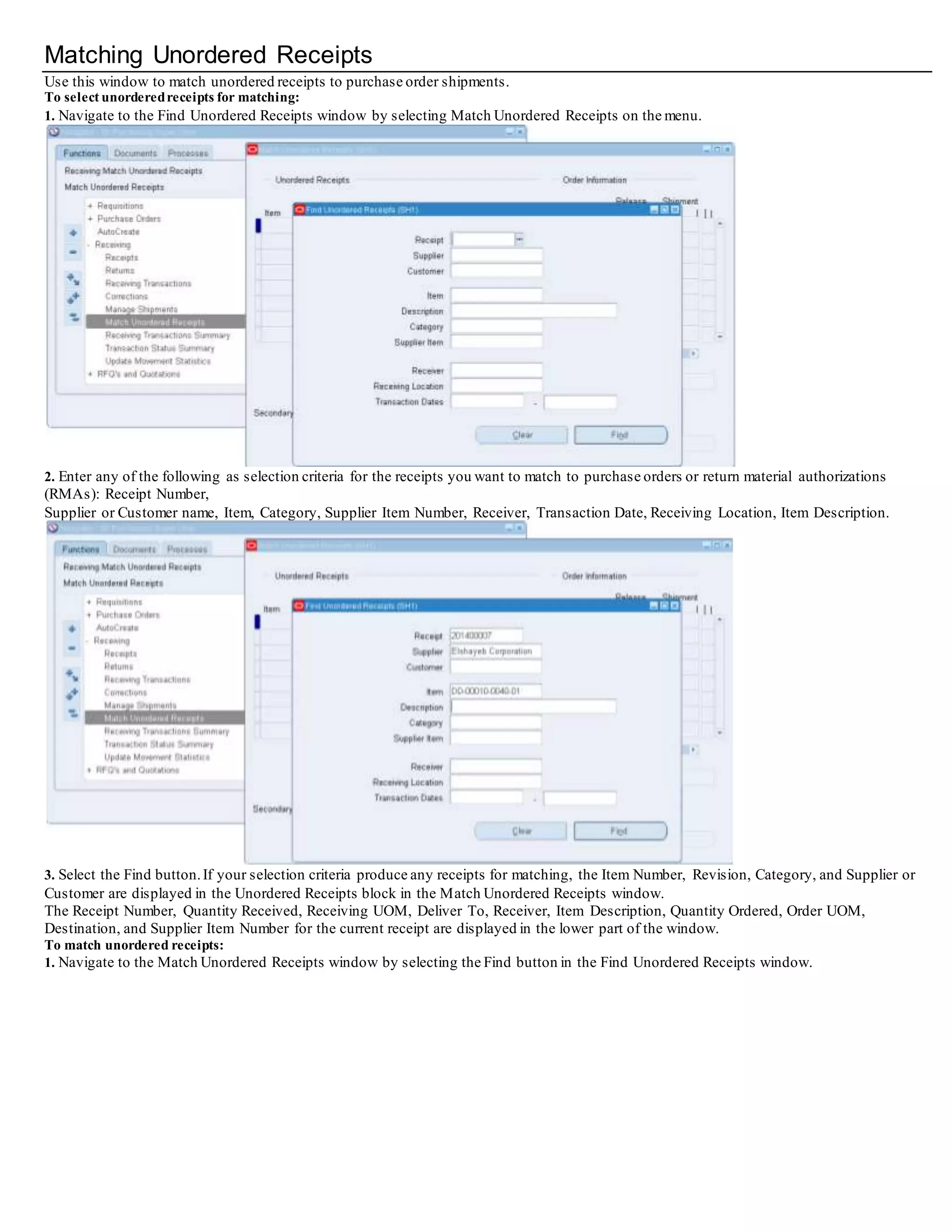 Matching Unordered Receipts
Use this window to match unordered receipts to purchase order shipments.
To select unorderedreceipts for matching:
1. Navigate to the Find Unordered Receipts window by selecting Match Unordered Receipts on the menu.
2. Enter any of the following as selection criteria for the receipts you want to match to purchase orders or return material authorizations
(RMAs): Receipt Number,
Supplier or Customer name, Item, Category, Supplier Item Number, Receiver, Transaction Date, Receiving Location, Item Description.
3. Select the Find button.If your selection criteria produce any receipts for matching, the Item Number, Revision, Category, and Supplier or
Customer are displayed in the Unordered Receipts block in the Match Unordered Receipts window.
The Receipt Number, Quantity Received, Receiving UOM, Deliver To, Receiver, Item Description, Quantity Ordered, Order UOM,
Destination, and Supplier Item Number for the current receipt are displayed in the lower part of the window.
To match unordered receipts:
1. Navigate to the Match Unordered Receipts window by selecting the Find button in the Find Unordered Receipts window.
 