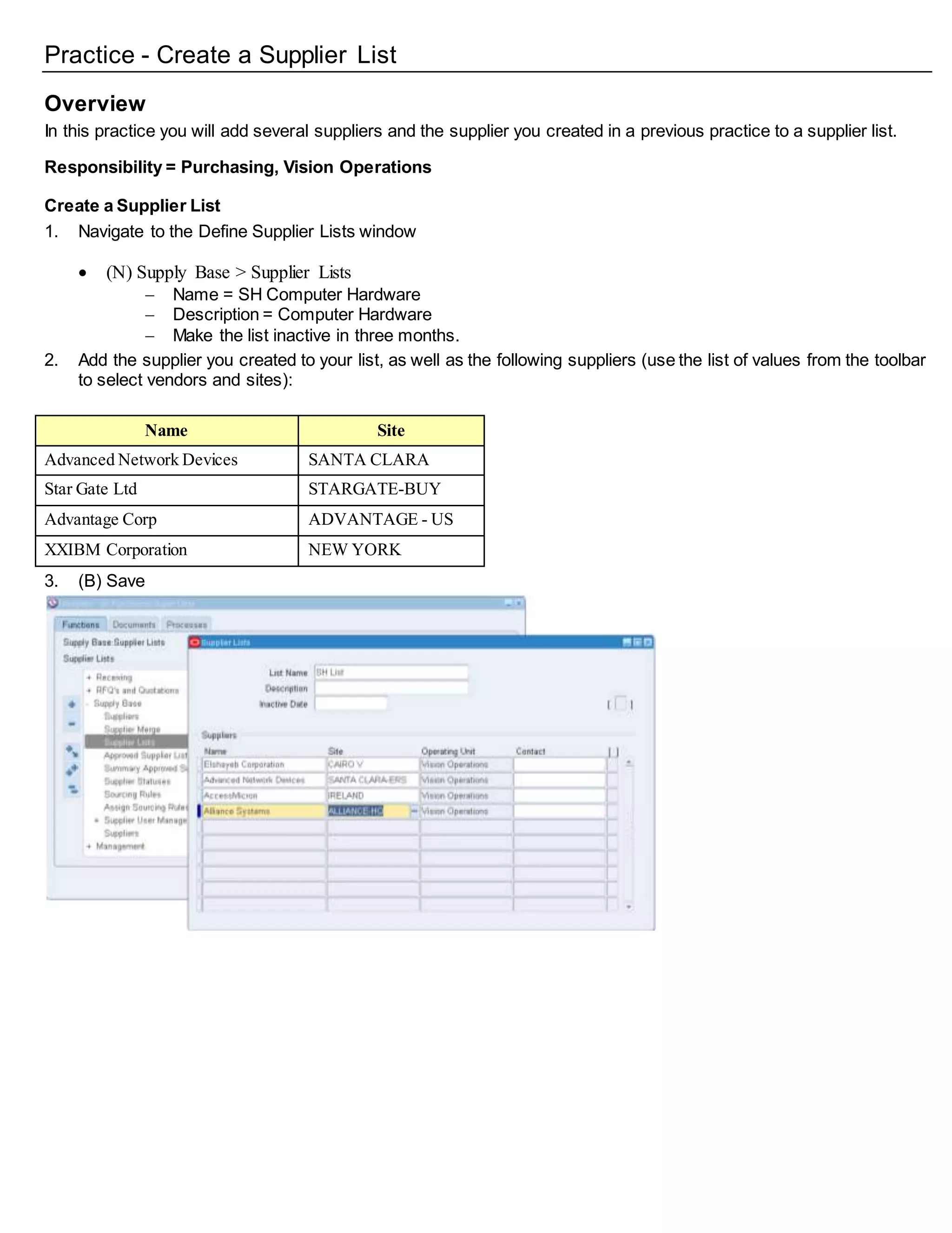 Practice - Create a Supplier List
Overview
In this practice you will add several suppliers and the supplier you created in a previous practice to a supplier list.
Responsibility = Purchasing, Vision Operations
Create a Supplier List
1. Navigate to the Define Supplier Lists window
 (N) Supply Base > Supplier Lists
 Name = SH Computer Hardware
 Description = Computer Hardware
 Make the list inactive in three months.
2. Add the supplier you created to your list, as well as the following suppliers (use the list of values from the toolbar
to select vendors and sites):
Name Site
Advanced Network Devices SANTA CLARA
Star Gate Ltd STARGATE-BUY
Advantage Corp ADVANTAGE - US
XXIBM Corporation NEW YORK
3. (B) Save
 