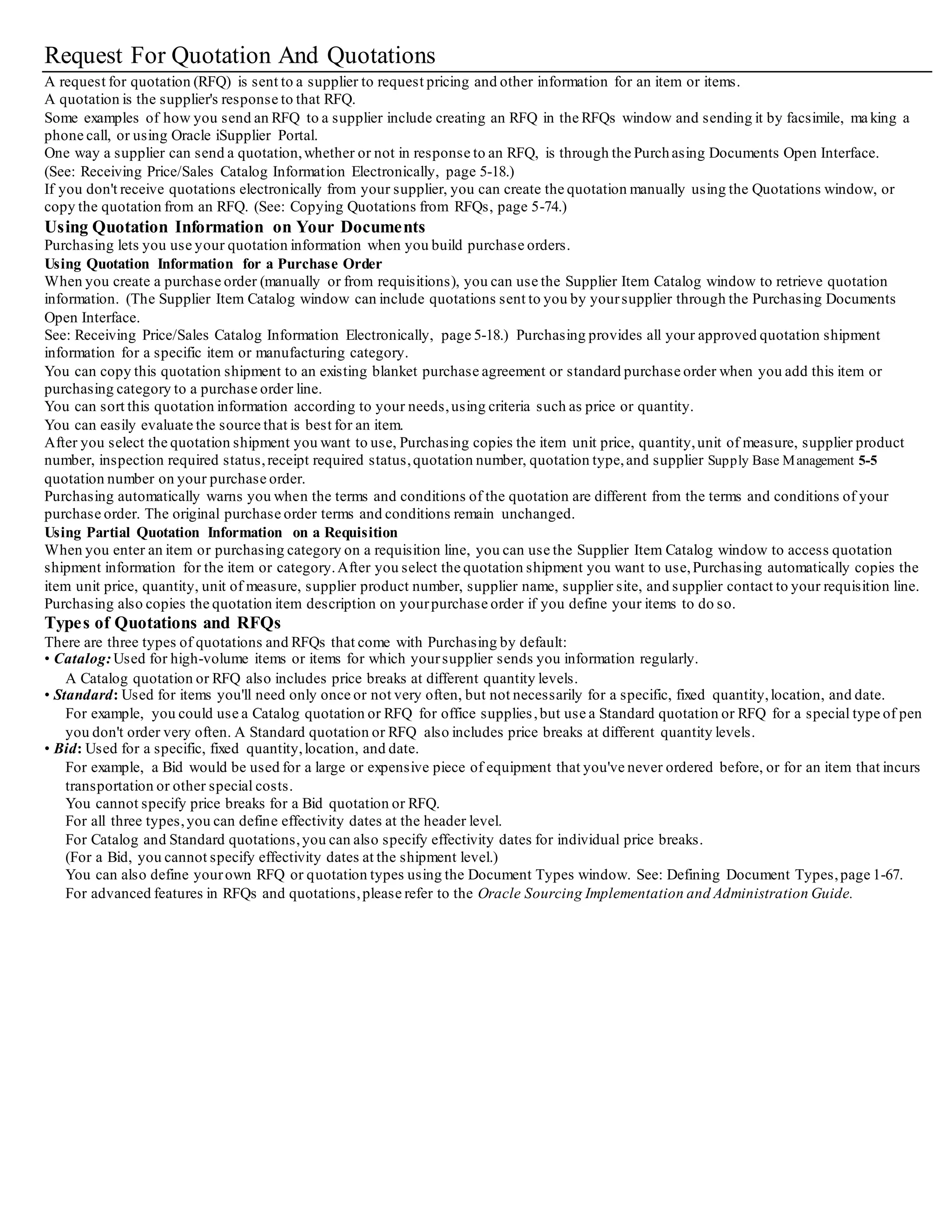 Request For Quotation And Quotations
A request for quotation (RFQ) is sent to a supplier to request pricing and other information for an item or items.
A quotation is the supplier's response to that RFQ.
Some examples of how you send an RFQ to a supplier include creating an RFQ in the RFQs window and sending it by facsimile, ma king a
phone call, or using Oracle iSupplier Portal.
One way a supplier can send a quotation,whether or not in response to an RFQ, is through the Purchasing Documents Open Interface.
(See: Receiving Price/Sales Catalog Information Electronically, page 5-18.)
If you don't receive quotations electronically from your supplier, you can create the quotation manually using the Quotations window, or
copy the quotation from an RFQ. (See: Copying Quotations from RFQs, page 5-74.)
Using Quotation Information on Your Documents
Purchasing lets you use your quotation information when you build purchase orders.
Using Quotation Information for a Purchase Order
When you create a purchase order (manually or from requisitions), you can use the Supplier Item Catalog window to retrieve quotation
information. (The Supplier Item Catalog window can include quotations sent to you by yoursupplier through the Purchasing Documents
Open Interface.
See: Receiving Price/Sales Catalog Information Electronically, page 5-18.) Purchasing provides all your approved quotation shipment
information for a specific item or manufacturing category.
You can copy this quotation shipment to an existing blanket purchase agreement or standard purchase order when you add this item or
purchasing category to a purchase order line.
You can sort this quotation information according to your needs,using criteria such as price or quantity.
You can easily evaluate the source that is best for an item.
After you select the quotation shipment you want to use, Purchasing copies the item unit price, quantity,unit of measure, supplier product
number, inspection required status,receipt required status,quotation number, quotation type,and supplier Supply Base Management 5-5
quotation number on your purchase order.
Purchasing automatically warns you when the terms and conditions of the quotation are different from the terms and conditions of your
purchase order. The original purchase order terms and conditions remain unchanged.
Using Partial Quotation Information on a Requisition
When you enter an item or purchasing category on a requisition line, you can use the Supplier Item Catalog window to access quotation
shipment information for the item or category.After you select the quotation shipment you want to use,Purchasing automatically copies the
item unit price, quantity, unit of measure, supplier product number, supplier name, supplier site, and supplier contact to your requisition line.
Purchasing also copies the quotation item description on yourpurchase order if you define your items to do so.
Types of Quotations and RFQs
There are three types of quotations and RFQs that come with Purchasing by default:
• Catalog:Used for high-volume items or items for which yoursupplier sends you information regularly.
A Catalog quotation or RFQ also includes price breaks at different quantity levels.
• Standard: Used for items you'll need only once or not very often, but not necessarily for a specific, fixed quantity,location, and date.
For example, you could use a Catalog quotation or RFQ for office supplies,but use a Standard quotation or RFQ for a special type of pen
you don't order very often. A Standard quotation or RFQ also includes price breaks at different quantity levels.
• Bid: Used for a specific, fixed quantity,location, and date.
For example, a Bid would be used for a large or expensive piece of equipment that you've never ordered before, or for an item that incurs
transportation or other special costs.
You cannot specify price breaks for a Bid quotation or RFQ.
For all three types,you can define effectivity dates at the header level.
For Catalog and Standard quotations,you can also specify effectivity dates for individual price breaks.
(For a Bid, you cannot specify effectivity dates at the shipment level.)
You can also define yourown RFQ or quotation types using the Document Types window. See: Defining Document Types,page 1-67.
For advanced features in RFQs and quotations,please refer to the Oracle Sourcing Implementation and Administration Guide.
 