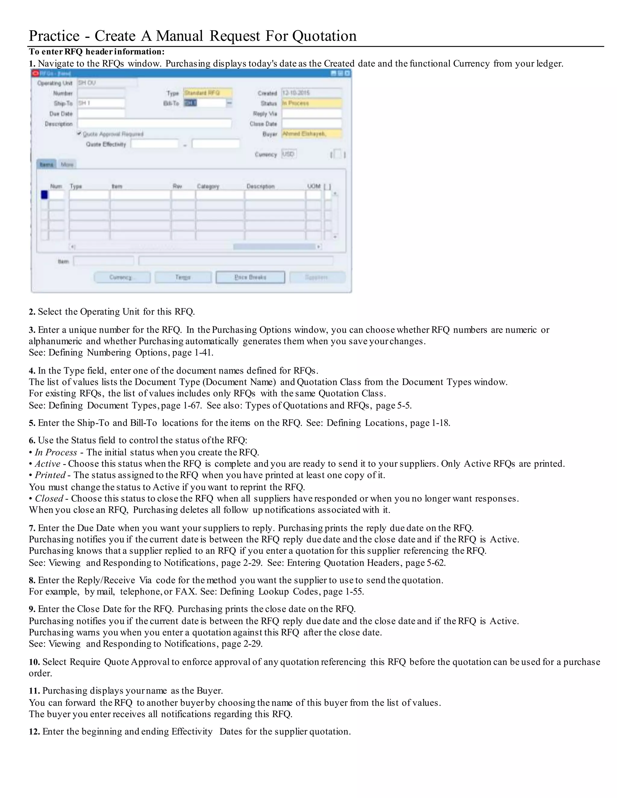 Practice - Create A Manual Request For Quotation
To enterRFQ headerinformation:
1. Navigate to the RFQs window. Purchasing displays today's date as the Created date and the functional Currency from your ledger.
2. Select the Operating Unit for this RFQ.
3. Enter a unique number for the RFQ. In the Purchasing Options window, you can choose whether RFQ numbers are numeric or
alphanumeric and whether Purchasing automatically generates them when you save yourchanges.
See: Defining Numbering Options, page 1-41.
4. In the Type field, enter one of the document names defined for RFQs.
The list of values lists the Document Type (Document Name) and Quotation Class from the Document Types window.
For existing RFQs, the list of values includes only RFQs with the same Quotation Class.
See: Defining Document Types, page 1-67. See also: Types of Quotations and RFQs, page 5-5.
5. Enter the Ship-To and Bill-To locations for the items on the RFQ. See: Defining Locations, page 1-18.
6. Use the Status field to control the status ofthe RFQ:
• In Process - The initial status when you create the RFQ.
• Active - Choose this status when the RFQ is complete and you are ready to send it to your suppliers. Only Active RFQs are printed.
• Printed - The status assigned to the RFQ when you have printed at least one copy of it.
You must change the status to Active if you want to reprint the RFQ.
• Closed - Choose this status to close the RFQ when all suppliers have responded or when you no longer want responses.
When you close an RFQ, Purchasing deletes all follow up notifications associated with it.
7. Enter the Due Date when you want your suppliers to reply. Purchasing prints the reply due date on the RFQ.
Purchasing notifies you if the current date is between the RFQ reply due date and the close date and if the RFQ is Active.
Purchasing knows that a supplier replied to an RFQ if you enter a quotation for this supplier referencing the RFQ.
See: Viewing and Responding to Notifications, page 2-29. See: Entering Quotation Headers, page 5-62.
8. Enter the Reply/Receive Via code for the method you want the supplier to use to send the quotation.
For example, by mail, telephone,or FAX. See: Defining Lookup Codes, page 1-55.
9. Enter the Close Date for the RFQ. Purchasing prints the close date on the RFQ.
Purchasing notifies you if the current date is between the RFQ reply due date and the close date and if the RFQ is Active.
Purchasing warns you when you enter a quotation against this RFQ after the close date.
See: Viewing and Responding to Notifications, page 2-29.
10. Select Require Quote Approval to enforce approval of any quotation referencing this RFQ before the quotation can be used for a purchase
order.
11. Purchasing displays yourname as the Buyer.
You can forward the RFQ to another buyerby choosing the name of this buyer from the list of values.
The buyer you enter receives all notifications regarding this RFQ.
12. Enter the beginning and ending Effectivity Dates for the supplier quotation.
 