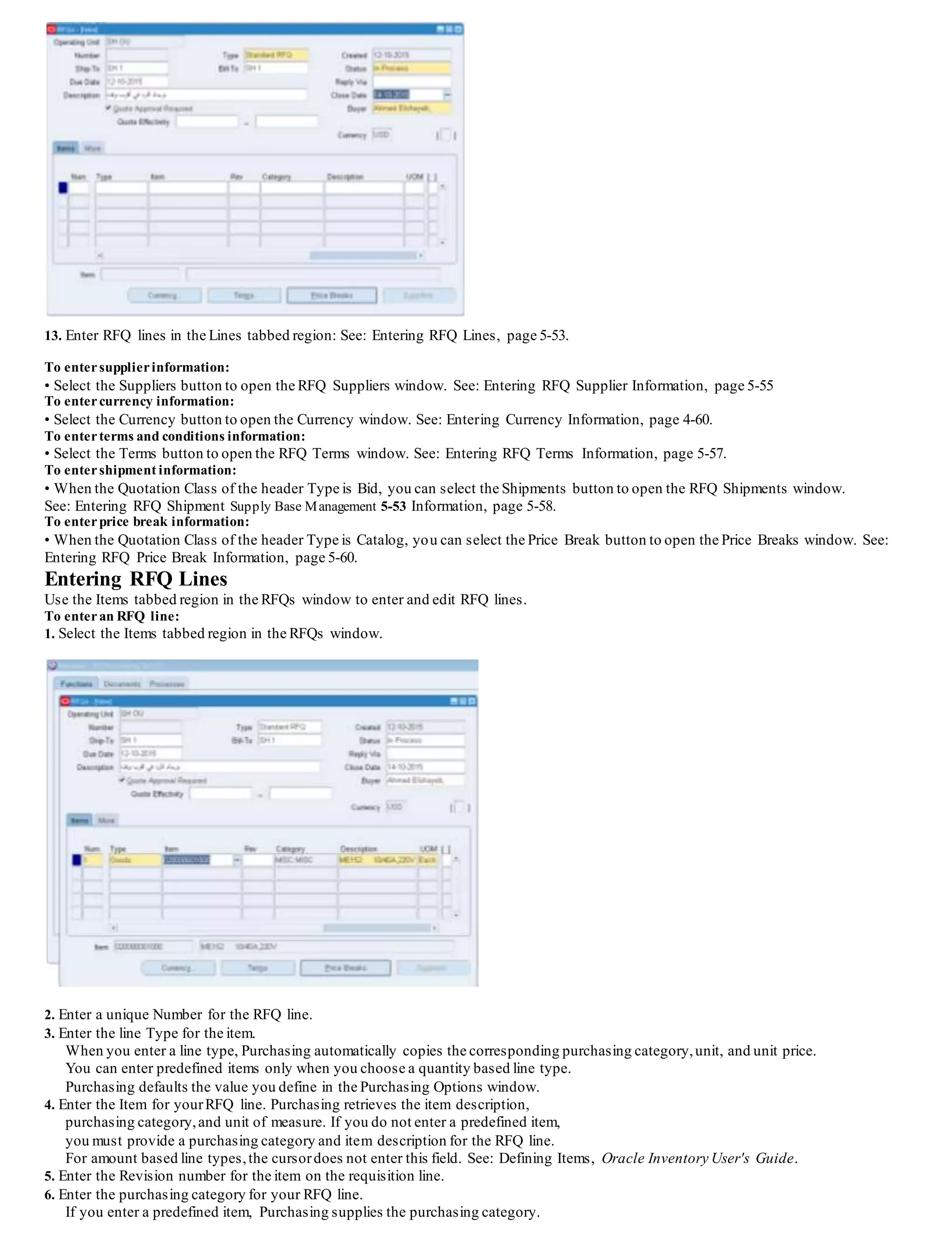 13. Enter RFQ lines in the Lines tabbed region: See: Entering RFQ Lines, page 5-53.
To entersupplierinformation:
• Select the Suppliers button to open the RFQ Suppliers window. See: Entering RFQ Supplier Information, page 5-55
To entercurrency information:
• Select the Currency button to open the Currency window. See: Entering Currency Information, page 4-60.
To enterterms and conditions information:
• Select the Terms button to open the RFQ Terms window. See: Entering RFQ Terms Information, page 5-57.
To entershipment information:
• When the Quotation Class of the header Type is Bid, you can select the Shipments button to open the RFQ Shipments window.
See: Entering RFQ Shipment Supply Base Management 5-53 Information, page 5-58.
To enterprice break information:
• When the Quotation Class of the header Type is Catalog, you can select the Price Break button to open the Price Breaks window. See:
Entering RFQ Price Break Information, page 5-60.
Entering RFQ Lines
Use the Items tabbed region in the RFQs window to enter and edit RFQ lines.
To enteran RFQ line:
1. Select the Items tabbed region in the RFQs window.
2. Enter a unique Number for the RFQ line.
3. Enter the line Type for the item.
When you enter a line type, Purchasing automatically copies the corresponding purchasing category,unit, and unit price.
You can enter predefined items only when you choose a quantity based line type.
Purchasing defaults the value you define in the Purchasing Options window.
4. Enter the Item for yourRFQ line. Purchasing retrieves the item description,
purchasing category,and unit of measure. If you do not enter a predefined item,
you must provide a purchasing category and item description for the RFQ line.
For amount based line types,the cursordoes not enter this field. See: Defining Items, Oracle Inventory User's Guide.
5. Enter the Revision number for the item on the requisition line.
6. Enter the purchasing category for your RFQ line.
If you enter a predefined item, Purchasing supplies the purchasing category.
 