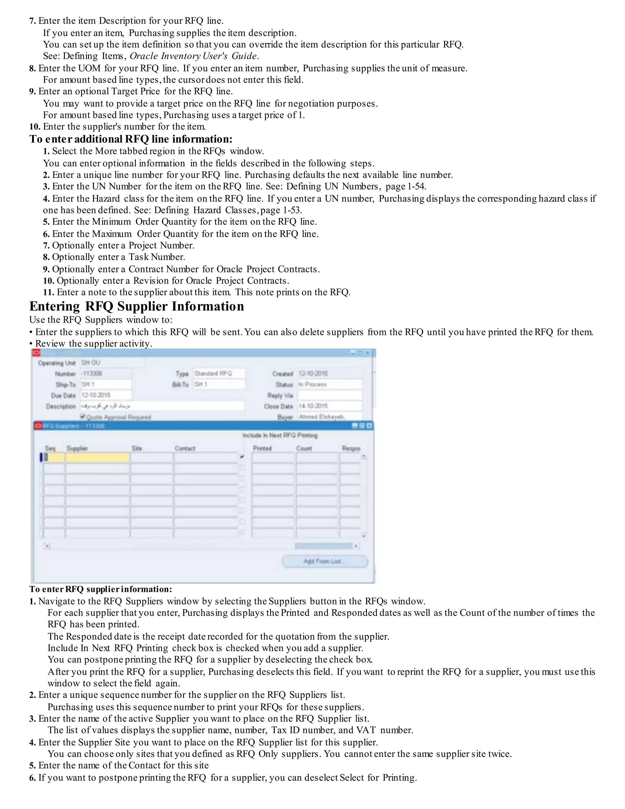 7. Enter the item Description for your RFQ line.
If you enter an item, Purchasing supplies the item description.
You can set up the item definition so that you can override the item description for this particular RFQ.
See: Defining Items, Oracle Inventory User's Guide.
8. Enter the UOM for your RFQ line. If you enter an item number, Purchasing supplies the unit of measure.
For amount based line types,the cursordoes not enter this field.
9. Enter an optional Target Price for the RFQ line.
You may want to provide a target price on the RFQ line for negotiation purposes.
For amount based line types, Purchasing uses a target price of 1.
10. Enter the supplier's number for the item.
To enter additional RFQ line information:
1. Select the More tabbed region in the RFQs window.
You can enter optional information in the fields described in the following steps.
2. Enter a unique line number for your RFQ line. Purchasing defaults the next available line number.
3. Enter the UN Number for the item on the RFQ line. See: Defining UN Numbers, page 1-54.
4. Enter the Hazard class for the item on the RFQ line. If you enter a UN number, Purchasing displays the corresponding hazard class if
one has been defined. See: Defining Hazard Classes,page 1-53.
5. Enter the Minimum Order Quantity for the item on the RFQ line.
6. Enter the Maximum Order Quantity for the item on the RFQ line.
7. Optionally enter a Project Number.
8. Optionally enter a Task Number.
9. Optionally enter a Contract Number for Oracle Project Contracts.
10. Optionally enter a Revision for Oracle Project Contracts.
11. Enter a note to the supplier about this item. This note prints on the RFQ.
Entering RFQ Supplier Information
Use the RFQ Suppliers window to:
• Enter the suppliers to which this RFQ will be sent.You can also delete suppliers from the RFQ until you have printed the RFQ for them.
• Review the supplier activity.
To enterRFQ supplierinformation:
1. Navigate to the RFQ Suppliers window by selecting the Suppliers button in the RFQs window.
For each supplier that you enter, Purchasing displays the Printed and Responded dates as well as the Count of the number of times the
RFQ has been printed.
The Responded date is the receipt date recorded for the quotation from the supplier.
Include In Next RFQ Printing check box is checked when you add a supplier.
You can postpone printing the RFQ for a supplier by deselecting the check box.
After you print the RFQ for a supplier, Purchasing deselects this field. If you want to reprint the RFQ for a supplier, you must use this
window to select the field again.
2. Enter a unique sequence number for the supplier on the RFQ Suppliers list.
Purchasing uses this sequence number to print your RFQs for these suppliers.
3. Enter the name of the active Supplier you want to place on the RFQ Supplier list.
The list of values displays the supplier name, number, Tax ID number, and VAT number.
4. Enter the Supplier Site you want to place on the RFQ Supplier list for this supplier.
You can choose only sites that you defined as RFQ Only suppliers. You cannot enter the same supplier site twice.
5. Enter the name of the Contact for this site
6. If you want to postpone printing the RFQ for a supplier, you can deselect Select for Printing.
 
