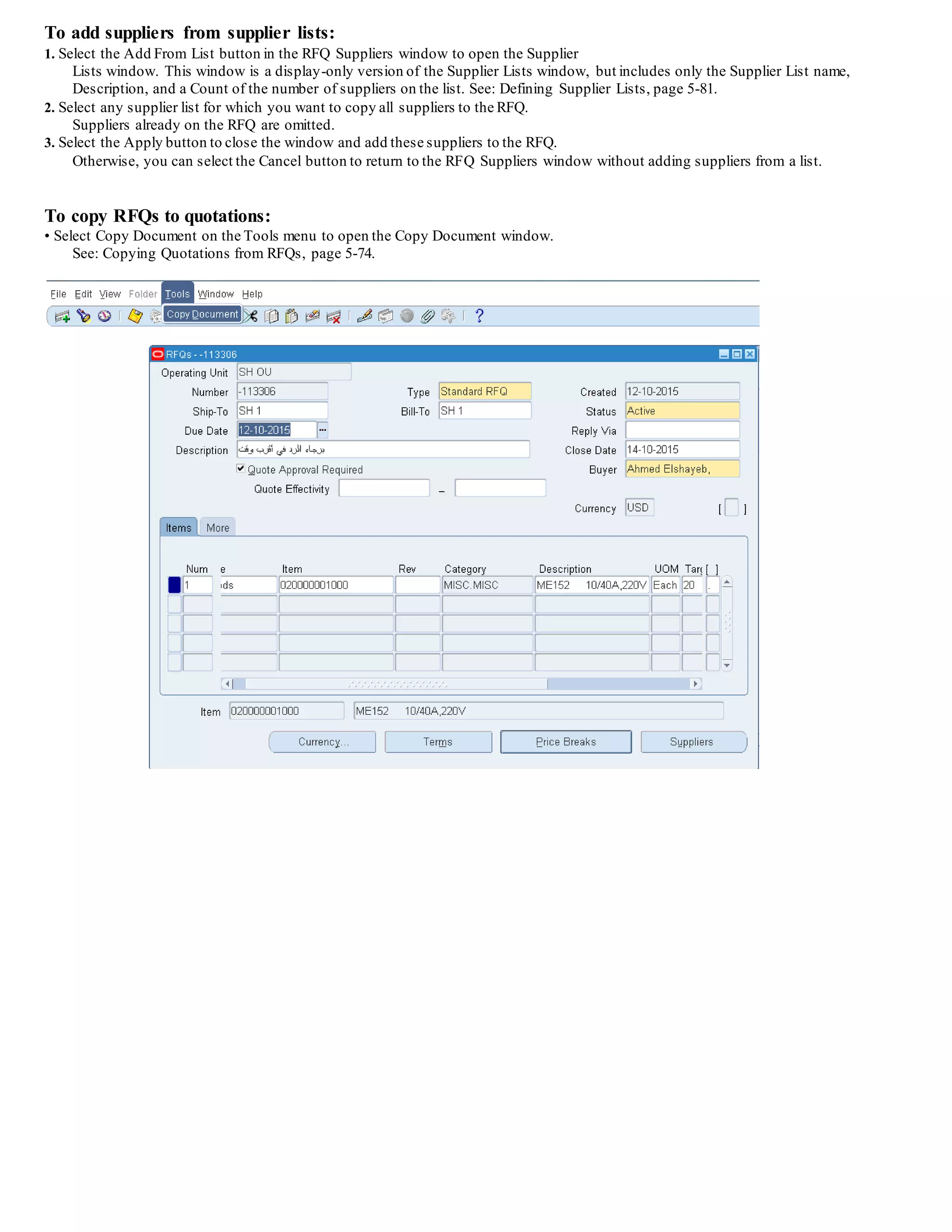 To add suppliers from supplier lists:
1. Select the Add From List button in the RFQ Suppliers window to open the Supplier
Lists window. This window is a display-only version of the Supplier Lists window, but includes only the Supplier List name,
Description, and a Count of the number of suppliers on the list. See: Defining Supplier Lists, page 5-81.
2. Select any supplier list for which you want to copy all suppliers to the RFQ.
Suppliers already on the RFQ are omitted.
3. Select the Apply button to close the window and add these suppliers to the RFQ.
Otherwise, you can select the Cancel button to return to the RFQ Suppliers window without adding suppliers from a list.
To copy RFQs to quotations:
• Select Copy Document on the Tools menu to open the Copy Document window.
See: Copying Quotations from RFQs, page 5-74.
 