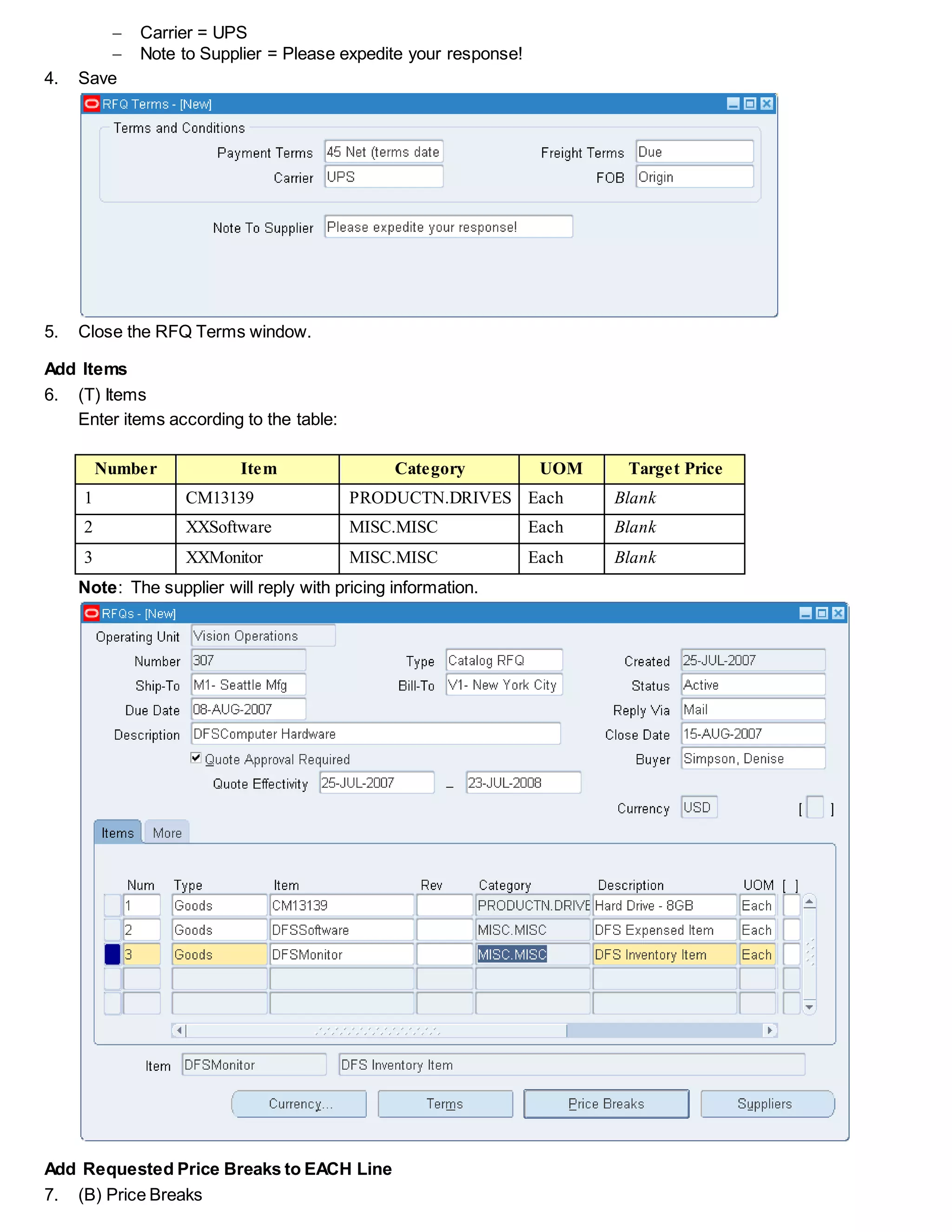  Carrier = UPS
 Note to Supplier = Please expedite your response!
4. Save
5. Close the RFQ Terms window.
Add Items
6. (T) Items
Enter items according to the table:
Number Item Category UOM Target Price
1 CM13139 PRODUCTN.DRIVES Each Blank
2 XXSoftware MISC.MISC Each Blank
3 XXMonitor MISC.MISC Each Blank
Note: The supplier will reply with pricing information.
Add Requested Price Breaks to EACH Line
7. (B) Price Breaks
 
