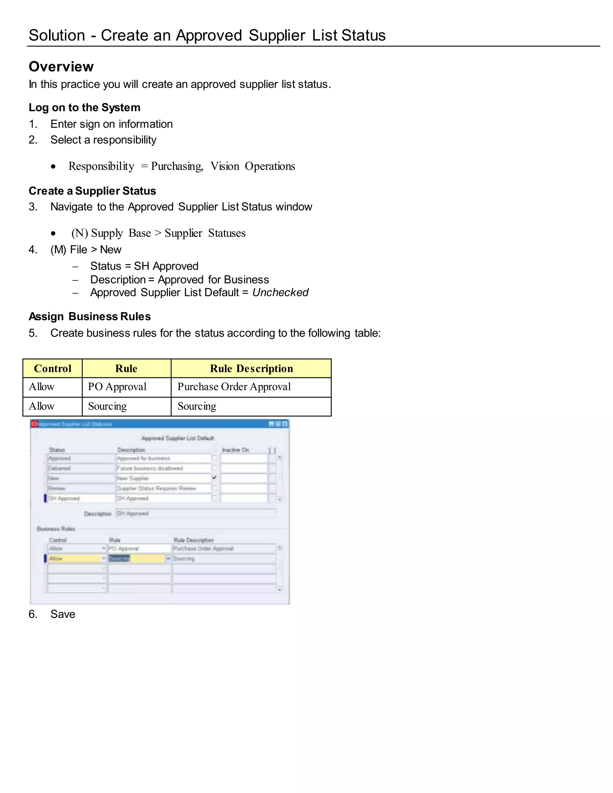 Solution - Create an Approved Supplier List Status
Overview
In this practice you will create an approved supplier list status.
Log on to the System
1. Enter sign on information
2. Select a responsibility
 Responsibility = Purchasing, Vision Operations
Create a Supplier Status
3. Navigate to the Approved Supplier List Status window
 (N) Supply Base > Supplier Statuses
4. (M) File > New
 Status = SH Approved
 Description = Approved for Business
 Approved Supplier List Default = Unchecked
Assign Business Rules
5. Create business rules for the status according to the following table:
Control Rule Rule Description
Allow PO Approval Purchase Order Approval
Allow Sourcing Sourcing
6. Save
 