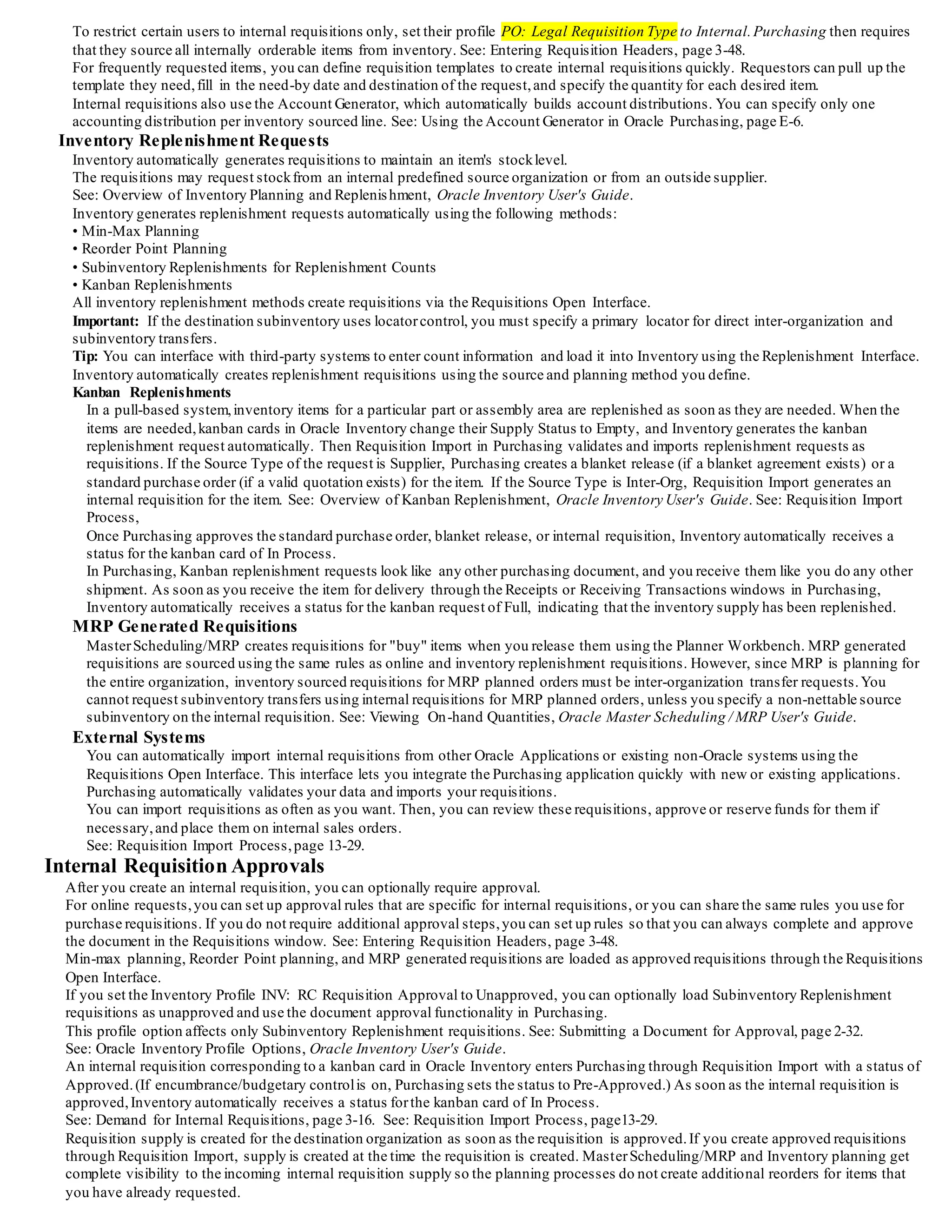 To restrict certain users to internal requisitions only, set their profile PO: Legal Requisition Type to Internal.Purchasing then requires
that they source all internally orderable items from inventory. See: Entering Requisition Headers, page 3-48.
For frequently requested items, you can define requisition templates to create internal requisitions quickly. Requestors can pull up the
template they need,fill in the need-by date and destination of the request,and specify the quantity for each desired item.
Internal requisitions also use the Account Generator, which automatically builds account distributions. You can specify only one
accounting distribution per inventory sourced line. See: Using the Account Generator in Oracle Purchasing, page E-6.
Inventory Replenishment Requests
Inventory automatically generates requisitions to maintain an item's stocklevel.
The requisitions may request stockfrom an internal predefined source organization or from an outside supplier.
See: Overview of Inventory Planning and Replenishment, Oracle Inventory User's Guide.
Inventory generates replenishment requests automatically using the following methods:
• Min-Max Planning
• Reorder Point Planning
• Subinventory Replenishments for Replenishment Counts
• Kanban Replenishments
All inventory replenishment methods create requisitions via the Requisitions Open Interface.
Important: If the destination subinventory uses locatorcontrol, you must specify a primary locator for direct inter-organization and
subinventory transfers.
Tip: You can interface with third-party systems to enter count information and load it into Inventory using the Replenishment Interface.
Inventory automatically creates replenishment requisitions using the source and planning method you define.
Kanban Replenishments
In a pull-based system,inventory items for a particular part or assembly area are replenished as soon as they are needed. When the
items are needed,kanban cards in Oracle Inventory change their Supply Status to Empty, and Inventory generates the kanban
replenishment request automatically. Then Requisition Import in Purchasing validates and imports replenishment requests as
requisitions. If the Source Type of the request is Supplier, Purchasing creates a blanket release (if a blanket agreement exists) or a
standard purchase order (if a valid quotation exists) for the item. If the Source Type is Inter-Org, Requisition Import generates an
internal requisition for the item. See: Overview of Kanban Replenishment, Oracle Inventory User's Guide. See: Requisition Import
Process,
Once Purchasing approves the standard purchase order, blanket release, or internal requisition, Inventory automatically receives a
status for the kanban card of In Process.
In Purchasing, Kanban replenishment requests look like any other purchasing document, and you receive them like you do any other
shipment. As soon as you receive the item for delivery through the Receipts or Receiving Transactions windows in Purchasing,
Inventory automatically receives a status for the kanban request of Full, indicating that the inventory supply has been replenished.
MRP Generated Requisitions
MasterScheduling/MRP creates requisitions for "buy" items when you release them using the Planner Workbench. MRP generated
requisitions are sourced using the same rules as online and inventory replenishment requisitions. However, since MRP is planning for
the entire organization, inventory sourced requisitions for MRP planned orders must be inter-organization transfer requests.You
cannot request subinventory transfers using internal requisitions for MRP planned orders, unless you specify a non-nettable source
subinventory on the internal requisition. See: Viewing On-hand Quantities, Oracle Master Scheduling / MRP User's Guide.
External Systems
You can automatically import internal requisitions from other Oracle Applications or existing non-Oracle systems using the
Requisitions Open Interface. This interface lets you integrate the Purchasing application quickly with new or existing applications.
Purchasing automatically validates your data and imports your requisitions.
You can import requisitions as often as you want. Then, you can review these requisitions, approve or reserve funds for them if
necessary,and place them on internal sales orders.
See: Requisition Import Process,page 13-29.
Internal Requisition Approvals
After you create an internal requisition, you can optionally require approval.
For online requests,you can set up approval rules that are specific for internal requisitions, or you can share the same rules you use for
purchase requisitions. If you do not require additional approval steps,you can set up rules so that you can always complete and approve
the document in the Requisitions window. See: Entering Requisition Headers, page 3-48.
Min-max planning, Reorder Point planning, and MRP generated requisitions are loaded as approved requisitions through the Requisitions
Open Interface.
If you set the Inventory Profile INV: RC Requisition Approval to Unapproved, you can optionally load Subinventory Replenishment
requisitions as unapproved and use the document approval functionality in Purchasing.
This profile option affects only Subinventory Replenishment requisitions. See: Submitting a Document for Approval, page 2-32.
See: Oracle Inventory Profile Options, Oracle Inventory User's Guide.
An internal requisition corresponding to a kanban card in Oracle Inventory enters Purchasing through Requisition Import with a status of
Approved.(If encumbrance/budgetary controlis on, Purchasing sets the status to Pre-Approved.) As soon as the internal requisition is
approved,Inventory automatically receives a status forthe kanban card of In Process.
See: Demand for Internal Requisitions, page 3-16. See: Requisition Import Process, page13-29.
Requisition supply is created for the destination organization as soon as the requisition is approved.If you create approved requisitions
through Requisition Import, supply is created at the time the requisition is created. MasterScheduling/MRP and Inventory planning get
complete visibility to the incoming internal requisition supply so the planning processes do not create additional reorders for items that
you have already requested.
 