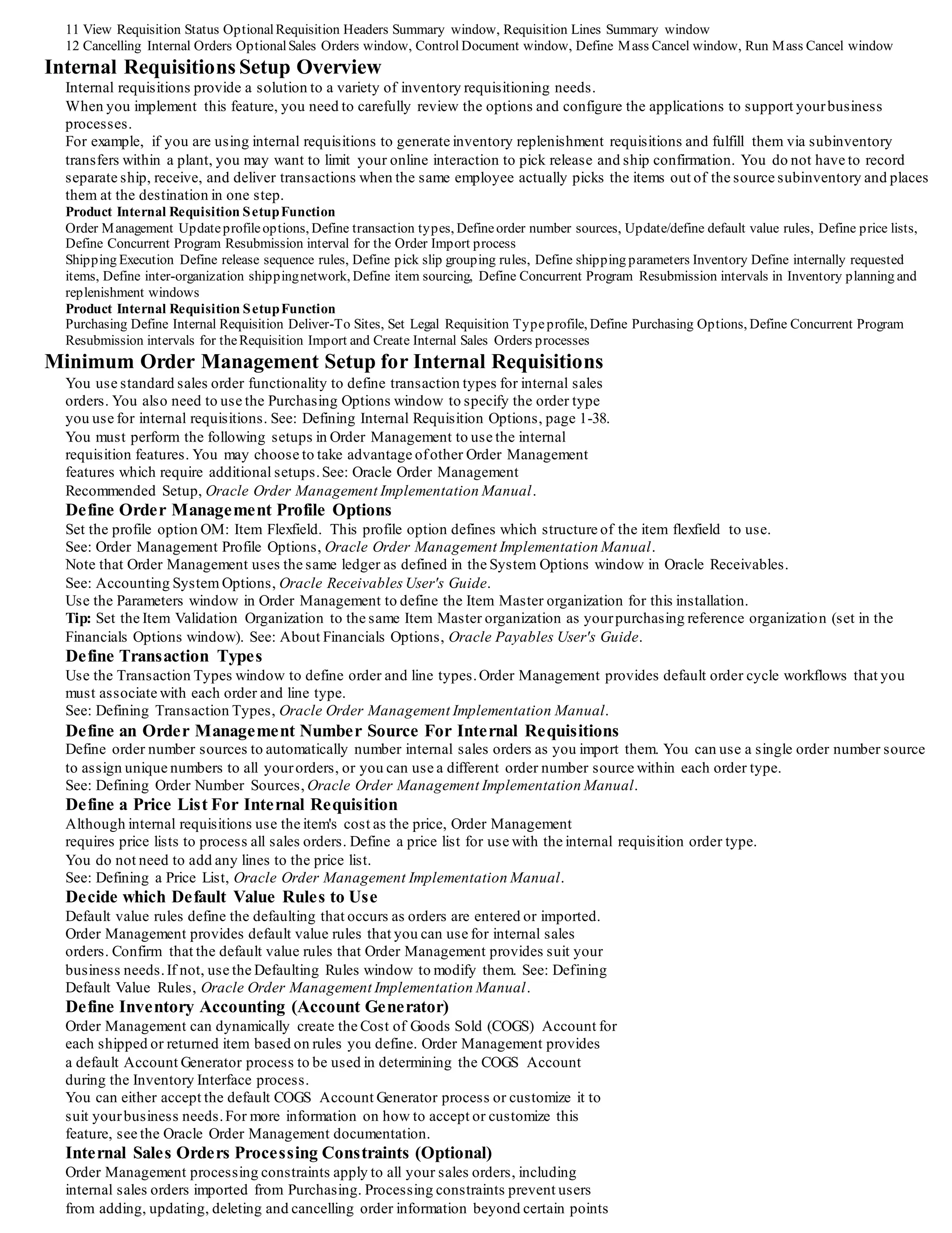11 View Requisition Status OptionalRequisition Headers Summary window, Requisition Lines Summary window
12 Cancelling Internal Orders OptionalSales Orders window, Control Document window, Define Mass Cancel window, Run Mass Cancel window
Internal Requisitions Setup Overview
Internal requisitions provide a solution to a variety of inventory requisitioning needs.
When you implement this feature, you need to carefully review the options and configure the applications to support yourbusiness
processes.
For example, if you are using internal requisitions to generate inventory replenishment requisitions and fulfill them via subinventory
transfers within a plant, you may want to limit your online interaction to pick release and ship confirmation. You do not have to record
separate ship, receive, and deliver transactions when the same employee actually picks the items out of the source subinventory and places
them at the destination in one step.
Product Internal Requisition SetupFunction
Order Management Updateprofileoptions, Define transaction types, Defineorder number sources, Update/define default value rules, Define price lists,
Define Concurrent Program Resubmission interval for the Order Import process
Shipping Execution Define release sequence rules, Define pick slip grouping rules, Define shipping parameters Inventory Define internally requested
items, Define inter-organization shippingnetwork, Define item sourcing, Define Concurrent Program Resubmission intervals in Inventory planning and
replenishment windows
Product Internal Requisition SetupFunction
Purchasing Define Internal Requisition Deliver-To Sites, Set Legal Requisition Typeprofile, Define Purchasing Options, Define Concurrent Program
Resubmission intervals for theRequisition Import and Create Internal Sales Orders processes
Minimum Order Management Setup for Internal Requisitions
You use standard sales order functionality to define transaction types for internal sales
orders. You also need to use the Purchasing Options window to specify the order type
you use for internal requisitions. See: Defining Internal Requisition Options, page 1-38.
You must perform the following setups in Order Management to use the internal
requisition features. You may choose to take advantage ofother Order Management
features which require additional setups.See: Oracle Order Management
Recommended Setup, Oracle Order Management Implementation Manual.
Define Order Management Profile Options
Set the profile option OM: Item Flexfield. This profile option defines which structure of the item flexfield to use.
See: Order Management Profile Options, Oracle Order Management Implementation Manual.
Note that Order Management uses the same ledger as defined in the System Options window in Oracle Receivables.
See: Accounting System Options, Oracle Receivables User's Guide.
Use the Parameters window in Order Management to define the Item Master organization for this installation.
Tip: Set the Item Validation Organization to the same Item Master organization as yourpurchasing reference organization (set in the
Financials Options window). See: About Financials Options, Oracle Payables User's Guide.
Define Transaction Types
Use the Transaction Types window to define order and line types.Order Management provides default order cycle workflows that you
must associate with each order and line type.
See: Defining Transaction Types, Oracle Order Management Implementation Manual.
Define an Order Management Number Source For Internal Requisitions
Define order number sources to automatically number internal sales orders as you import them. You can use a single order number source
to assign unique numbers to all yourorders, or you can use a different order number source within each order type.
See: Defining Order Number Sources, Oracle Order Management Implementation Manual.
Define a Price List For Internal Requisition
Although internal requisitions use the item's cost as the price, Order Management
requires price lists to process all sales orders. Define a price list for use with the internal requisition order type.
You do not need to add any lines to the price list.
See: Defining a Price List, Oracle Order Management Implementation Manual.
Decide which Default Value Rules to Use
Default value rules define the defaulting that occurs as orders are entered or imported.
Order Management provides default value rules that you can use for internal sales
orders. Confirm that the default value rules that Order Management provides suit your
business needs.If not, use the Defaulting Rules window to modify them. See: Defining
Default Value Rules, Oracle Order Management Implementation Manual.
Define Inventory Accounting (Account Generator)
Order Management can dynamically create the Cost of Goods Sold (COGS) Account for
each shipped or returned item based on rules you define. Order Management provides
a default Account Generator process to be used in determining the COGS Account
during the Inventory Interface process.
You can either accept the default COGS Account Generator process or customize it to
suit yourbusiness needs.For more information on how to accept or customize this
feature, see the Oracle Order Management documentation.
Internal Sales Orders Processing Constraints (Optional)
Order Management processing constraints apply to all your sales orders, including
internal sales orders imported from Purchasing. Processing constraints prevent users
from adding, updating, deleting and cancelling order information beyond certain points
 