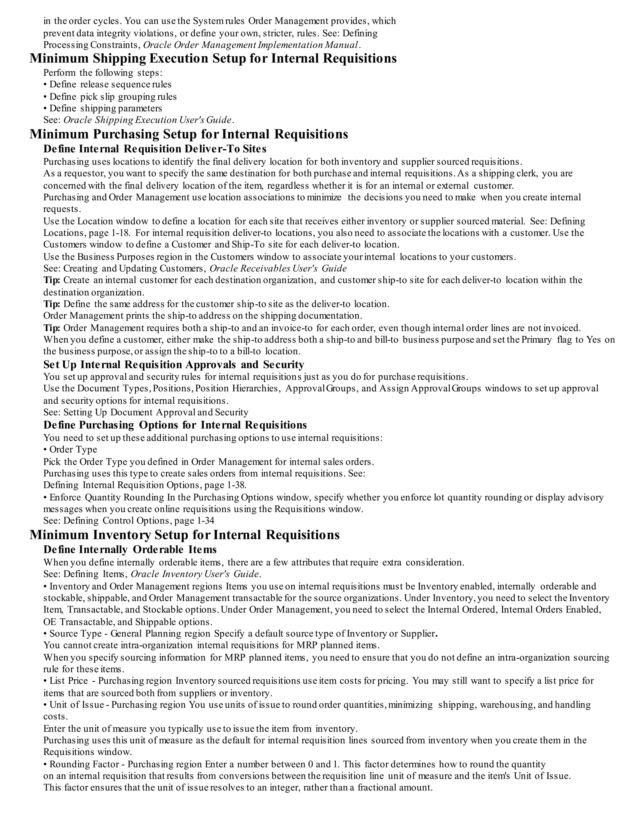 in the order cycles. You can use the Systemrules Order Management provides, which
prevent data integrity violations, or define your own, stricter, rules. See: Defining
Processing Constraints, Oracle Order Management Implementation Manual.
Minimum Shipping Execution Setup for Internal Requisitions
Perform the following steps:
• Define release sequence rules
• Define pick slip grouping rules
• Define shipping parameters
See: Oracle Shipping Execution User'sGuide.
Minimum Purchasing Setup for Internal Requisitions
Define Internal Requisition Deliver-To Sites
Purchasing uses locations to identify the final delivery location for both inventory and supplier sourced requisitions.
As a requestor, you want to specify the same destination for both purchase and internal requisitions.As a shipping clerk, you are
concerned with the final delivery location of the item, regardless whether it is for an internal or external customer.
Purchasing and Order Management use location associations to minimize the decisions you need to make when you create internal
requests.
Use the Location window to define a location for each site that receives either inventory or supplier sourced material. See: Defining
Locations, page 1-18. For internal requisition deliver-to locations, you also need to associate the locations with a customer. Use the
Customers window to define a Customer and Ship-To site for each deliver-to location.
Use the Business Purposes region in the Customers window to associate yourinternal locations to your customers.
See: Creating and Updating Customers, Oracle Receivables User's Guide
Tip: Create an internal customer for each destination organization, and customer ship-to site for each deliver-to location within the
destination organization.
Tip: Define the same address for the customer ship-to site as the deliver-to location.
Order Management prints the ship-to address on the shipping documentation.
Tip: Order Management requires both a ship-to and an invoice-to for each order, even though internal order lines are not invoiced.
When you define a customer, either make the ship-to address both a ship-to and bill-to business purpose and set the Primary flag to Yes on
the business purpose,or assign the ship-to to a bill-to location.
Set Up Internal Requisition Approvals and Security
You set up approval and security rules for internal requisitions just as you do for purchase requisitions.
Use the Document Types,Positions,Position Hierarchies, ApprovalGroups, and Assign ApprovalGroups windows to set up approval
and security options for internal requisitions.
See: Setting Up Document Approval and Security
Define Purchasing Options for Internal Requisitions
You need to set up these additional purchasing options to use internal requisitions:
• Order Type
Pick the Order Type you defined in Order Management for internal sales orders.
Purchasing uses this type to create sales orders from internal requisitions. See:
Defining Internal Requisition Options, page 1-38.
• Enforce Quantity Rounding In the Purchasing Options window, specify whether you enforce lot quantity rounding or display advisory
messages when you create online requisitions using the Requisitions window.
See: Defining Control Options, page 1-34
Minimum Inventory Setup for Internal Requisitions
Define Internally Orderable Items
When you define internally orderable items, there are a few attributes that require extra consideration.
See: Defining Items, Oracle Inventory User's Guide.
• Inventory and Order Management regions Items you use on internal requisitions must be Inventory enabled, internally orderable and
stockable, shippable, and Order Management transactable for the source organizations. Under Inventory,you need to select the Inventory
Item, Transactable, and Stockable options.Under Order Management, you need to select the Internal Ordered, Internal Orders Enabled,
OE Transactable, and Shippable options.
• Source Type - General Planning region Specify a default source type of Inventory or Supplier.
You cannot create intra-organization internal requisitions for MRP planned items.
When you specify sourcing information for MRP planned items, you need to ensure that you do not define an intra-organization sourcing
rule for these items.
• List Price - Purchasing region Inventory sourced requisitions use item costs for pricing. You may still want to specify a list price for
items that are sourced both from suppliers or inventory.
• Unit of Issue - Purchasing region You use units of issue to round order quantities,minimizing shipping, warehousing, and handling
costs.
Enter the unit of measure you typically use to issue the item from inventory.
Purchasing uses this unit of measure as the default for internal requisition lines sourced from inventory when you create them in the
Requisitions window.
• Rounding Factor - Purchasing region Enter a number between 0 and 1. This factor determines how to round the quantity
on an internal requisition that results from conversions between the requisition line unit of measure and the item's Unit of Issue.
This factor ensures that the unit of issue resolves to an integer, rather than a fractional amount.
 
