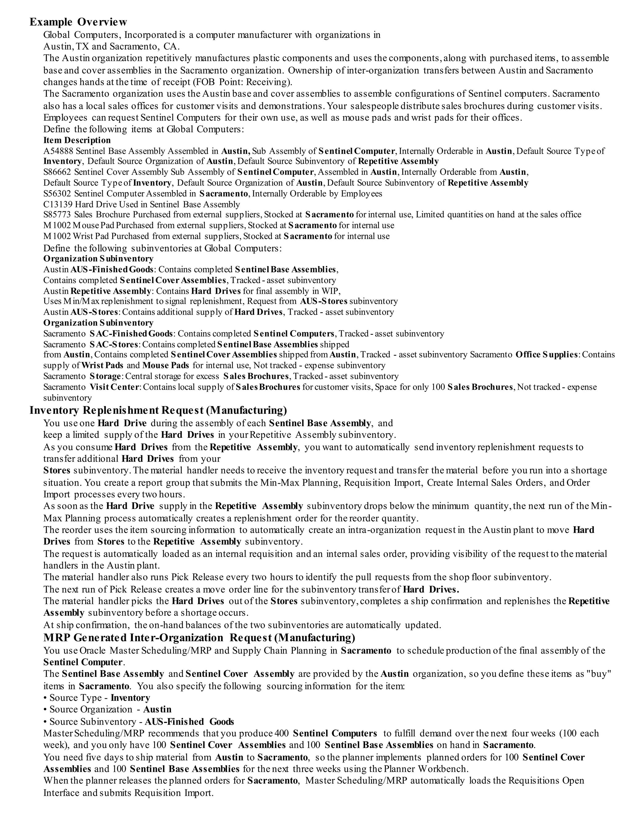 Example Overview
Global Computers, Incorporated is a computer manufacturer with organizations in
Austin,TX and Sacramento, CA.
The Austin organization repetitively manufactures plastic components and uses the components,along with purchased items, to assemble
base and cover assemblies in the Sacramento organization. Ownership of inter-organization transfers between Austin and Sacramento
changes hands at the time of receipt (FOB Point: Receiving).
The Sacramento organization uses the Austin base and cover assemblies to assemble configurations of Sentinel computers. Sacramento
also has a local sales offices for customer visits and demonstrations.Your salespeople distribute sales brochures during customer visits.
Employees can request Sentinel Computers for their own use, as well as mouse pads and wrist pads for their offices.
Define the following items at Global Computers:
Item Description
A54888 Sentinel Base Assembly Assembled in Austin, Sub Assembly of SentinelComputer, Internally Orderable in Austin, Default Source Typeof
Inventory, Default Source Organization of Austin, Default Source Subinventory of Repetitive Assembly
S86662 Sentinel Cover Assembly Sub Assembly of SentinelComputer, Assembled in Austin, Internally Orderable from Austin,
Default Source Typeof Inventory, Default Source Organization of Austin, Default Source Subinventory of Repetitive Assembly
S56302 Sentinel Computer Assembled in Sacramento, Internally Orderable by Employees
C13139 Hard Drive Used in Sentinel Base Assembly
S85773 Sales Brochure Purchased from external suppliers, Stocked at Sacramento for internal use, Limited quantities on hand at the sales office
M1002 MousePad Purchased from external suppliers, Stocked at Sacramento for internal use
M1002 Wrist Pad Purchased from external suppliers, Stocked at Sacramento for internal use
Define the following subinventories at Global Computers:
Organization Subinventory
Austin AUS-FinishedGoods: Contains completed SentinelBase Assemblies,
Contains completed SentinelCoverAssemblies, Tracked - asset subinventory
Austin Repetitive Assembly: Contains Hard Drives for final assembly in WIP,
Uses Min/Max replenishment to signal replenishment, Request from AUS-Stores subinventory
Austin AUS-Stores:Contains additional supply of Hard Drives, Tracked - asset subinventory
Organization Subinventory
Sacramento SAC-FinishedGoods: Contains completed Sentinel Computers, Tracked - asset subinventory
Sacramento SAC-Stores:Contains completed SentinelBase Assemblies shipped
from Austin, Contains completed SentinelCoverAssemblies shipped fromAustin, Tracked - asset subinventory Sacramento Office Supplies:Contains
supply of Wrist Pads and Mouse Pads for internal use, Not tracked - expense subinventory
Sacramento Storage:Central storage for excess Sales Brochures, Tracked - asset subinventory
Sacramento Visit Center:Contains local supply of SalesBrochures for customer visits, Space for only 100 Sales Brochures, Not tracked - expense
subinventory
Inventory Replenishment Request (Manufacturing)
You use one Hard Drive during the assembly of each Sentinel Base Assembly, and
keep a limited supply of the Hard Drives in yourRepetitive Assembly subinventory.
As you consume Hard Drives from the Repetitive Assembly, you want to automatically send inventory replenishment requests to
transfer additional Hard Drives from your
Stores subinventory.The material handler needs to receive the inventory request and transfer the material before you run into a shortage
situation. You create a report group that submits the Min-Max Planning, Requisition Import, Create Internal Sales Orders, and Order
Import processes every two hours.
As soon as the Hard Drive supply in the Repetitive Assembly subinventory drops below the minimum quantity,the next run of the Min-
Max Planning process automatically creates a replenishment order for the reorder quantity.
The reorder uses the item sourcing information to automatically create an intra-organization request in the Austin plant to move Hard
Drives from Stores to the Repetitive Assembly subinventory.
The request is automatically loaded as an internal requisition and an internal sales order, providing visibility of the request to the material
handlers in the Austin plant.
The material handler also runs Pick Release every two hours to identify the pull requests from the shop floor subinventory.
The next run of Pick Release creates a move order line for the subinventory transferof Hard Drives.
The material handler picks the Hard Drives out of the Stores subinventory,completes a ship confirmation and replenishes the Repetitive
Assembly subinventory before a shortage occurs.
At ship confirmation, the on-hand balances of the two subinventories are automatically updated.
MRP Generated Inter-Organization Request (Manufacturing)
You use Oracle Master Scheduling/MRP and Supply Chain Planning in Sacramento to schedule production of the final assembly of the
Sentinel Computer.
The Sentinel Base Assembly and Sentinel Cover Assembly are provided by the Austin organization, so you define these items as "buy"
items in Sacramento. You also specify the following sourcing information for the item:
• Source Type - Inventory
• Source Organization - Austin
• Source Subinventory - AUS-Finished Goods
MasterScheduling/MRP recommends that you produce 400 Sentinel Computers to fulfill demand over the next four weeks (100 each
week), and you only have 100 Sentinel Cover Assemblies and 100 Sentinel Base Assemblies on hand in Sacramento.
You need five days to ship material from Austin to Sacramento, so the planner implements planned orders for 100 Sentinel Cover
Assemblies and 100 Sentinel Base Assemblies for the next three weeks using the Planner Workbench.
When the planner releases the planned orders for Sacramento, Master Scheduling/MRP automatically loads the Requisitions Open
Interface and submits Requisition Import.
 
