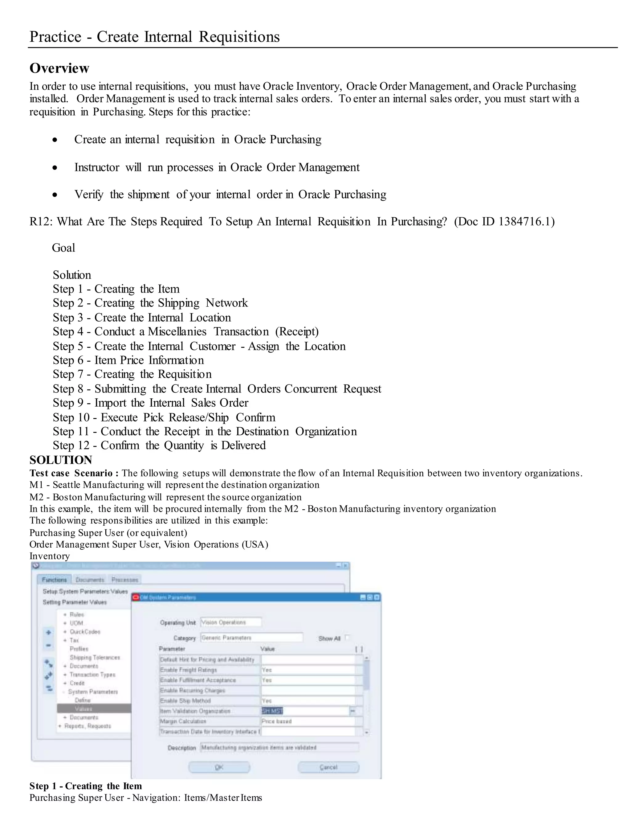 Practice - Create Internal Requisitions
Overview
In order to use internal requisitions, you must have Oracle Inventory, Oracle Order Management,and Oracle Purchasing
installed. Order Management is used to track internal sales orders. To enter an internal sales order, you must start with a
requisition in Purchasing. Steps for this practice:
 Create an internal requisition in Oracle Purchasing
 Instructor will run processes in Oracle Order Management
 Verify the shipment of your internal order in Oracle Purchasing
R12: What Are The Steps Required To Setup An Internal Requisition In Purchasing? (Doc ID 1384716.1)
Goal
Solution
Step 1 - Creating the Item
Step 2 - Creating the Shipping Network
Step 3 - Create the Internal Location
Step 4 - Conduct a Miscellanies Transaction (Receipt)
Step 5 - Create the Internal Customer - Assign the Location
Step 6 - Item Price Information
Step 7 - Creating the Requisition
Step 8 - Submitting the Create Internal Orders Concurrent Request
Step 9 - Import the Internal Sales Order
Step 10 - Execute Pick Release/Ship Confirm
Step 11 - Conduct the Receipt in the Destination Organization
Step 12 - Confirm the Quantity is Delivered
SOLUTION
Test case Scenario : The following setups will demonstrate the flow of an Internal Requisition between two inventory organizations.
M1 - Seattle Manufacturing will represent the destination organization
M2 - Boston Manufacturing will represent the source organization
In this example, the item will be procured internally from the M2 - Boston Manufacturing inventory organization
The following responsibilities are utilized in this example:
Purchasing Super User (or equivalent)
Order Management Super User, Vision Operations (USA)
Inventory
Step 1 - Creating the Item
Purchasing Super User - Navigation: Items/MasterItems
 