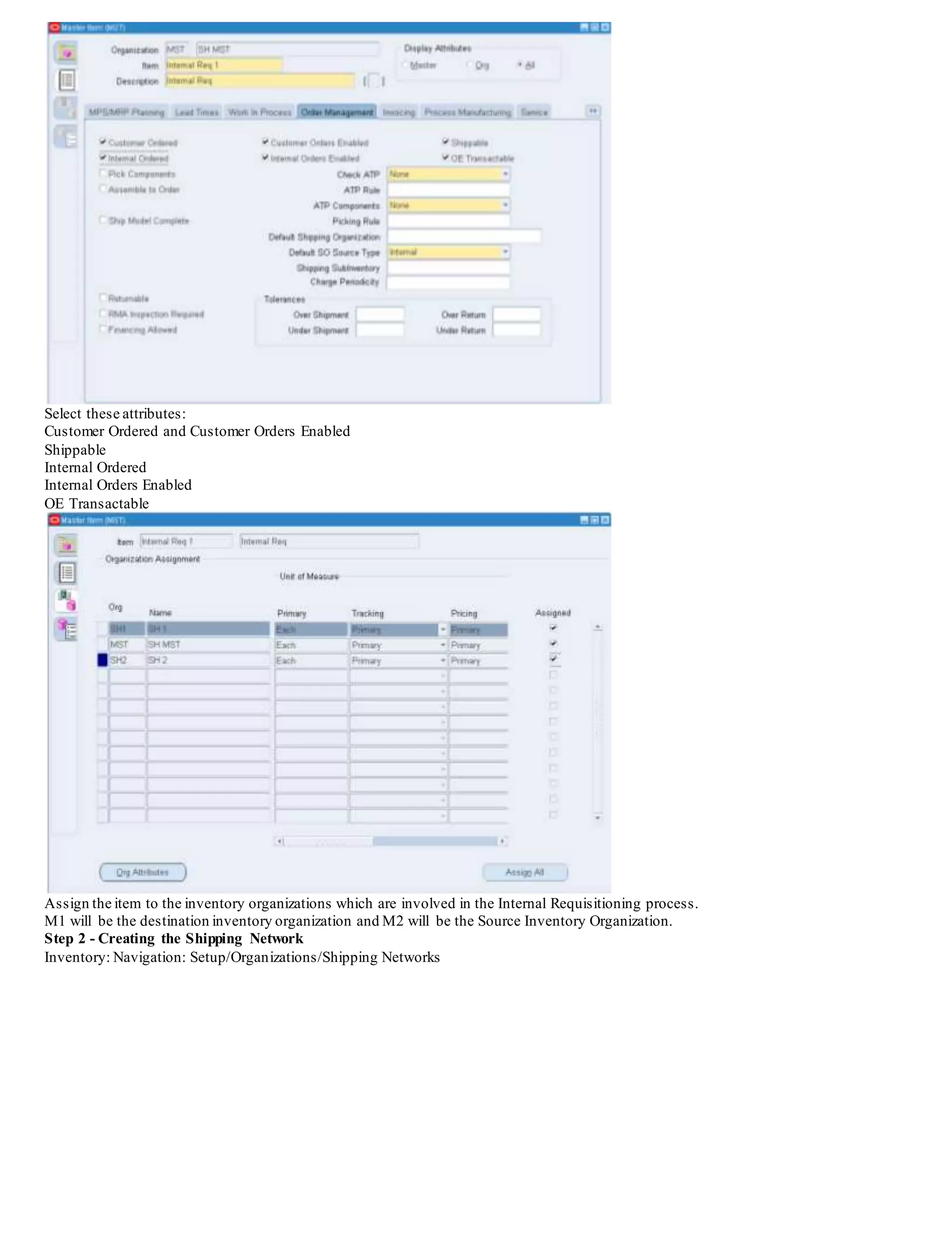Select these attributes:
Customer Ordered and Customer Orders Enabled
Shippable
Internal Ordered
Internal Orders Enabled
OE Transactable
Assign the item to the inventory organizations which are involved in the Internal Requisitioning process.
M1 will be the destination inventory organization and M2 will be the Source Inventory Organization.
Step 2 - Creating the Shipping Network
Inventory: Navigation: Setup/Organizations/Shipping Networks
 