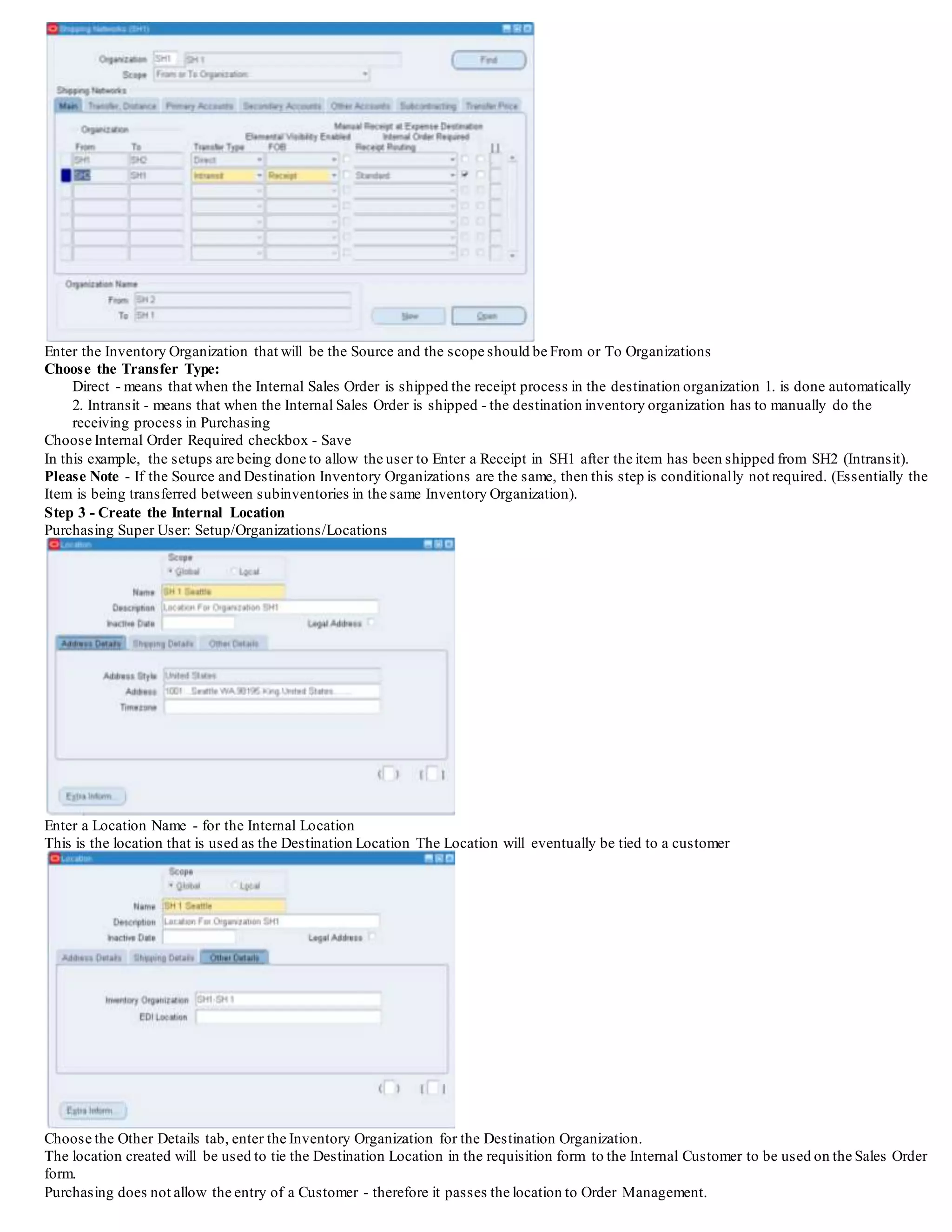 Enter the Inventory Organization that will be the Source and the scope should be From or To Organizations
Choose the Transfer Type:
Direct - means that when the Internal Sales Order is shipped the receipt process in the destination organization 1. is done automatically
2. Intransit - means that when the Internal Sales Order is shipped - the destination inventory organization has to manually do the
receiving process in Purchasing
Choose Internal Order Required checkbox - Save
In this example, the setups are being done to allow the user to Enter a Receipt in SH1 after the item has been shipped from SH2 (Intransit).
Please Note - If the Source and Destination Inventory Organizations are the same, then this step is conditionally not required. (Essentially the
Item is being transferred between subinventories in the same Inventory Organization).
Step 3 - Create the Internal Location
Purchasing Super User: Setup/Organizations/Locations
Enter a Location Name - for the Internal Location
This is the location that is used as the Destination Location The Location will eventually be tied to a customer
Choose the Other Details tab, enter the Inventory Organization for the Destination Organization.
The location created will be used to tie the Destination Location in the requisition form to the Internal Customer to be used on the Sales Order
form.
Purchasing does not allow the entry of a Customer - therefore it passes the location to Order Management.
 