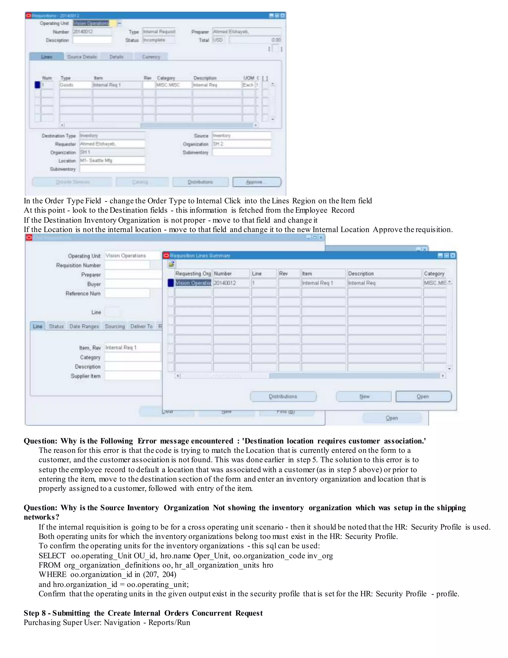 In the Order Type Field - change the Order Type to Internal Click into the Lines Region on the Item field
At this point - look to the Destination fields - this information is fetched from the Employee Record
If the Destination Inventory Organization is not proper - move to that field and change it
If the Location is not the internal location - move to that field and change it to the new Internal Location Approve the requisition.
Question: Why is the Following Error message encountered : 'Destination location requires customer association.'
The reason for this error is that the code is trying to match the Location that is currently entered on the form to a
customer, and the customer association is not found. This was done earlier in step 5. The solution to this error is to
setup the employee record to default a location that was associated with a customer (as in step 5 above) or prior to
entering the item, move to the destination section of the form and enter an inventory organization and location that is
properly assigned to a customer, followed with entry of the item.
Question: Why is the Source Inventory Organization Not showing the inventory organization which was setup in the shipping
networks?
If the internal requisition is going to be for a cross operating unit scenario - then it should be noted that the HR: Security Profile is used.
Both operating units for which the inventory organizations belong too must exist in the HR: Security Profile.
To confirm the operating units for the inventory organizations - this sql can be used:
SELECT oo.operating_Unit OU_id, hro.name Oper_Unit, oo.organization_code inv_org
FROM org_organization_definitions oo, hr_all_organization_units hro
WHERE oo.organization_id in (207, 204)
and hro.organization_id = oo.operating_unit;
Confirm that the operating units in the given output exist in the security profile that is set for the HR: Security Profile - profile.
Step 8 - Submitting the Create Internal Orders Concurrent Request
Purchasing Super User: Navigation - Reports/Run
 