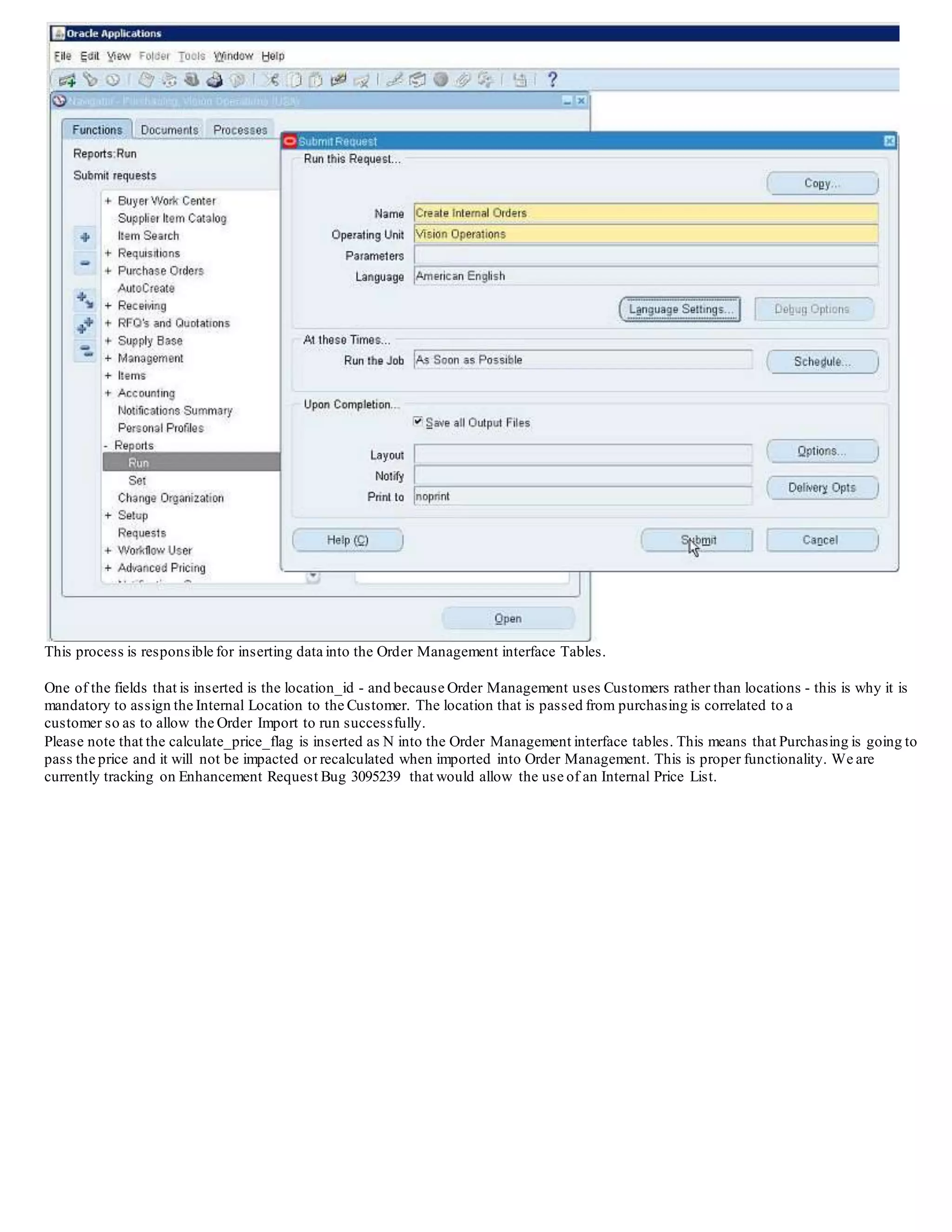 This process is responsible for inserting data into the Order Management interface Tables.
One of the fields that is inserted is the location_id - and because Order Management uses Customers rather than locations - this is why it is
mandatory to assign the Internal Location to the Customer. The location that is passed from purchasing is correlated to a
customer so as to allow the Order Import to run successfully.
Please note that the calculate_price_flag is inserted as N into the Order Management interface tables. This means that Purchasing is going to
pass the price and it will not be impacted or recalculated when imported into Order Management. This is proper functionality. We are
currently tracking on Enhancement Request Bug 3095239 that would allow the use of an Internal Price List.
 