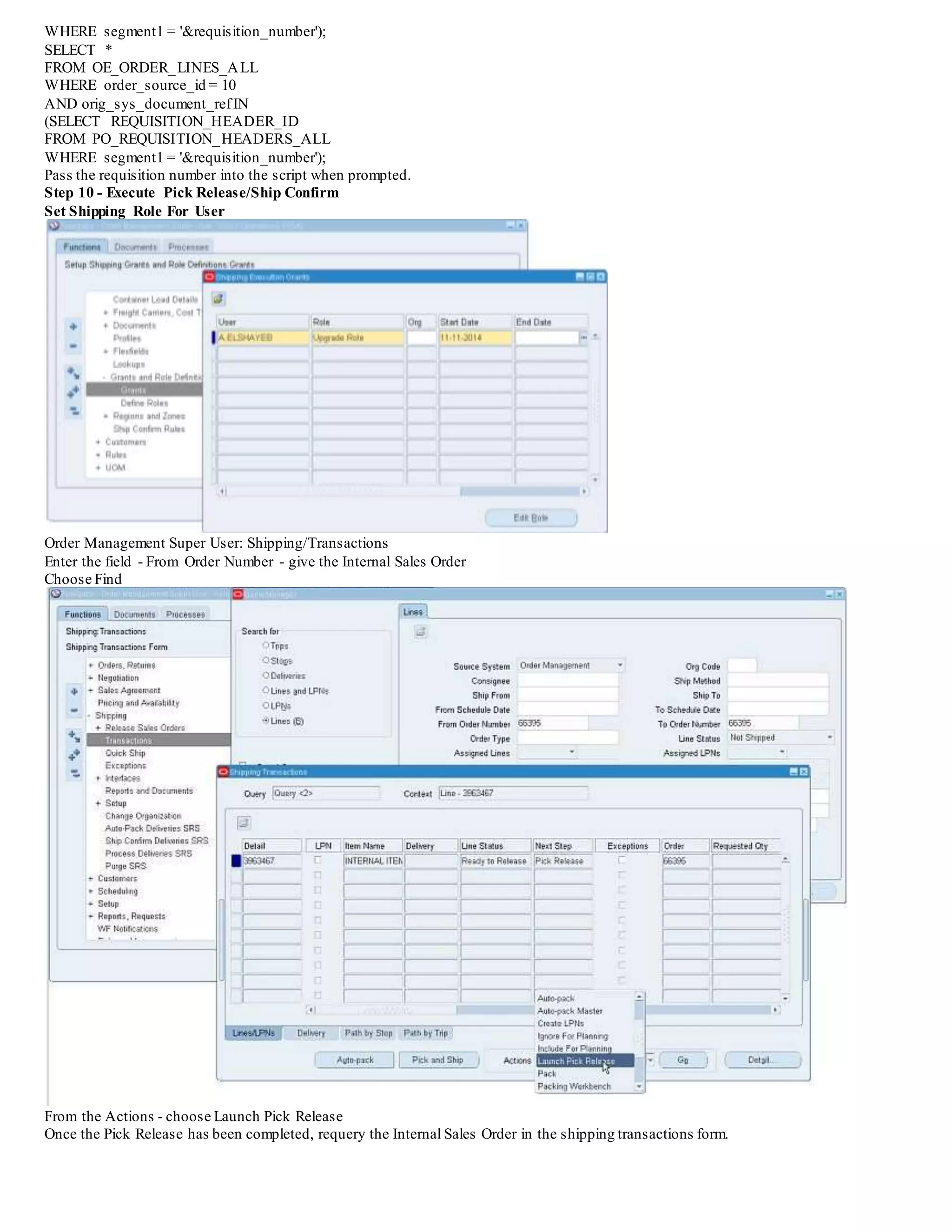 WHERE segment1 = '&requisition_number');
SELECT *
FROM OE_ORDER_LINES_ALL
WHERE order_source_id = 10
AND orig_sys_document_refIN
(SELECT REQUISITION_HEADER_ID
FROM PO_REQUISITION_HEADERS_ALL
WHERE segment1 = '&requisition_number');
Pass the requisition number into the script when prompted.
Step 10 - Execute Pick Release/Ship Confirm
Set Shipping Role For User
Order Management Super User: Shipping/Transactions
Enter the field - From Order Number - give the Internal Sales Order
Choose Find
From the Actions - choose Launch Pick Release
Once the Pick Release has been completed, requery the Internal Sales Order in the shipping transactions form.
 
