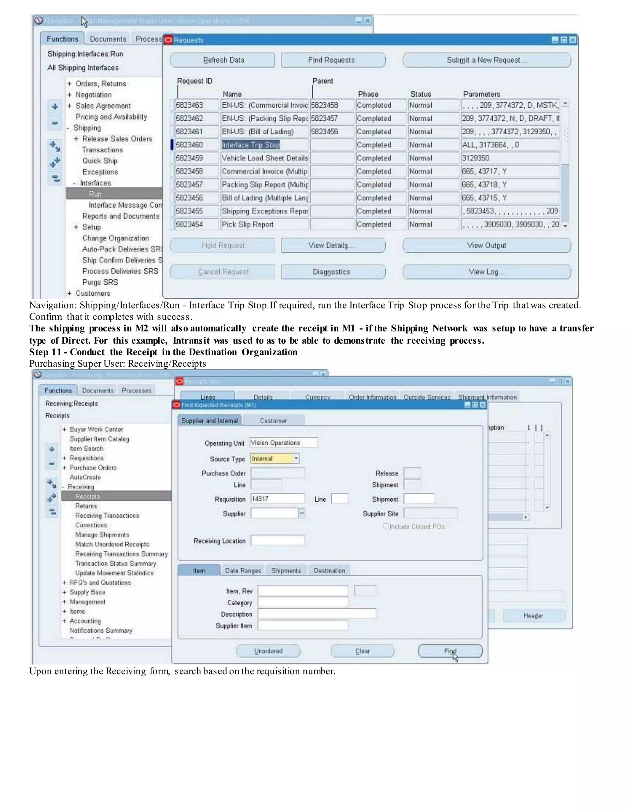 Navigation: Shipping/Interfaces/Run - Interface Trip Stop If required, run the Interface Trip Stop process for the Trip that was created.
Confirm that it completes with success.
The shipping process in M2 will also automatically create the receipt in M1 - if the Shipping Network was setup to have a transfer
type of Direct. For this example, Intransit was used to as to be able to demonstrate the receiving process.
Step 11 - Conduct the Receipt in the Destination Organization
Purchasing Super User: Receiving/Receipts
Upon entering the Receiving form, search based on the requisition number.
 