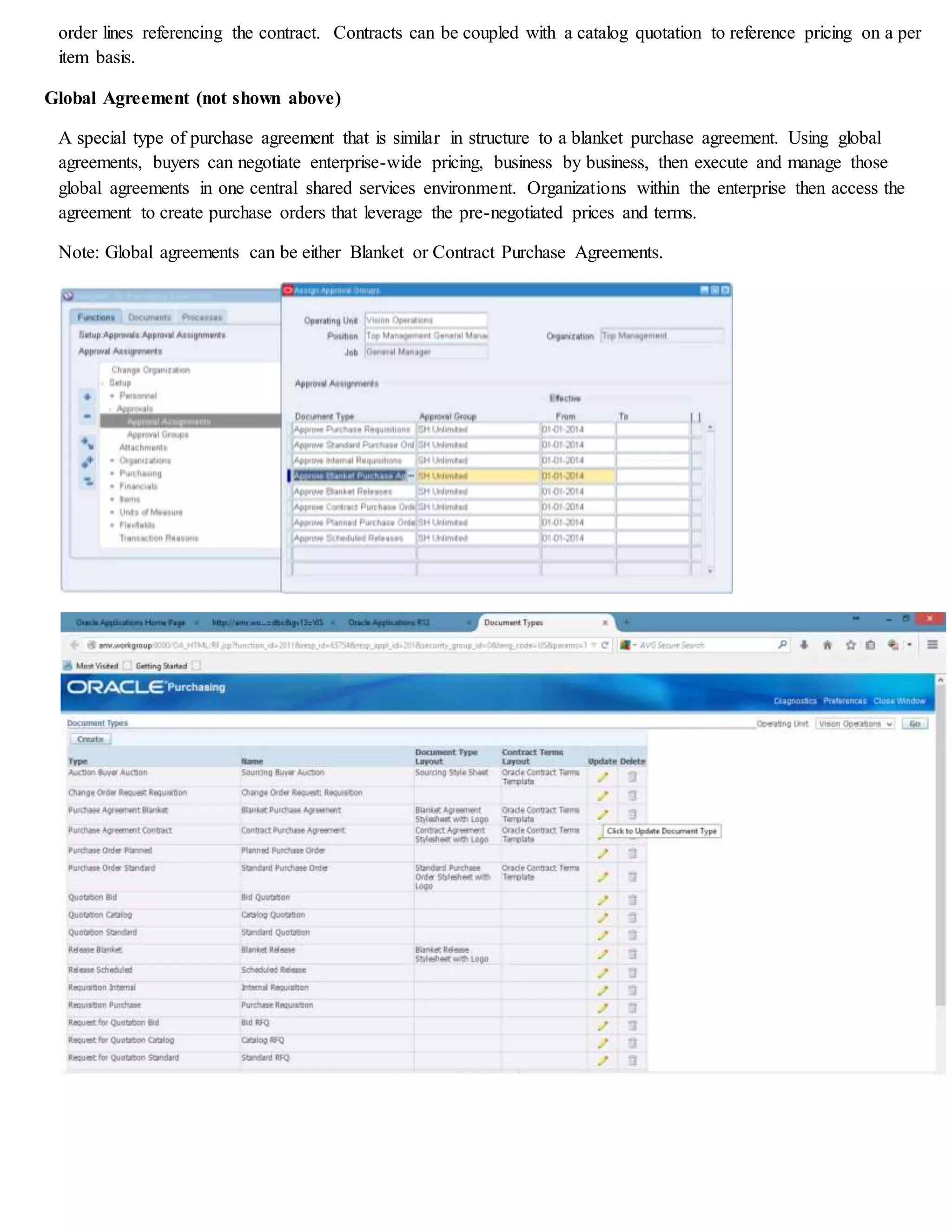 order lines referencing the contract. Contracts can be coupled with a catalog quotation to reference pricing on a per
item basis.
Global Agreement (not shown above)
A special type of purchase agreement that is similar in structure to a blanket purchase agreement. Using global
agreements, buyers can negotiate enterprise-wide pricing, business by business, then execute and manage those
global agreements in one central shared services environment. Organizations within the enterprise then access the
agreement to create purchase orders that leverage the pre-negotiated prices and terms.
Note: Global agreements can be either Blanket or Contract Purchase Agreements.
 