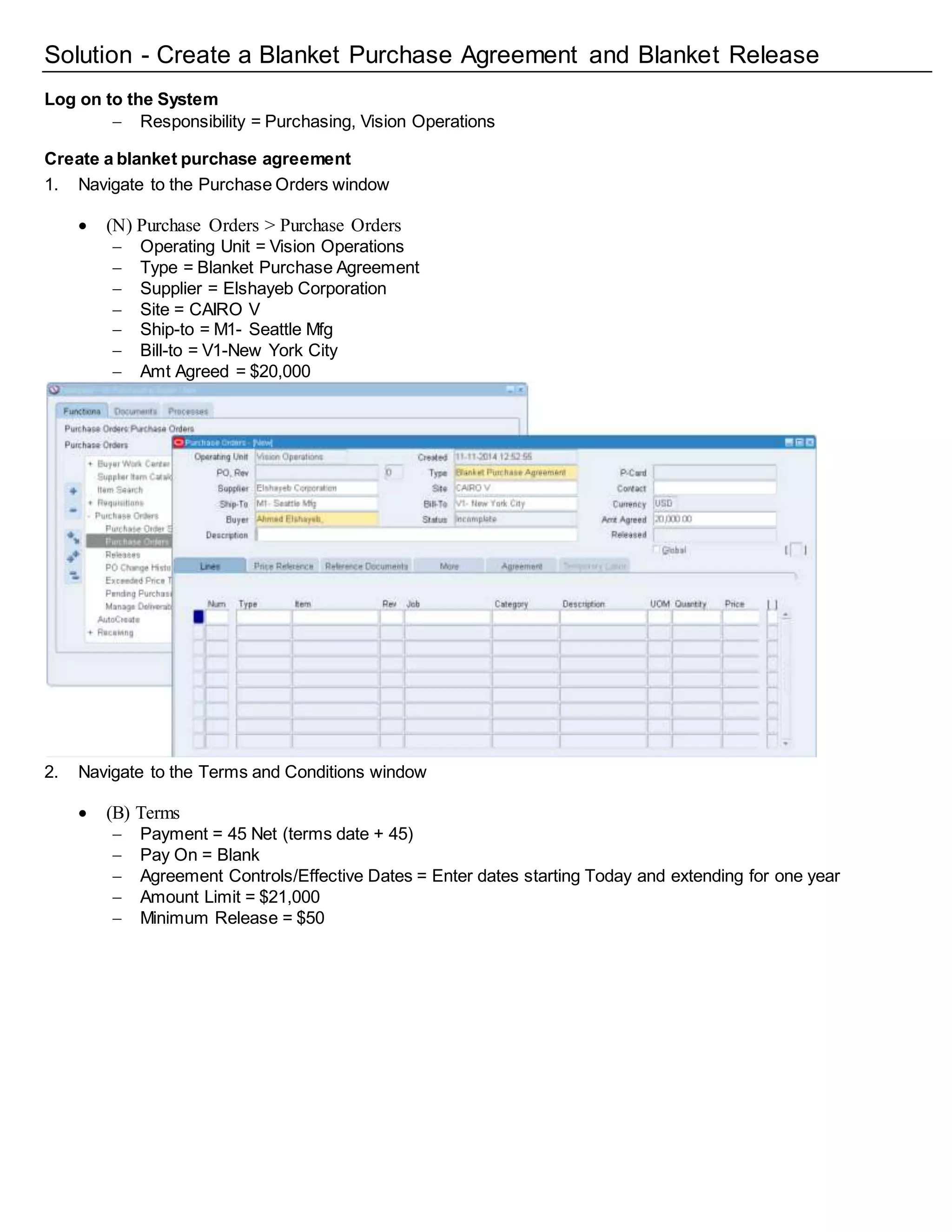 Solution - Create a Blanket Purchase Agreement and Blanket Release
Log on to the System
 Responsibility = Purchasing, Vision Operations
Create a blanket purchase agreement
1. Navigate to the Purchase Orders window
 (N) Purchase Orders > Purchase Orders
 Operating Unit = Vision Operations
 Type = Blanket Purchase Agreement
 Supplier = Elshayeb Corporation
 Site = CAIRO V
 Ship-to = M1- Seattle Mfg
 Bill-to = V1-New York City
 Amt Agreed = $20,000
2. Navigate to the Terms and Conditions window
 (B) Terms
 Payment = 45 Net (terms date + 45)
 Pay On = Blank
 Agreement Controls/Effective Dates = Enter dates starting Today and extending for one year
 Amount Limit = $21,000
 Minimum Release = $50
 