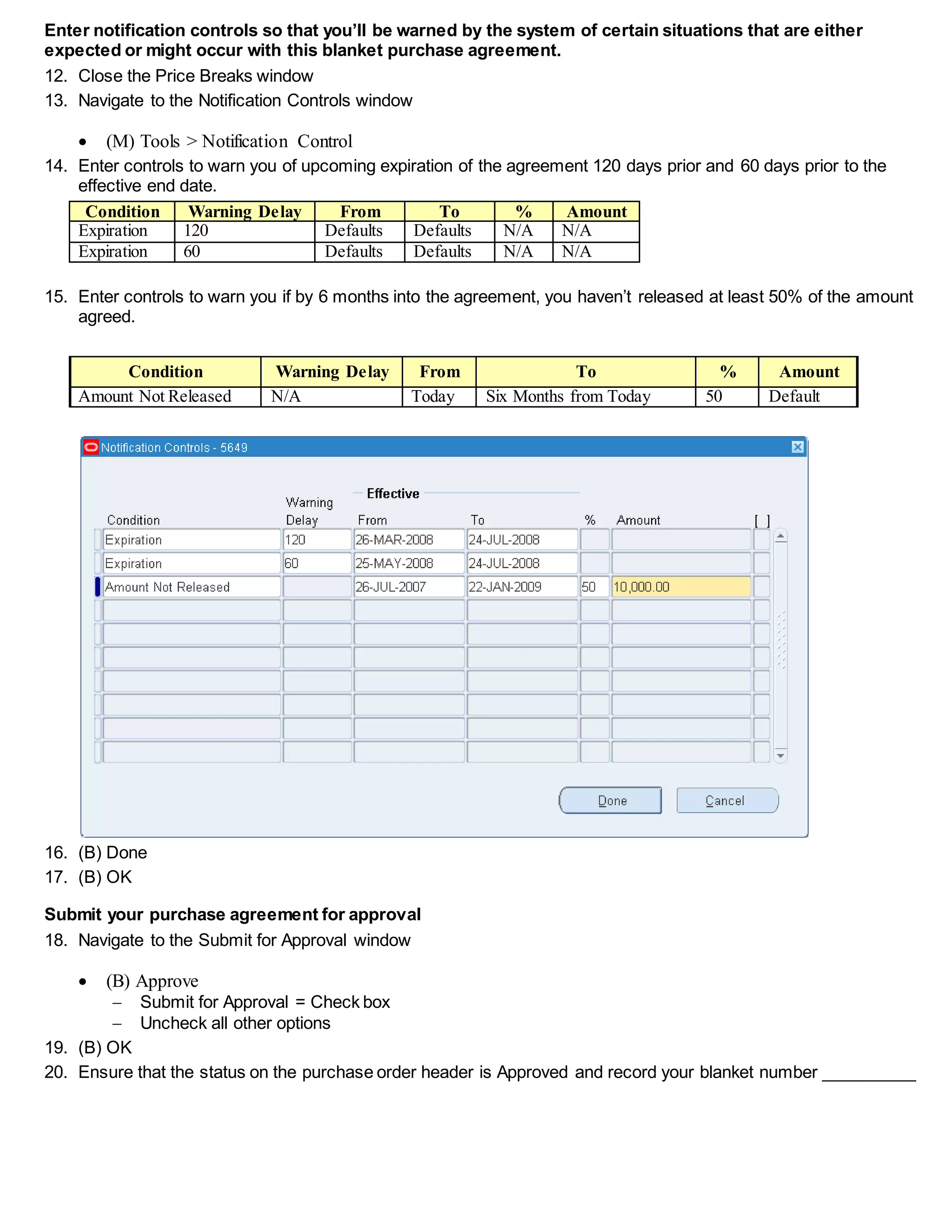 Enter notification controls so that you’ll be warned by the system of certain situations that are either
expected or might occur with this blanket purchase agreement.
12. Close the Price Breaks window
13. Navigate to the Notification Controls window
 (M) Tools > Notification Control
14. Enter controls to warn you of upcoming expiration of the agreement 120 days prior and 60 days prior to the
effective end date.
Condition Warning Delay From To % Amount
Expiration 120 Defaults Defaults N/A N/A
Expiration 60 Defaults Defaults N/A N/A
15. Enter controls to warn you if by 6 months into the agreement, you haven’t released at least 50% of the amount
agreed.
Condition Warning Delay From To % Amount
Amount Not Released N/A Today Six Months from Today 50 Default
16. (B) Done
17. (B) OK
Submit your purchase agreement for approval
18. Navigate to the Submit for Approval window
 (B) Approve
 Submit for Approval = Check box
 Uncheck all other options
19. (B) OK
20. Ensure that the status on the purchase order header is Approved and record your blanket number __________
 