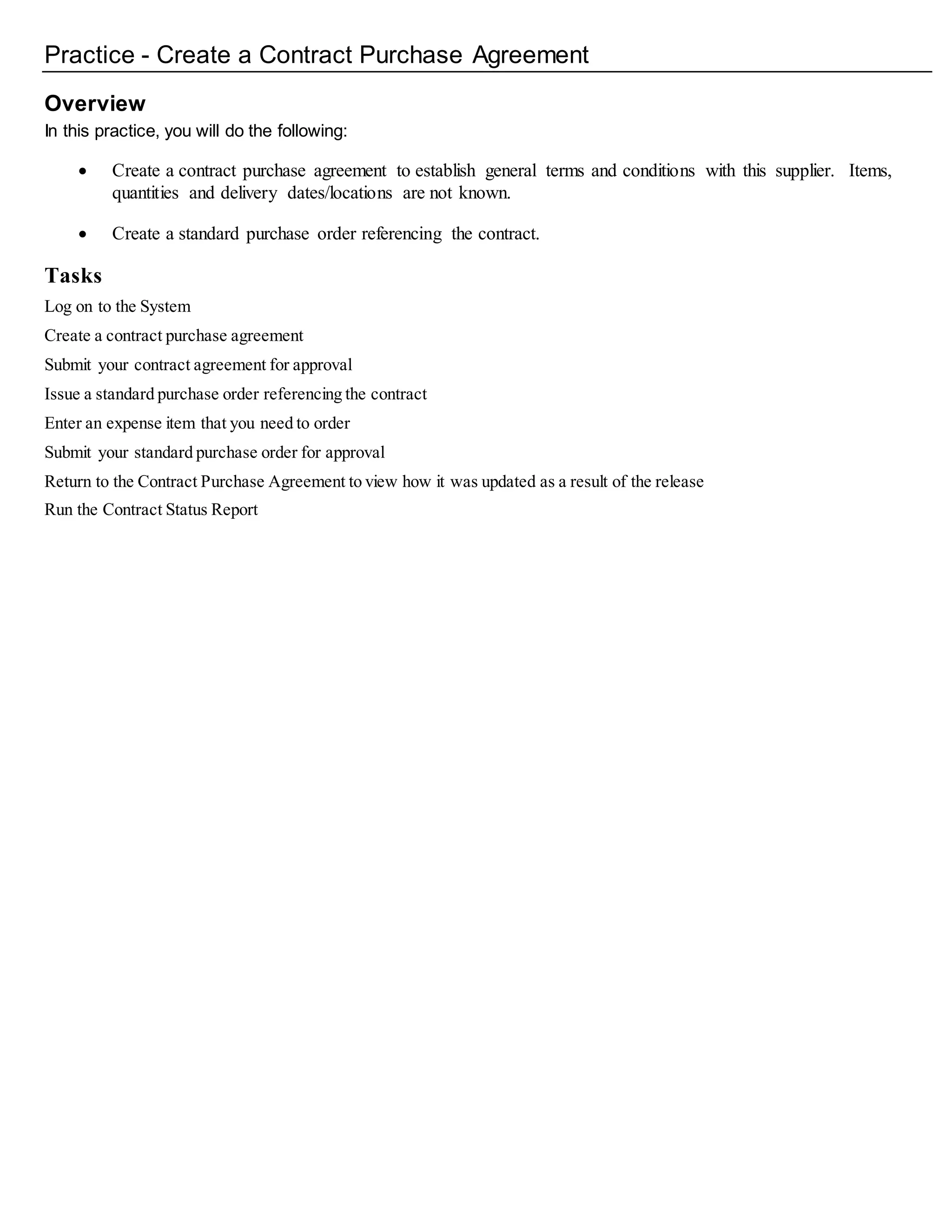 Practice - Create a Contract Purchase Agreement
Overview
In this practice, you will do the following:
 Create a contract purchase agreement to establish general terms and conditions with this supplier. Items,
quantities and delivery dates/locations are not known.
 Create a standard purchase order referencing the contract.
Tasks
Log on to the System
Create a contract purchase agreement
Submit your contract agreement for approval
Issue a standard purchase order referencing the contract
Enter an expense item that you need to order
Submit your standard purchase order for approval
Return to the Contract Purchase Agreement to view how it was updated as a result of the release
Run the Contract Status Report
 
