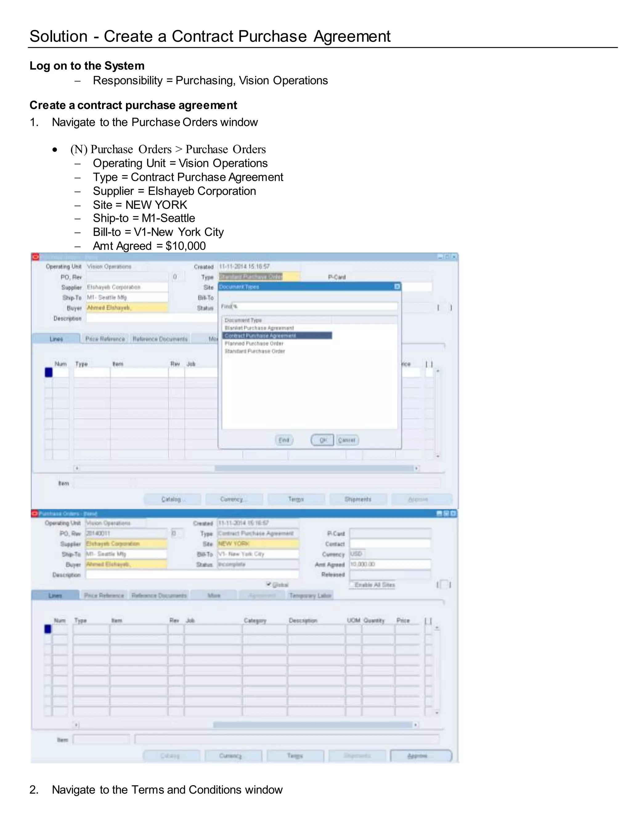 Solution - Create a Contract Purchase Agreement
Log on to the System
 Responsibility = Purchasing, Vision Operations
Create a contract purchase agreement
1. Navigate to the Purchase Orders window
 (N) Purchase Orders > Purchase Orders
 Operating Unit = Vision Operations
 Type = Contract Purchase Agreement
 Supplier = Elshayeb Corporation
 Site = NEW YORK
 Ship-to = M1-Seattle
 Bill-to = V1-New York City
 Amt Agreed = $10,000
2. Navigate to the Terms and Conditions window
 