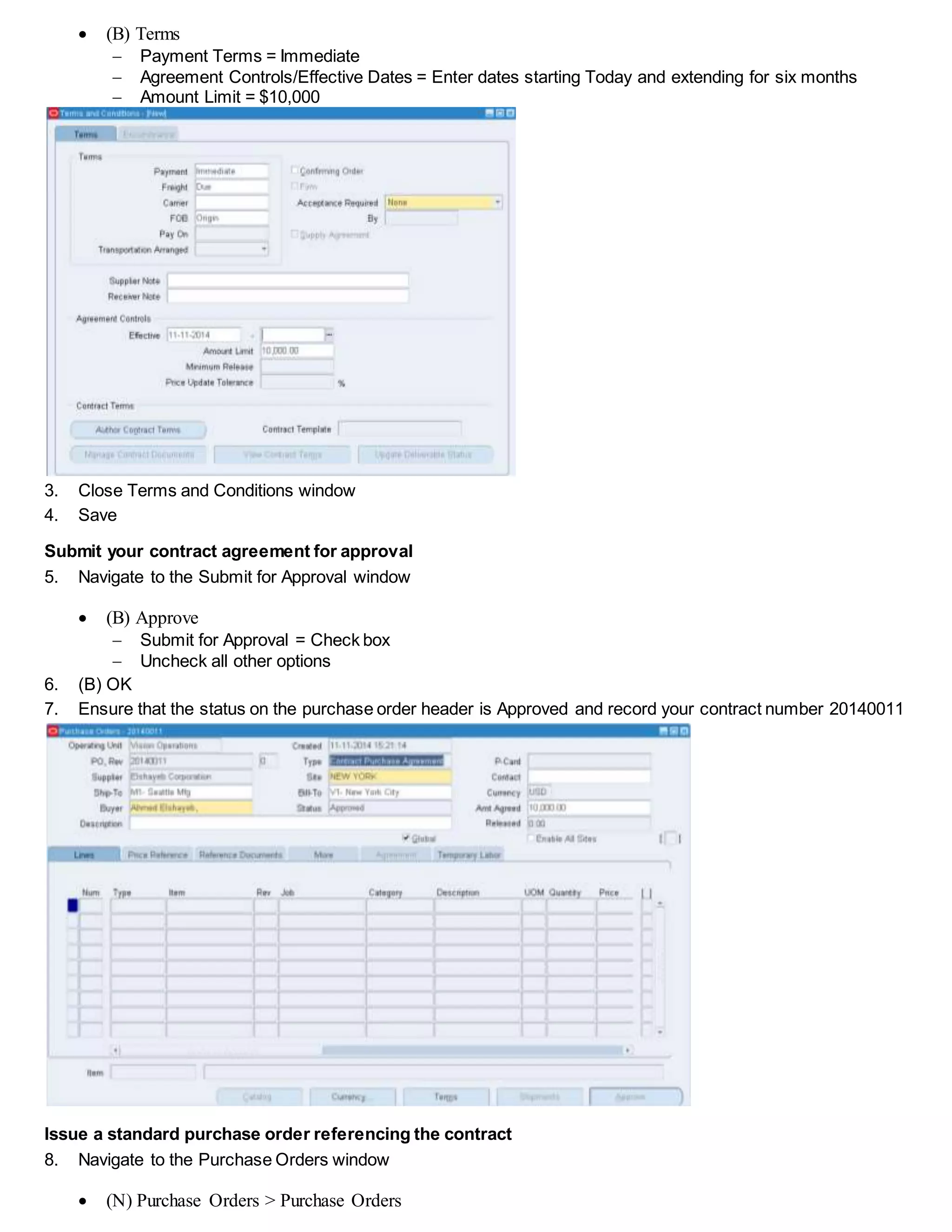  (B) Terms
 Payment Terms = Immediate
 Agreement Controls/Effective Dates = Enter dates starting Today and extending for six months
 Amount Limit = $10,000
3. Close Terms and Conditions window
4. Save
Submit your contract agreement for approval
5. Navigate to the Submit for Approval window
 (B) Approve
 Submit for Approval = Check box
 Uncheck all other options
6. (B) OK
7. Ensure that the status on the purchase order header is Approved and record your contract number 20140011
Issue a standard purchase order referencing the contract
8. Navigate to the Purchase Orders window
 (N) Purchase Orders > Purchase Orders
 