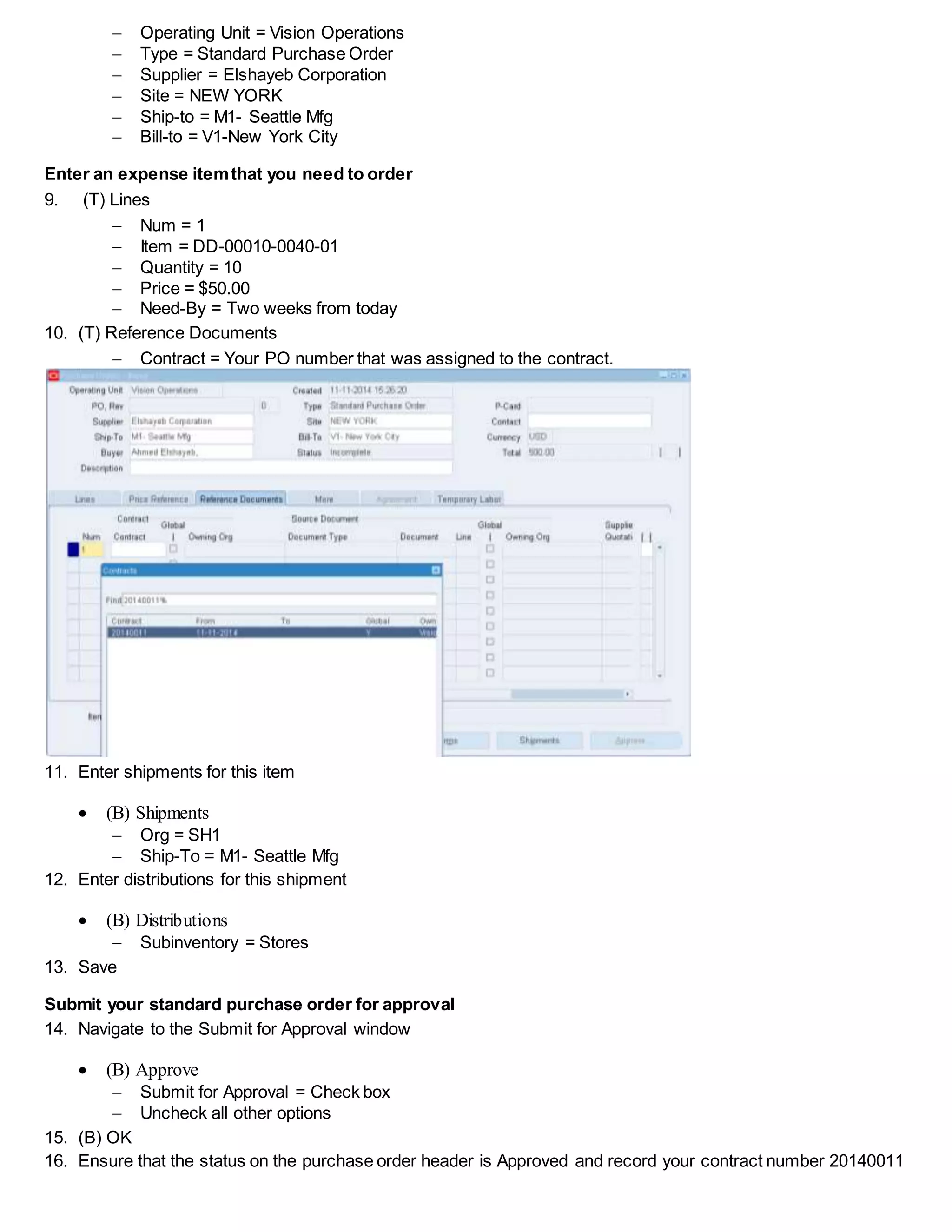  Operating Unit = Vision Operations
 Type = Standard Purchase Order
 Supplier = Elshayeb Corporation
 Site = NEW YORK
 Ship-to = M1- Seattle Mfg
 Bill-to = V1-New York City
Enter an expense itemthat you need to order
9. (T) Lines
 Num = 1
 Item = DD-00010-0040-01
 Quantity = 10
 Price = $50.00
 Need-By = Two weeks from today
10. (T) Reference Documents
 Contract = Your PO number that was assigned to the contract.
11. Enter shipments for this item
 (B) Shipments
 Org = SH1
 Ship-To = M1- Seattle Mfg
12. Enter distributions for this shipment
 (B) Distributions
 Subinventory = Stores
13. Save
Submit your standard purchase order for approval
14. Navigate to the Submit for Approval window
 (B) Approve
 Submit for Approval = Check box
 Uncheck all other options
15. (B) OK
16. Ensure that the status on the purchase order header is Approved and record your contract number 20140011
 