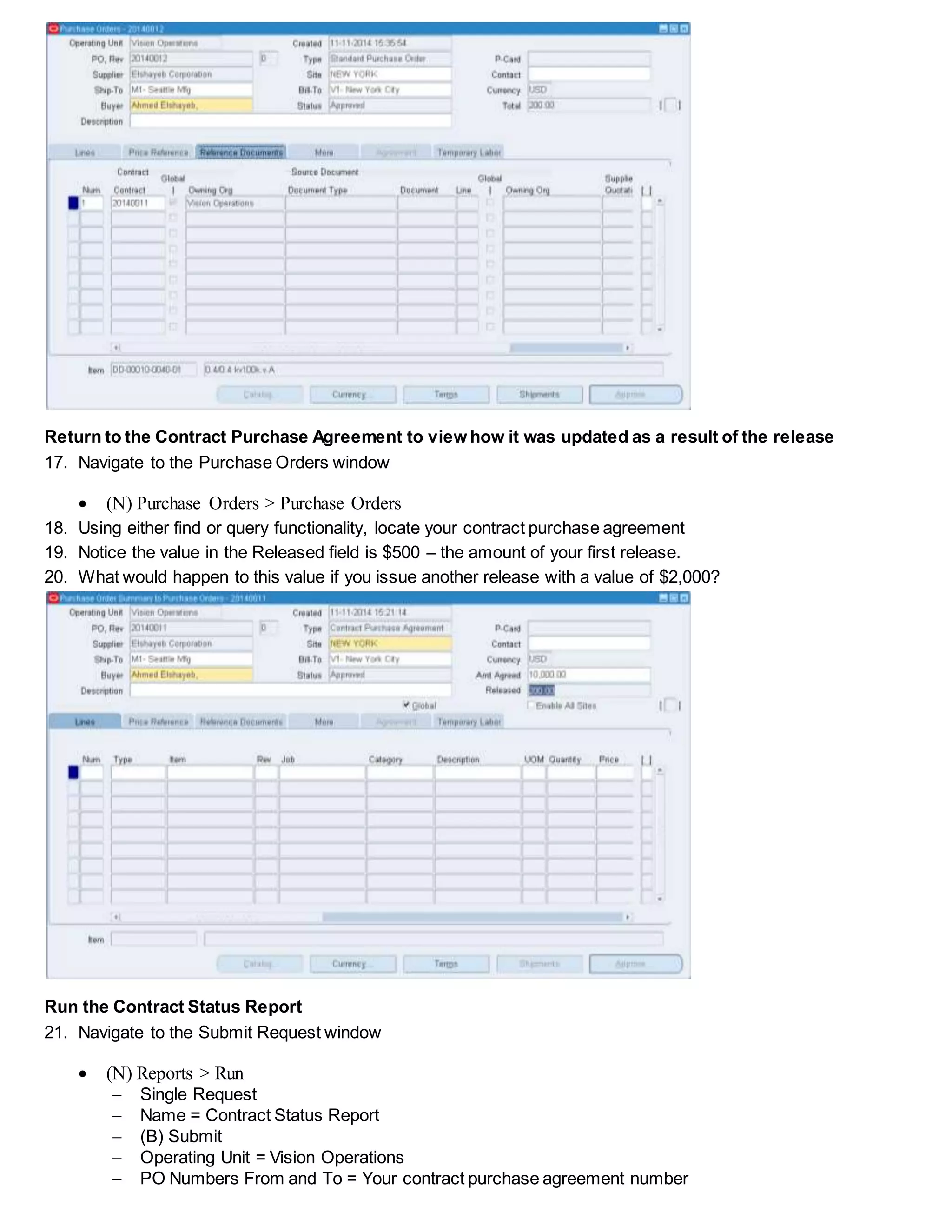 Return to the Contract Purchase Agreement to view how it was updated as a result of the release
17. Navigate to the Purchase Orders window
 (N) Purchase Orders > Purchase Orders
18. Using either find or query functionality, locate your contract purchase agreement
19. Notice the value in the Released field is $500 – the amount of your first release.
20. What would happen to this value if you issue another release with a value of $2,000?
Run the Contract Status Report
21. Navigate to the Submit Request window
 (N) Reports > Run
 Single Request
 Name = Contract Status Report
 (B) Submit
 Operating Unit = Vision Operations
 PO Numbers From and To = Your contract purchase agreement number
 