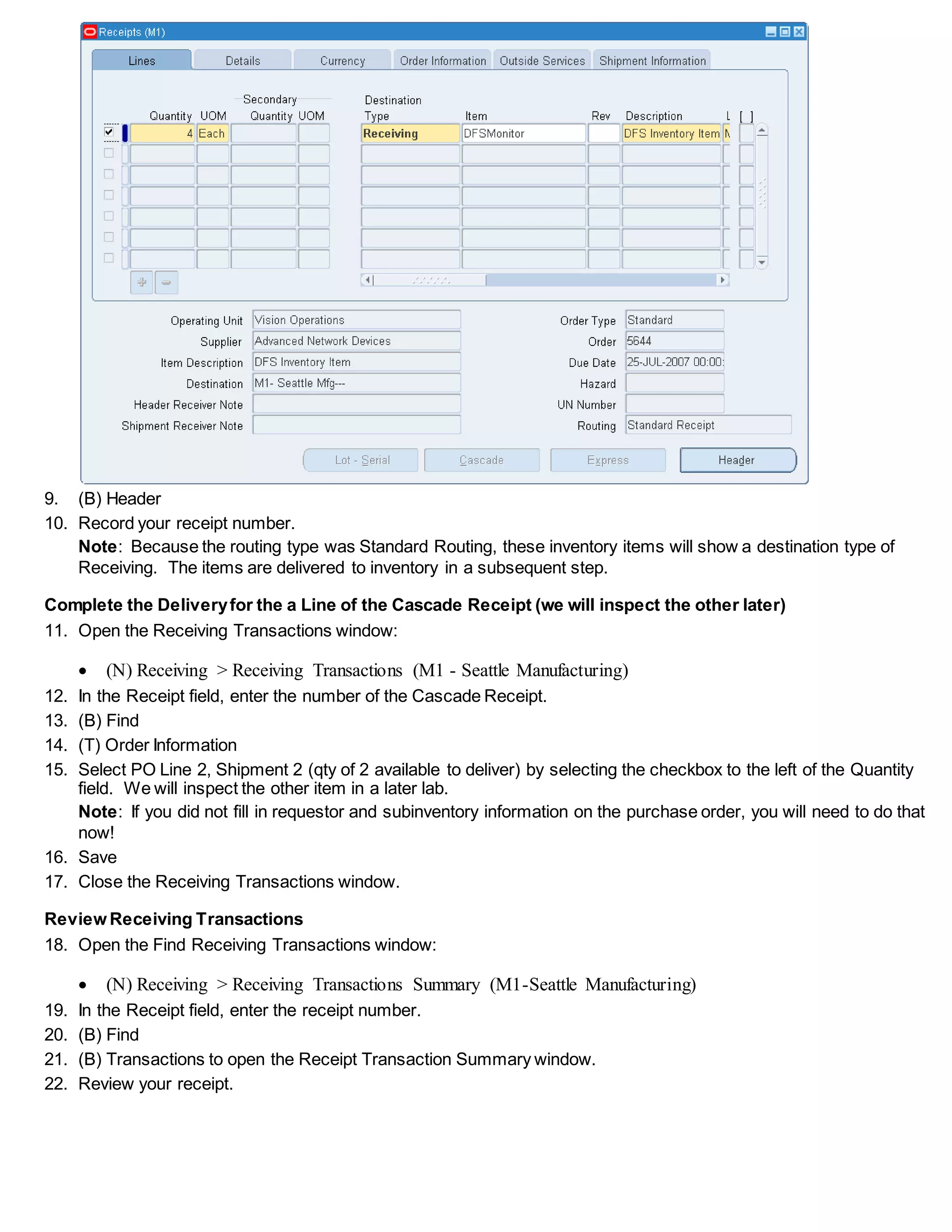 9. (B) Header
10. Record your receipt number.
Note: Because the routing type was Standard Routing, these inventory items will show a destination type of
Receiving. The items are delivered to inventory in a subsequent step.
Complete the Deliveryfor the a Line of the Cascade Receipt (we will inspect the other later)
11. Open the Receiving Transactions window:
 (N) Receiving > Receiving Transactions (M1 - Seattle Manufacturing)
12. In the Receipt field, enter the number of the Cascade Receipt.
13. (B) Find
14. (T) Order Information
15. Select PO Line 2, Shipment 2 (qty of 2 available to deliver) by selecting the checkbox to the left of the Quantity
field. We will inspect the other item in a later lab.
Note: If you did not fill in requestor and subinventory information on the purchase order, you will need to do that
now!
16. Save
17. Close the Receiving Transactions window.
Review Receiving Transactions
18. Open the Find Receiving Transactions window:
 (N) Receiving > Receiving Transactions Summary (M1-Seattle Manufacturing)
19. In the Receipt field, enter the receipt number.
20. (B) Find
21. (B) Transactions to open the Receipt Transaction Summary window.
22. Review your receipt.
 