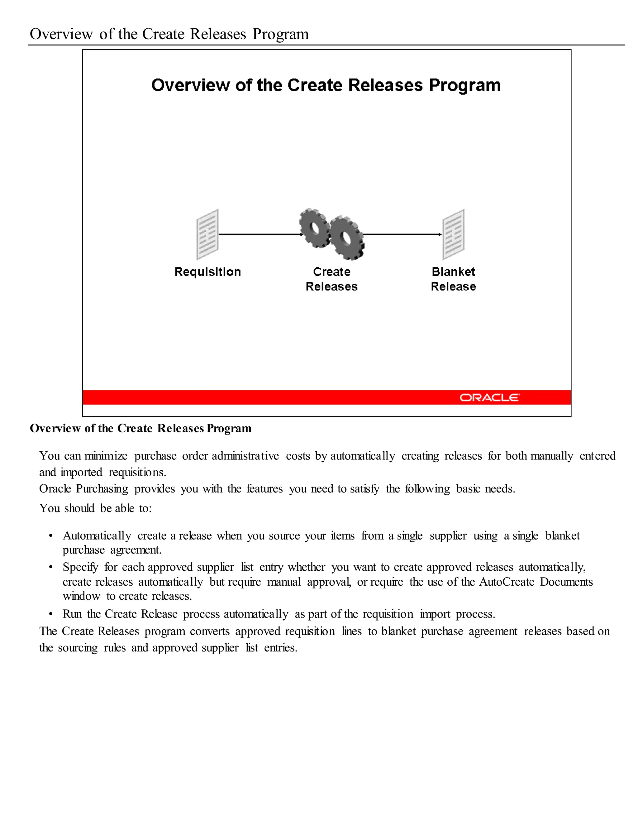 Overview of the Create Releases Program
Overview of the Create Releases Program
You can minimize purchase order administrative costs by automatically creating releases for both manually entered
and imported requisitions.
Oracle Purchasing provides you with the features you need to satisfy the following basic needs.
You should be able to:
• Automatically create a release when you source your items from a single supplier using a single blanket
purchase agreement.
• Specify for each approved supplier list entry whether you want to create approved releases automatically,
create releases automatically but require manual approval, or require the use of the AutoCreate Documents
window to create releases.
• Run the Create Release process automatically as part of the requisition import process.
The Create Releases program converts approved requisition lines to blanket purchase agreement releases based on
the sourcing rules and approved supplier list entries.
 