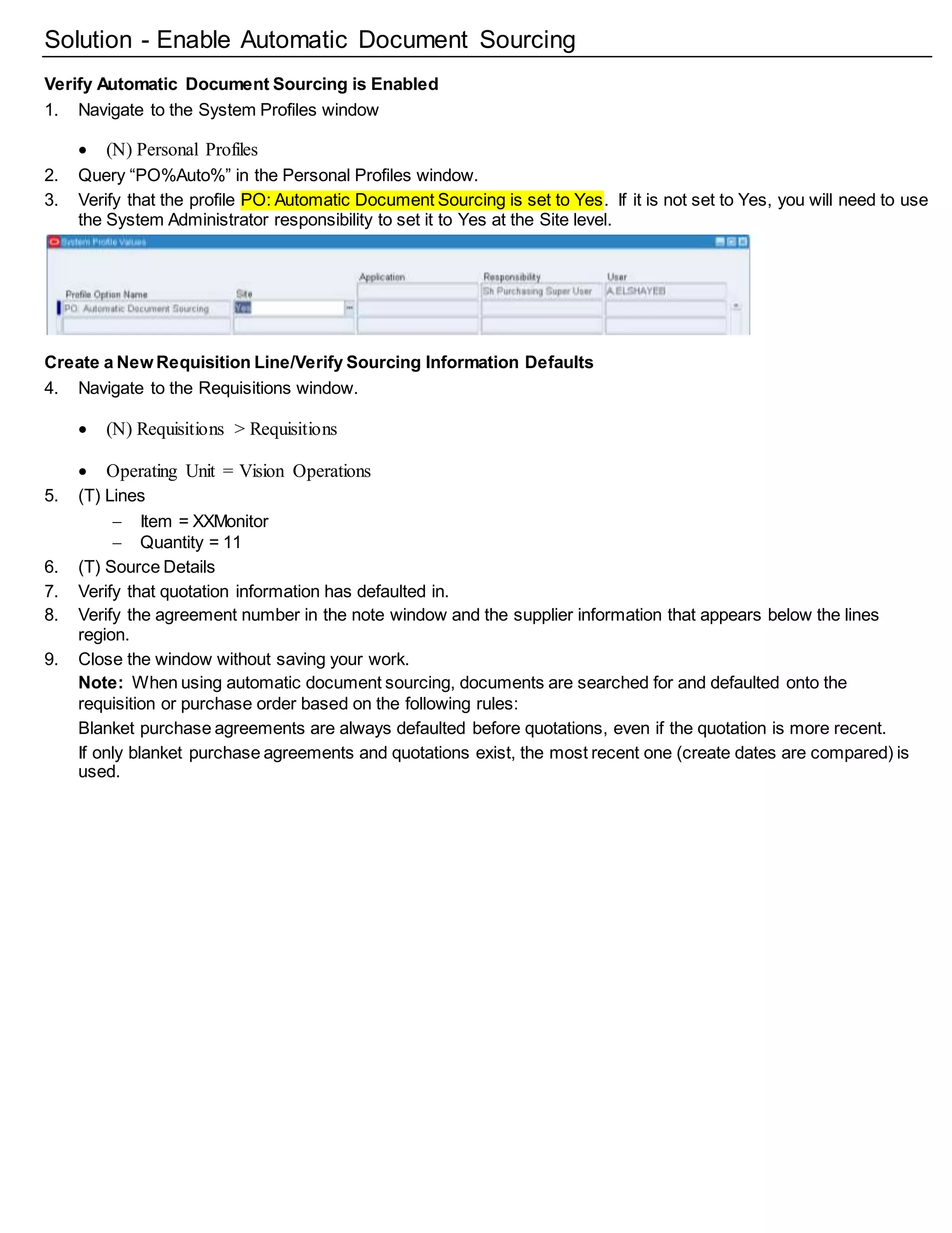 Solution - Enable Automatic Document Sourcing
Verify Automatic Document Sourcing is Enabled
1. Navigate to the System Profiles window
 (N) Personal Profiles
2. Query “PO%Auto%” in the Personal Profiles window.
3. Verify that the profile PO: Automatic Document Sourcing is set to Yes. If it is not set to Yes, you will need to use
the System Administrator responsibility to set it to Yes at the Site level.
Create a New Requisition Line/Verify Sourcing Information Defaults
4. Navigate to the Requisitions window.
 (N) Requisitions > Requisitions
 Operating Unit = Vision Operations
5. (T) Lines
 Item = XXMonitor
 Quantity = 11
6. (T) Source Details
7. Verify that quotation information has defaulted in.
8. Verify the agreement number in the note window and the supplier information that appears below the lines
region.
9. Close the window without saving your work.
Note: When using automatic document sourcing, documents are searched for and defaulted onto the
requisition or purchase order based on the following rules:
Blanket purchase agreements are always defaulted before quotations, even if the quotation is more recent.
If only blanket purchase agreements and quotations exist, the most recent one (create dates are compared) is
used.
 
