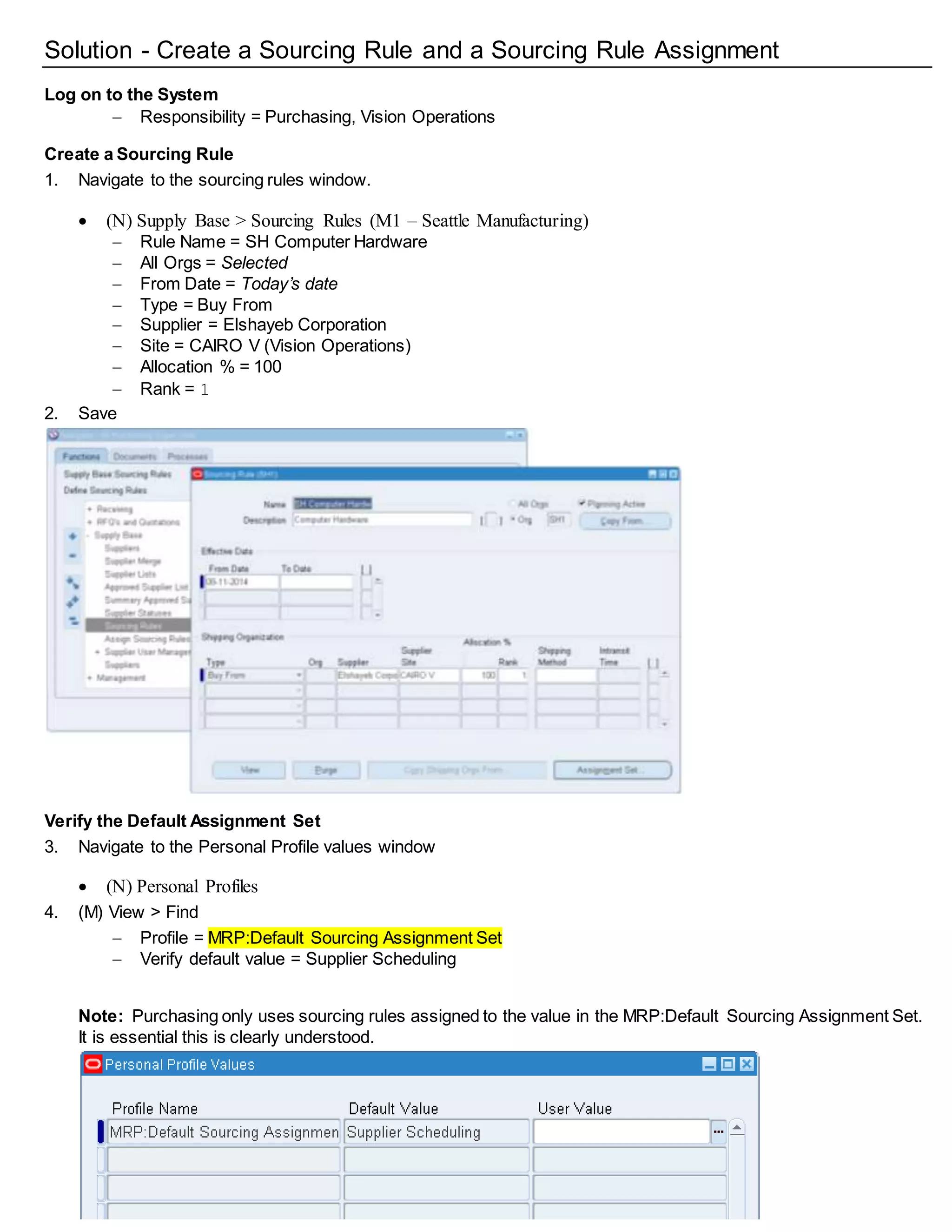 Solution - Create a Sourcing Rule and a Sourcing Rule Assignment
Log on to the System
 Responsibility = Purchasing, Vision Operations
Create a Sourcing Rule
1. Navigate to the sourcing rules window.
 (N) Supply Base > Sourcing Rules (M1 – Seattle Manufacturing)
 Rule Name = SH Computer Hardware
 All Orgs = Selected
 From Date = Today’s date
 Type = Buy From
 Supplier = Elshayeb Corporation
 Site = CAIRO V (Vision Operations)
 Allocation % = 100
 Rank = 1
2. Save
Verify the Default Assignment Set
3. Navigate to the Personal Profile values window
 (N) Personal Profiles
4. (M) View > Find
 Profile = MRP:Default Sourcing Assignment Set
 Verify default value = Supplier Scheduling
Note: Purchasing only uses sourcing rules assigned to the value in the MRP:Default Sourcing Assignment Set.
It is essential this is clearly understood.
 