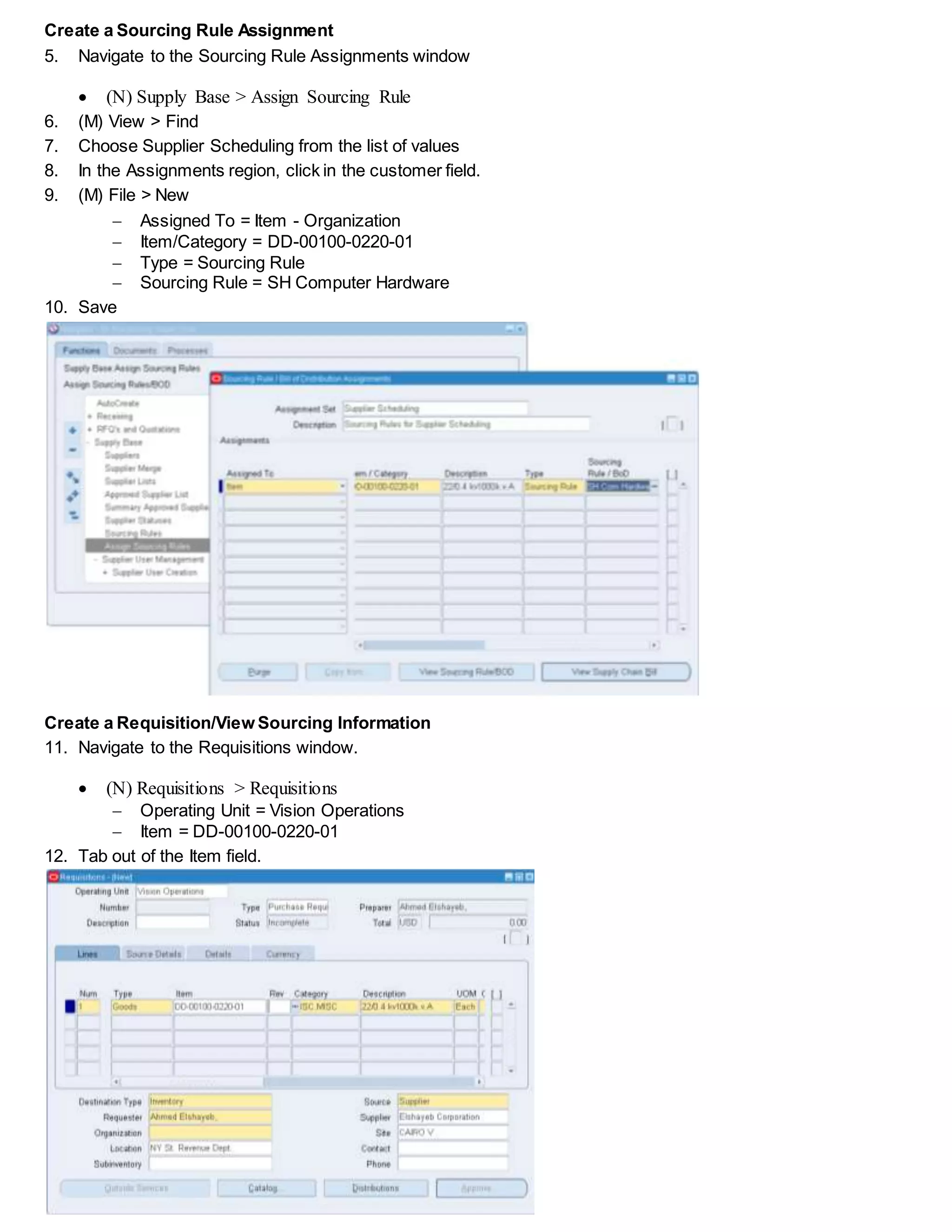 Create a Sourcing Rule Assignment
5. Navigate to the Sourcing Rule Assignments window
 (N) Supply Base > Assign Sourcing Rule
6. (M) View > Find
7. Choose Supplier Scheduling from the list of values
8. In the Assignments region, click in the customer field.
9. (M) File > New
 Assigned To = Item - Organization
 Item/Category = DD-00100-0220-01
 Type = Sourcing Rule
 Sourcing Rule = SH Computer Hardware
10. Save
Create a Requisition/View Sourcing Information
11. Navigate to the Requisitions window.
 (N) Requisitions > Requisitions
 Operating Unit = Vision Operations
 Item = DD-00100-0220-01
12. Tab out of the Item field.
 