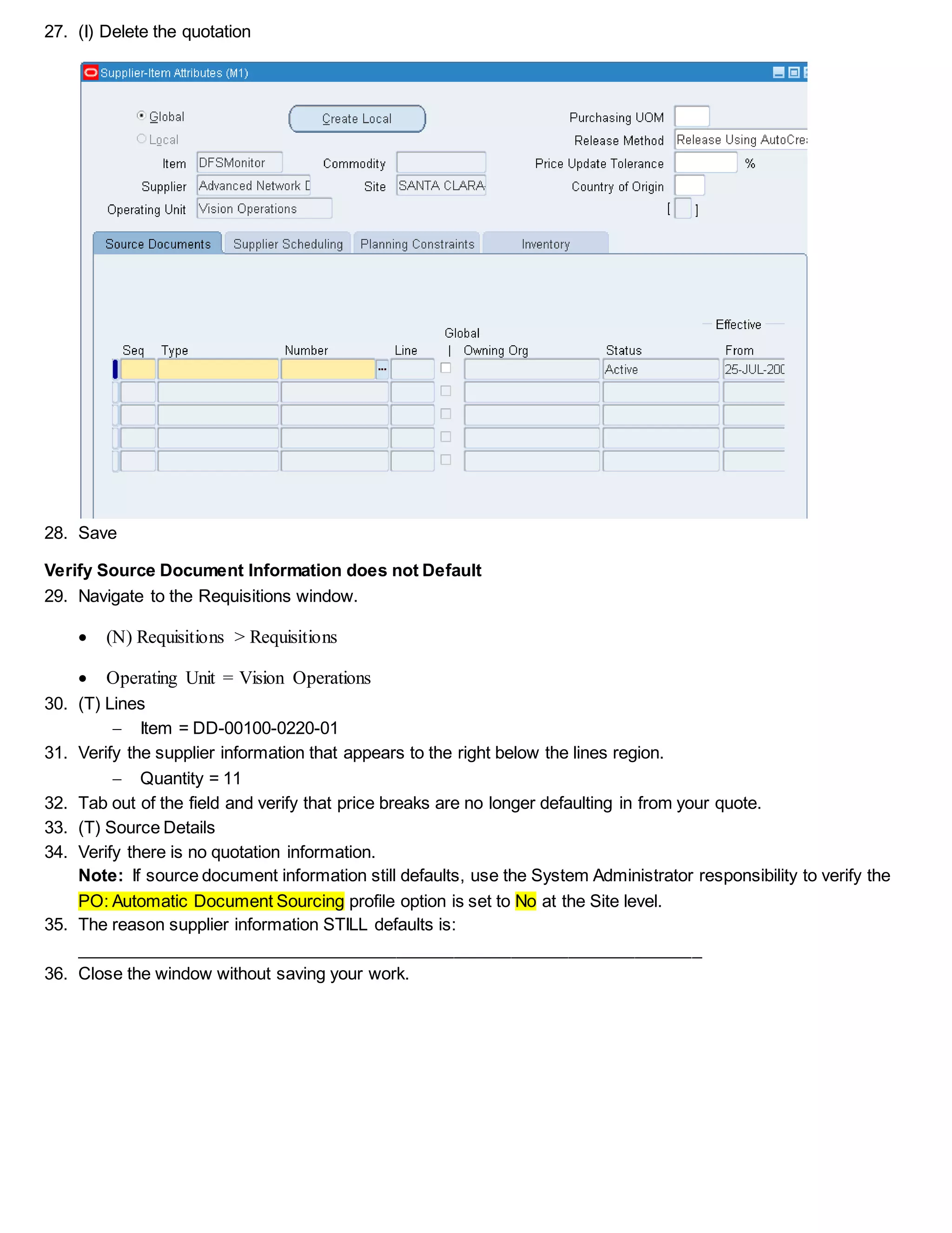 27. (I) Delete the quotation
28. Save
Verify Source Document Information does not Default
29. Navigate to the Requisitions window.
 (N) Requisitions > Requisitions
 Operating Unit = Vision Operations
30. (T) Lines
 Item = DD-00100-0220-01
31. Verify the supplier information that appears to the right below the lines region.
 Quantity = 11
32. Tab out of the field and verify that price breaks are no longer defaulting in from your quote.
33. (T) Source Details
34. Verify there is no quotation information.
Note: If source document information still defaults, use the System Administrator responsibility to verify the
PO: Automatic Document Sourcing profile option is set to No at the Site level.
35. The reason supplier information STILL defaults is:
__________________________________________________________________
36. Close the window without saving your work.
 