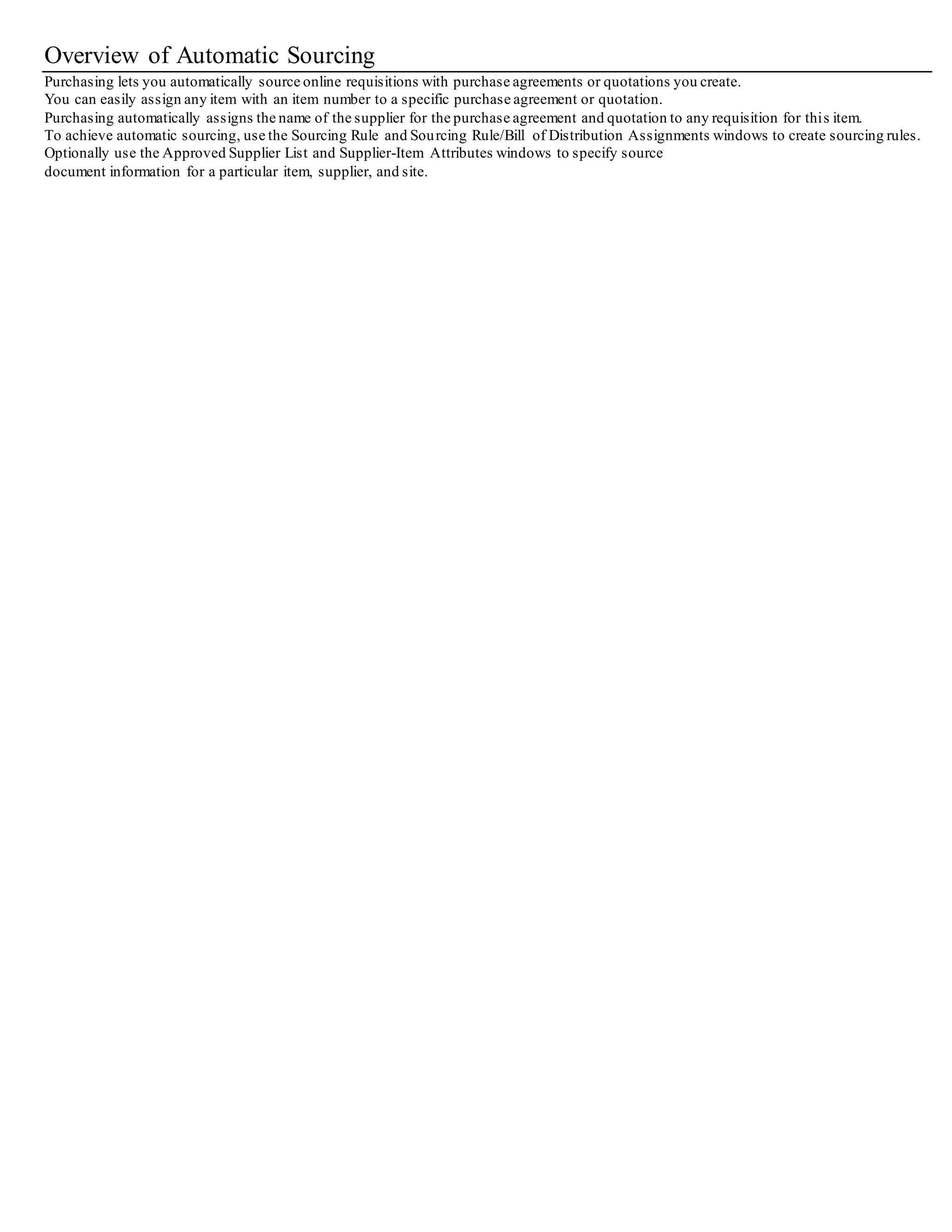 Overview of Automatic Sourcing
Purchasing lets you automatically source online requisitions with purchase agreements or quotations you create.
You can easily assign any item with an item number to a specific purchase agreement or quotation.
Purchasing automatically assigns the name of the supplier for the purchase agreement and quotation to any requisition for this item.
To achieve automatic sourcing, use the Sourcing Rule and Sourcing Rule/Bill of Distribution Assignments windows to create sourcing rules.
Optionally use the Approved Supplier List and Supplier-Item Attributes windows to specify source
document information for a particular item, supplier, and site.
 