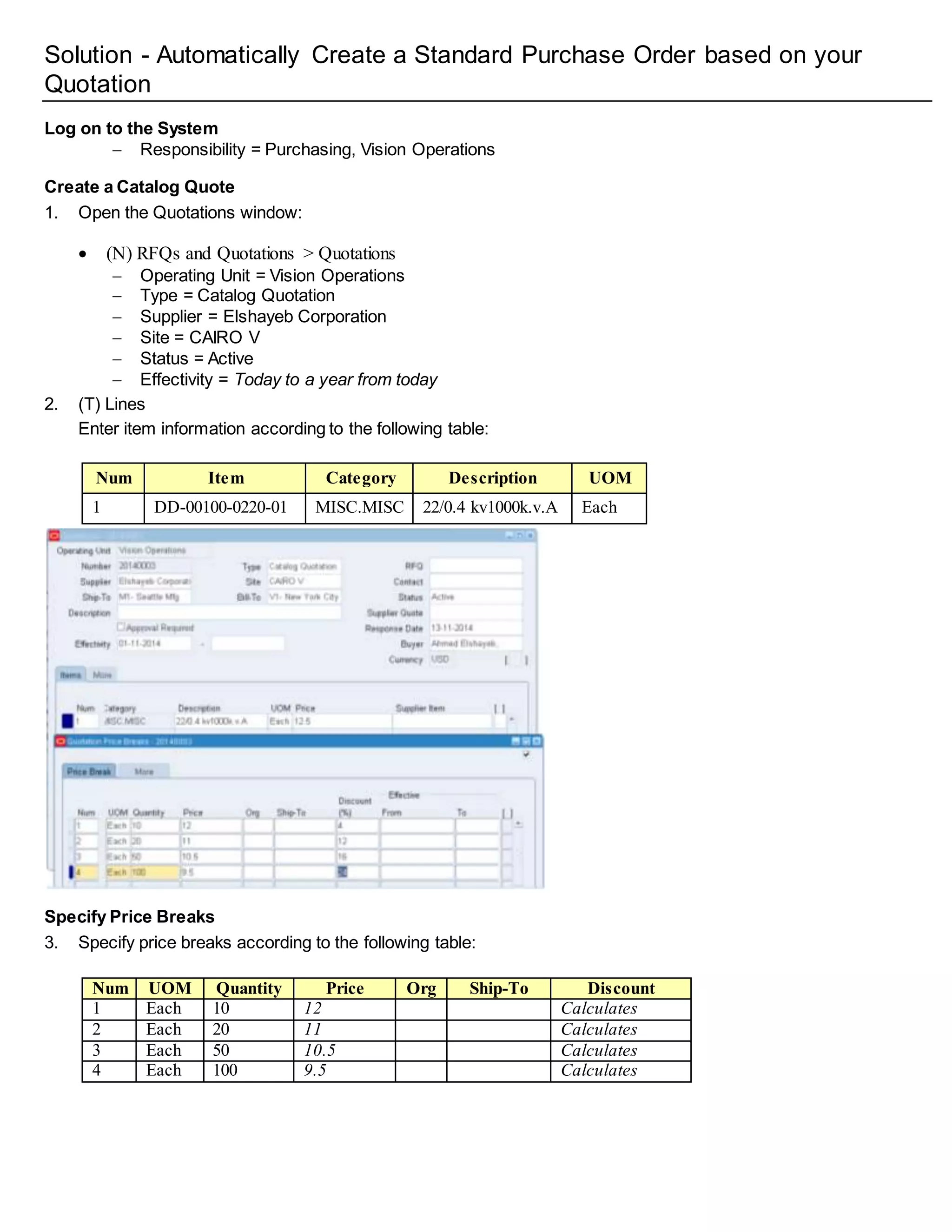Solution - Automatically Create a Standard Purchase Order based on your
Quotation
Log on to the System
 Responsibility = Purchasing, Vision Operations
Create a Catalog Quote
1. Open the Quotations window:
 (N) RFQs and Quotations > Quotations
 Operating Unit = Vision Operations
 Type = Catalog Quotation
 Supplier = Elshayeb Corporation
 Site = CAIRO V
 Status = Active
 Effectivity = Today to a year from today
2. (T) Lines
Enter item information according to the following table:
Num Item Category Description UOM
1 DD-00100-0220-01 MISC.MISC 22/0.4 kv1000k.v.A Each
Specify Price Breaks
3. Specify price breaks according to the following table:
Num UOM Quantity Price Org Ship-To Discount
1 Each 10 12 Calculates
2 Each 20 11 Calculates
3 Each 50 10.5 Calculates
4 Each 100 9.5 Calculates
 